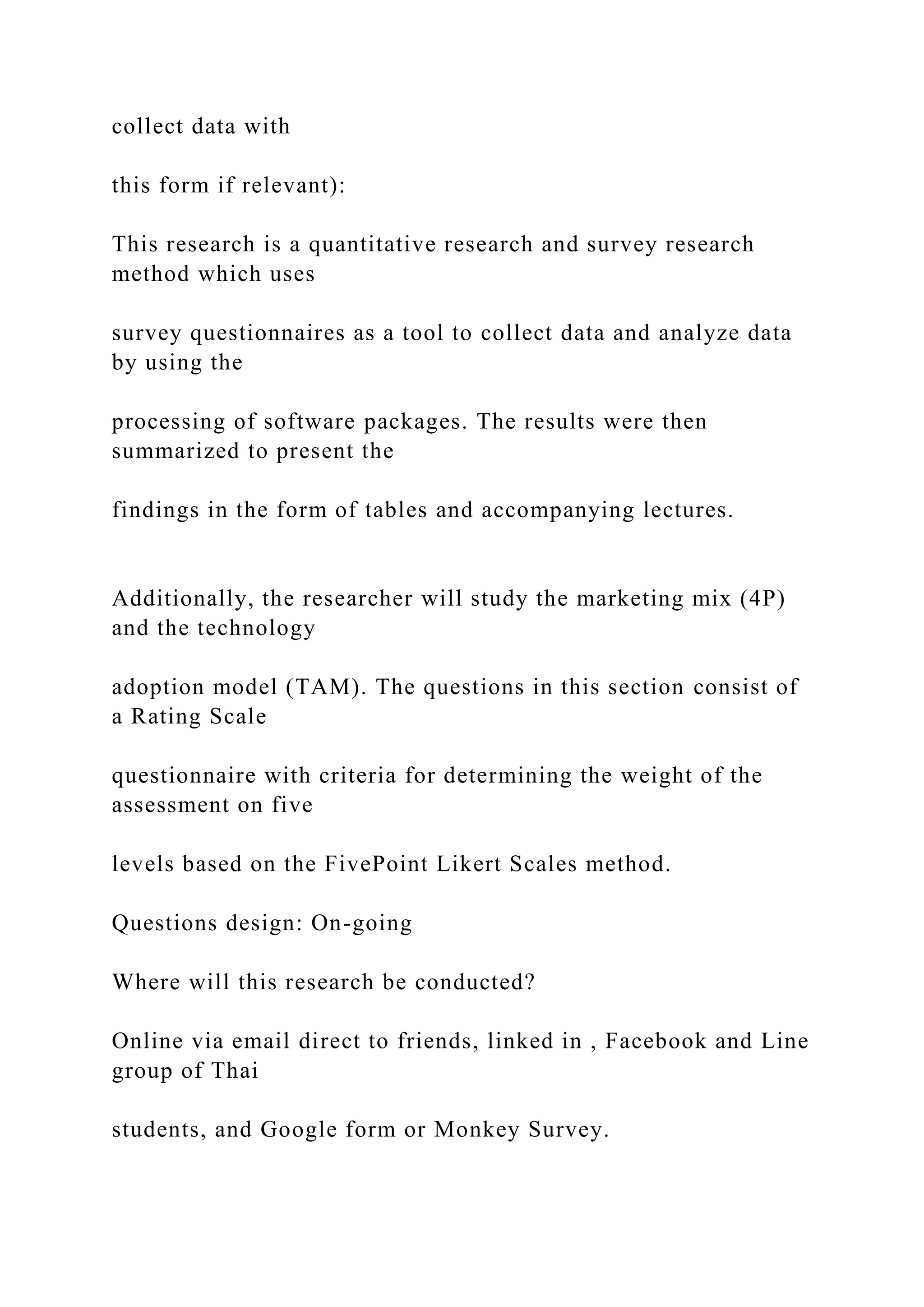 collect data with
this form if relevant):
This research is a quantitative research and survey research
method which uses
survey questionnaires as a tool to collect data and analyze data
by using the
processing of software packages. The results were then
summarized to present the
findings in the form of tables and accompanying lectures.
Additionally, the researcher will study the marketing mix (4P)
and the technology
adoption model (TAM). The questions in this section consist of
a Rating Scale
questionnaire with criteria for determining the weight of the
assessment on five
levels based on the FivePoint Likert Scales method.
Questions design: On-going
Where will this research be conducted?
Online via email direct to friends, linked in , Facebook and Line
group of Thai
students, and Google form or Monkey Survey.
 