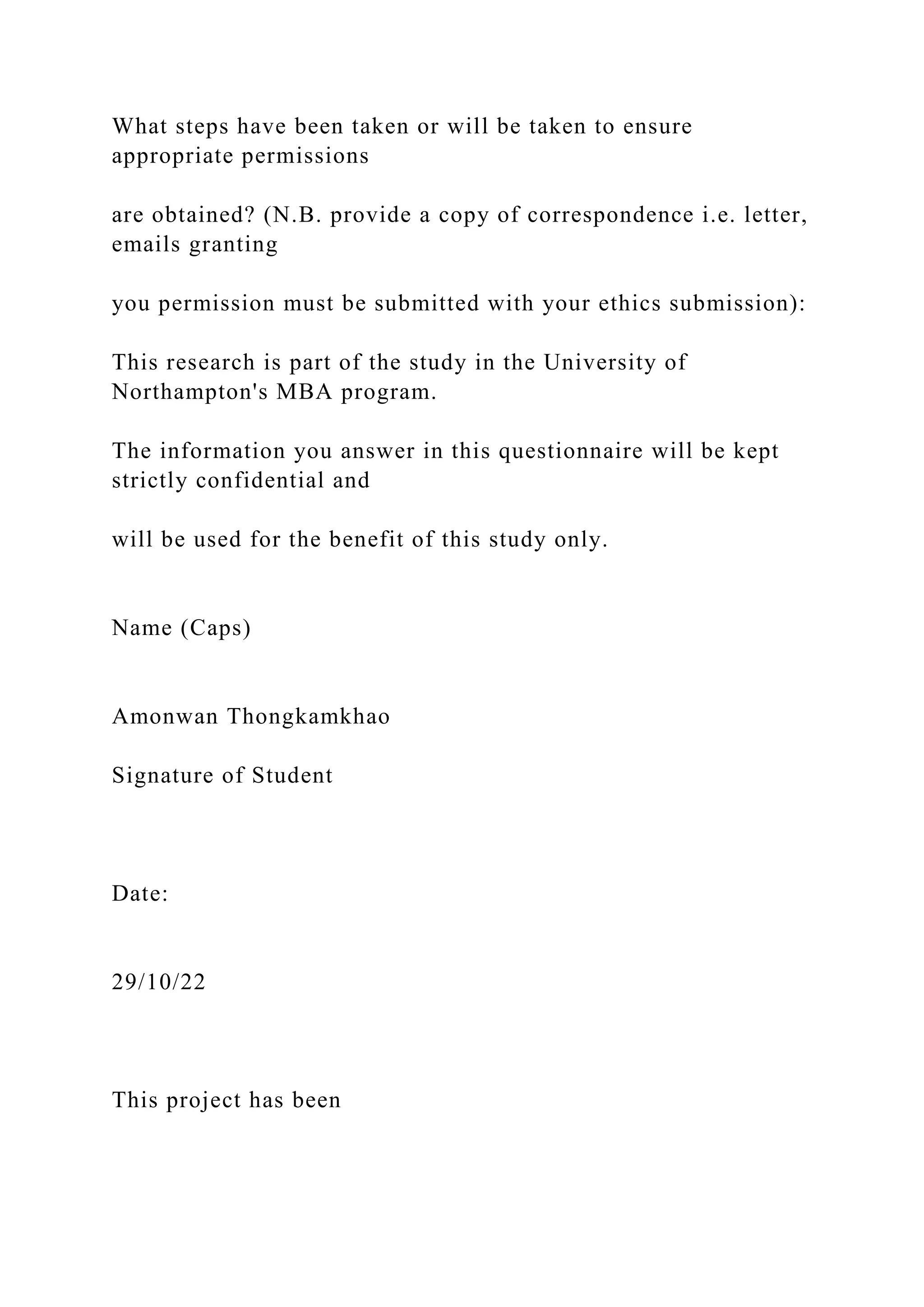 What steps have been taken or will be taken to ensure
appropriate permissions
are obtained? (N.B. provide a copy of correspondence i.e. letter,
emails granting
you permission must be submitted with your ethics submission):
This research is part of the study in the University of
Northampton's MBA program.
The information you answer in this questionnaire will be kept
strictly confidential and
will be used for the benefit of this study only.
Name (Caps)
Amonwan Thongkamkhao
Signature of Student
Date:
29/10/22
This project has been
 