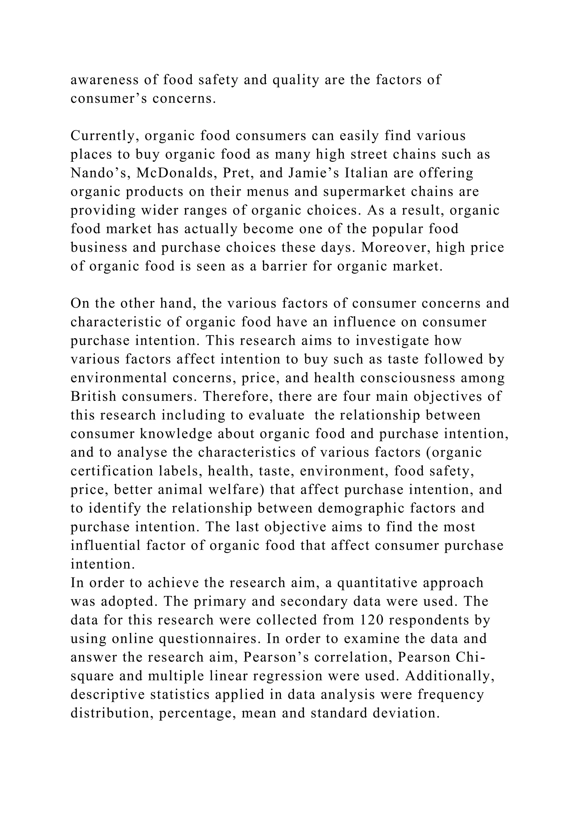 awareness of food safety and quality are the factors of
consumer’s concerns.
Currently, organic food consumers can easily find various
places to buy organic food as many high street chains such as
Nando’s, McDonalds, Pret, and Jamie’s Italian are offering
organic products on their menus and supermarket chains are
providing wider ranges of organic choices. As a result, organic
food market has actually become one of the popular food
business and purchase choices these days. Moreover, high price
of organic food is seen as a barrier for organic market.
On the other hand, the various factors of consumer concerns and
characteristic of organic food have an influence on consumer
purchase intention. This research aims to investigate how
various factors affect intention to buy such as taste followed by
environmental concerns, price, and health consciousness among
British consumers. Therefore, there are four main objectives of
this research including to evaluate the relationship between
consumer knowledge about organic food and purchase intention,
and to analyse the characteristics of various factors (organic
certification labels, health, taste, environment, food safety,
price, better animal welfare) that affect purchase intention, and
to identify the relationship between demographic factors and
purchase intention. The last objective aims to find the most
influential factor of organic food that affect consumer purchase
intention.
In order to achieve the research aim, a quantitative approach
was adopted. The primary and secondary data were used. The
data for this research were collected from 120 respondents by
using online questionnaires. In order to examine the data and
answer the research aim, Pearson’s correlation, Pearson Chi-
square and multiple linear regression were used. Additionally,
descriptive statistics applied in data analysis were frequency
distribution, percentage, mean and standard deviation.
 