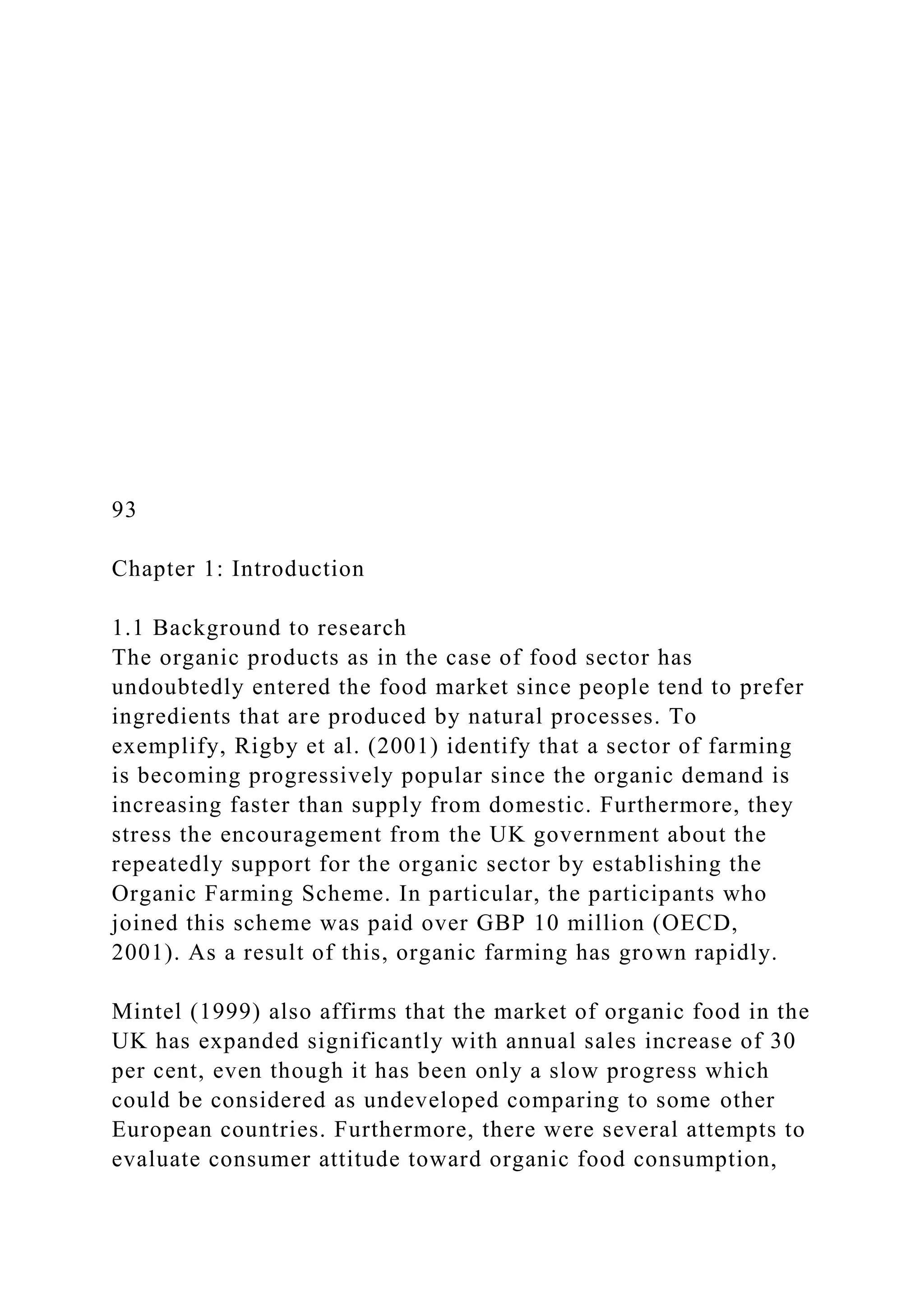 93
Chapter 1: Introduction
1.1 Background to research
The organic products as in the case of food sector has
undoubtedly entered the food market since people tend to prefer
ingredients that are produced by natural processes. To
exemplify, Rigby et al. (2001) identify that a sector of farming
is becoming progressively popular since the organic demand is
increasing faster than supply from domestic. Furthermore, they
stress the encouragement from the UK government about the
repeatedly support for the organic sector by establishing the
Organic Farming Scheme. In particular, the participants who
joined this scheme was paid over GBP 10 million (OECD,
2001). As a result of this, organic farming has grown rapidly.
Mintel (1999) also affirms that the market of organic food in the
UK has expanded significantly with annual sales increase of 30
per cent, even though it has been only a slow progress which
could be considered as undeveloped comparing to some other
European countries. Furthermore, there were several attempts to
evaluate consumer attitude toward organic food consumption,
 
