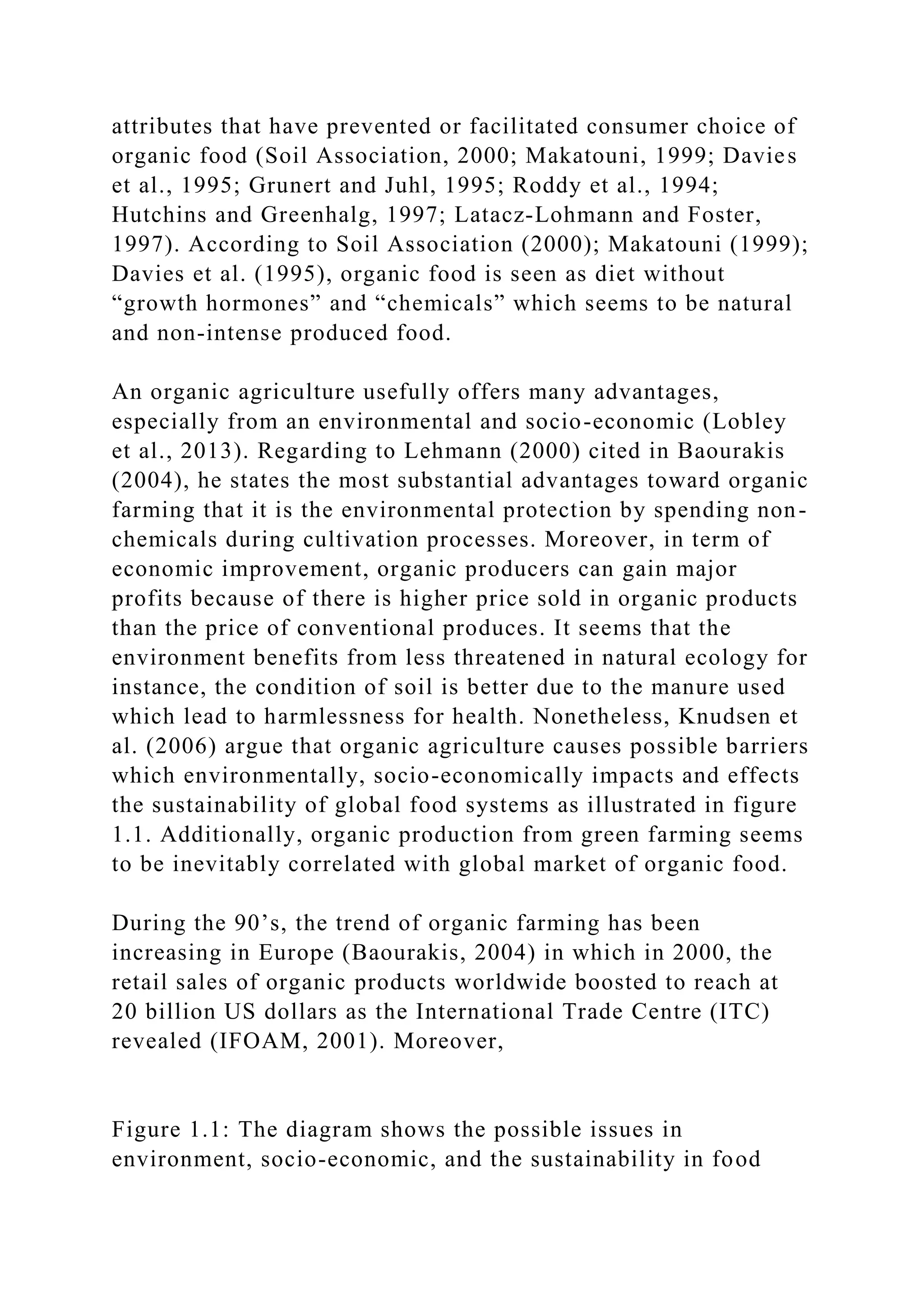 attributes that have prevented or facilitated consumer choice of
organic food (Soil Association, 2000; Makatouni, 1999; Davies
et al., 1995; Grunert and Juhl, 1995; Roddy et al., 1994;
Hutchins and Greenhalg, 1997; Latacz‐Lohmann and Foster,
1997). According to Soil Association (2000); Makatouni (1999);
Davies et al. (1995), organic food is seen as diet without
“growth hormones” and “chemicals” which seems to be natural
and non-intense produced food.
An organic agriculture usefully offers many advantages,
especially from an environmental and socio-economic (Lobley
et al., 2013). Regarding to Lehmann (2000) cited in Baourakis
(2004), he states the most substantial advantages toward organic
farming that it is the environmental protection by spending non-
chemicals during cultivation processes. Moreover, in term of
economic improvement, organic producers can gain major
profits because of there is higher price sold in organic products
than the price of conventional produces. It seems that the
environment benefits from less threatened in natural ecology for
instance, the condition of soil is better due to the manure used
which lead to harmlessness for health. Nonetheless, Knudsen et
al. (2006) argue that organic agriculture causes possible barriers
which environmentally, socio-economically impacts and effects
the sustainability of global food systems as illustrated in figure
1.1. Additionally, organic production from green farming seems
to be inevitably correlated with global market of organic food.
During the 90’s, the trend of organic farming has been
increasing in Europe (Baourakis, 2004) in which in 2000, the
retail sales of organic products worldwide boosted to reach at
20 billion US dollars as the International Trade Centre (ITC)
revealed (IFOAM, 2001). Moreover,
Figure 1.1: The diagram shows the possible issues in
environment, socio-economic, and the sustainability in food
 