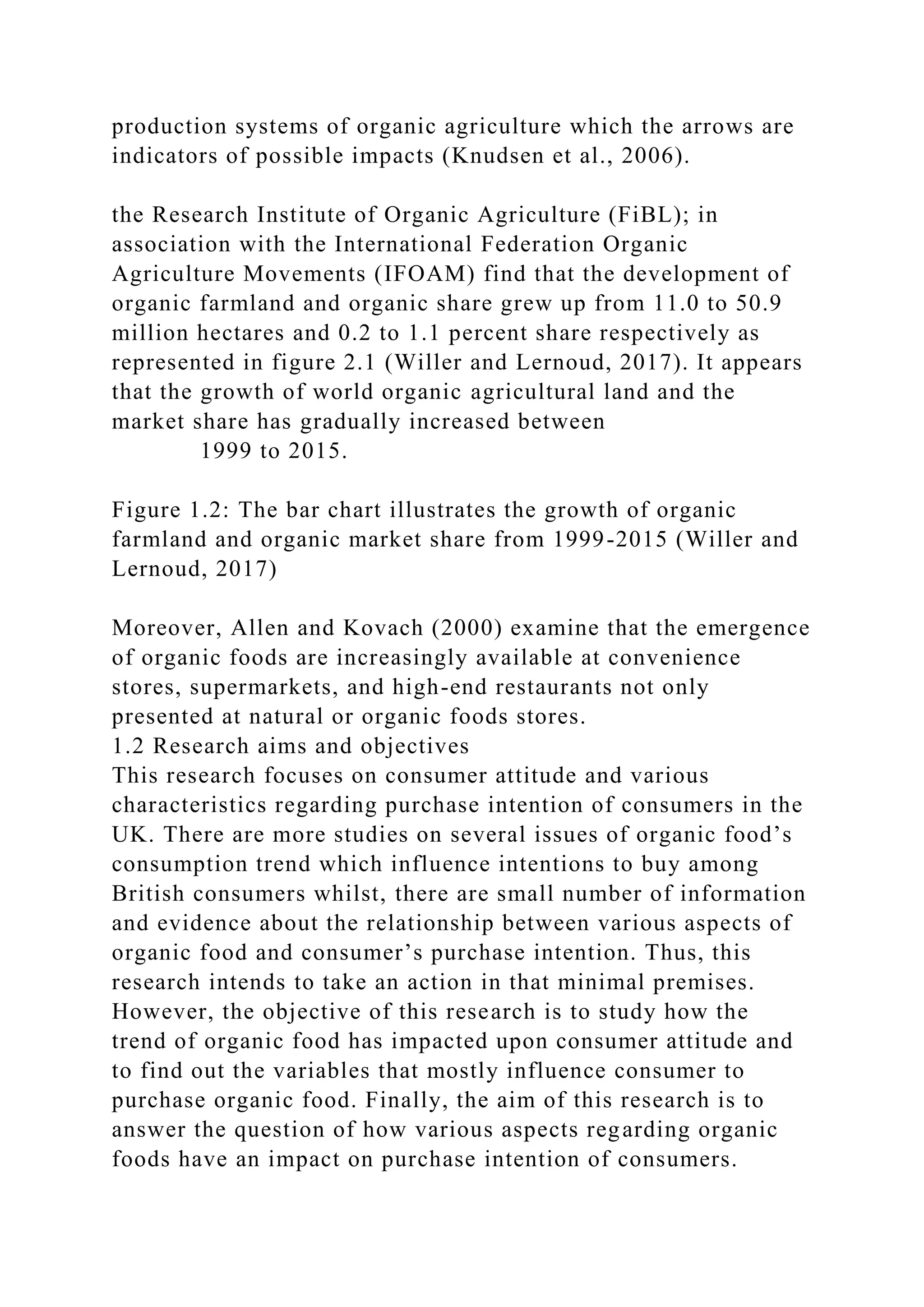 production systems of organic agriculture which the arrows are
indicators of possible impacts (Knudsen et al., 2006).
the Research Institute of Organic Agriculture (FiBL); in
association with the International Federation Organic
Agriculture Movements (IFOAM) find that the development of
organic farmland and organic share grew up from 11.0 to 50.9
million hectares and 0.2 to 1.1 percent share respectively as
represented in figure 2.1 (Willer and Lernoud, 2017). It appears
that the growth of world organic agricultural land and the
market share has gradually increased between
1999 to 2015.
Figure 1.2: The bar chart illustrates the growth of organic
farmland and organic market share from 1999-2015 (Willer and
Lernoud, 2017)
Moreover, Allen and Kovach (2000) examine that the emergence
of organic foods are increasingly available at convenience
stores, supermarkets, and high-end restaurants not only
presented at natural or organic foods stores.
1.2 Research aims and objectives
This research focuses on consumer attitude and various
characteristics regarding purchase intention of consumers in the
UK. There are more studies on several issues of organic food’s
consumption trend which influence intentions to buy among
British consumers whilst, there are small number of information
and evidence about the relationship between various aspects of
organic food and consumer’s purchase intention. Thus, this
research intends to take an action in that minimal premises.
However, the objective of this research is to study how the
trend of organic food has impacted upon consumer attitude and
to find out the variables that mostly influence consumer to
purchase organic food. Finally, the aim of this research is to
answer the question of how various aspects regarding organic
foods have an impact on purchase intention of consumers.
 