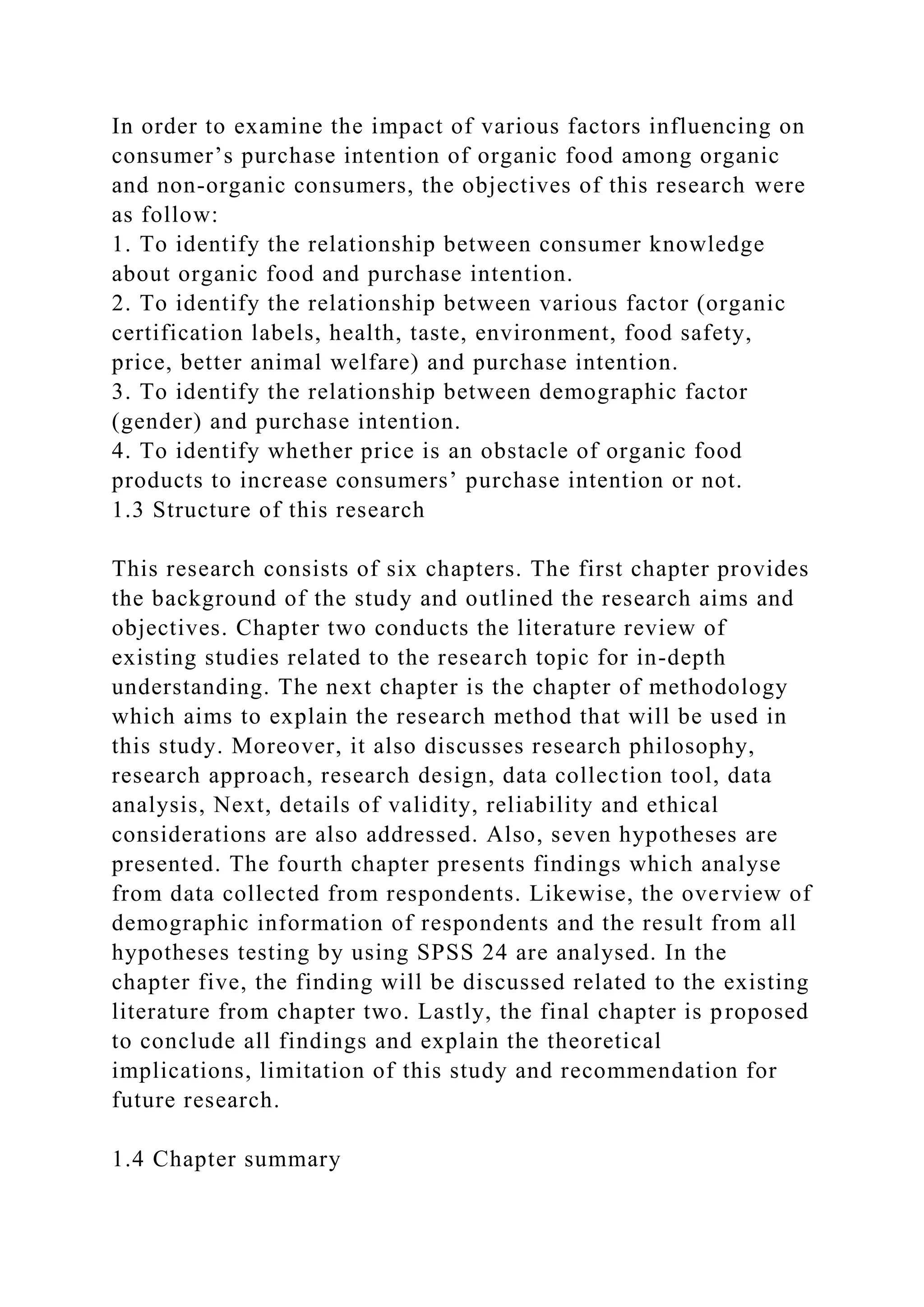 In order to examine the impact of various factors influencing on
consumer’s purchase intention of organic food among organic
and non-organic consumers, the objectives of this research were
as follow:
1. To identify the relationship between consumer knowledge
about organic food and purchase intention.
2. To identify the relationship between various factor (organic
certification labels, health, taste, environment, food safety,
price, better animal welfare) and purchase intention.
3. To identify the relationship between demographic factor
(gender) and purchase intention.
4. To identify whether price is an obstacle of organic food
products to increase consumers’ purchase intention or not.
1.3 Structure of this research
This research consists of six chapters. The first chapter provides
the background of the study and outlined the research aims and
objectives. Chapter two conducts the literature review of
existing studies related to the research topic for in-depth
understanding. The next chapter is the chapter of methodology
which aims to explain the research method that will be used in
this study. Moreover, it also discusses research philosophy,
research approach, research design, data collection tool, data
analysis, Next, details of validity, reliability and ethical
considerations are also addressed. Also, seven hypotheses are
presented. The fourth chapter presents findings which analyse
from data collected from respondents. Likewise, the overview of
demographic information of respondents and the result from all
hypotheses testing by using SPSS 24 are analysed. In the
chapter five, the finding will be discussed related to the existing
literature from chapter two. Lastly, the final chapter is proposed
to conclude all findings and explain the theoretical
implications, limitation of this study and recommendation for
future research.
1.4 Chapter summary
 