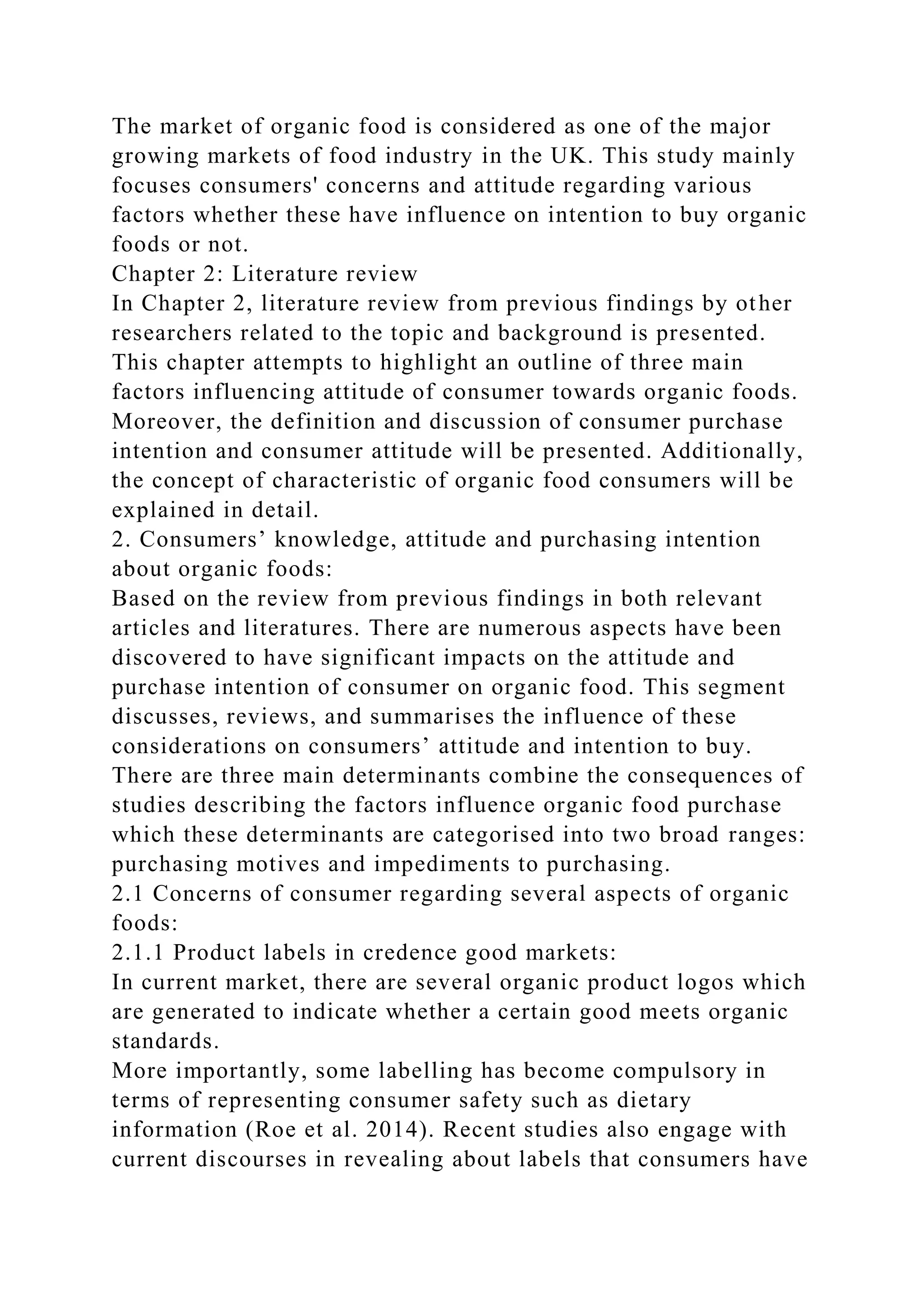 The market of organic food is considered as one of the major
growing markets of food industry in the UK. This study mainly
focuses consumers' concerns and attitude regarding various
factors whether these have influence on intention to buy organic
foods or not.
Chapter 2: Literature review
In Chapter 2, literature review from previous findings by other
researchers related to the topic and background is presented.
This chapter attempts to highlight an outline of three main
factors influencing attitude of consumer towards organic foods.
Moreover, the definition and discussion of consumer purchase
intention and consumer attitude will be presented. Additionally,
the concept of characteristic of organic food consumers will be
explained in detail.
2. Consumers’ knowledge, attitude and purchasing intention
about organic foods:
Based on the review from previous findings in both relevant
articles and literatures. There are numerous aspects have been
discovered to have significant impacts on the attitude and
purchase intention of consumer on organic food. This segment
discusses, reviews, and summarises the influence of these
considerations on consumers’ attitude and intention to buy.
There are three main determinants combine the consequences of
studies describing the factors influence organic food purchase
which these determinants are categorised into two broad ranges:
purchasing motives and impediments to purchasing.
2.1 Concerns of consumer regarding several aspects of organic
foods:
2.1.1 Product labels in credence good markets:
In current market, there are several organic product logos which
are generated to indicate whether a certain good meets organic
standards.
More importantly, some labelling has become compulsory in
terms of representing consumer safety such as dietary
information (Roe et al. 2014). Recent studies also engage with
current discourses in revealing about labels that consumers have
 
