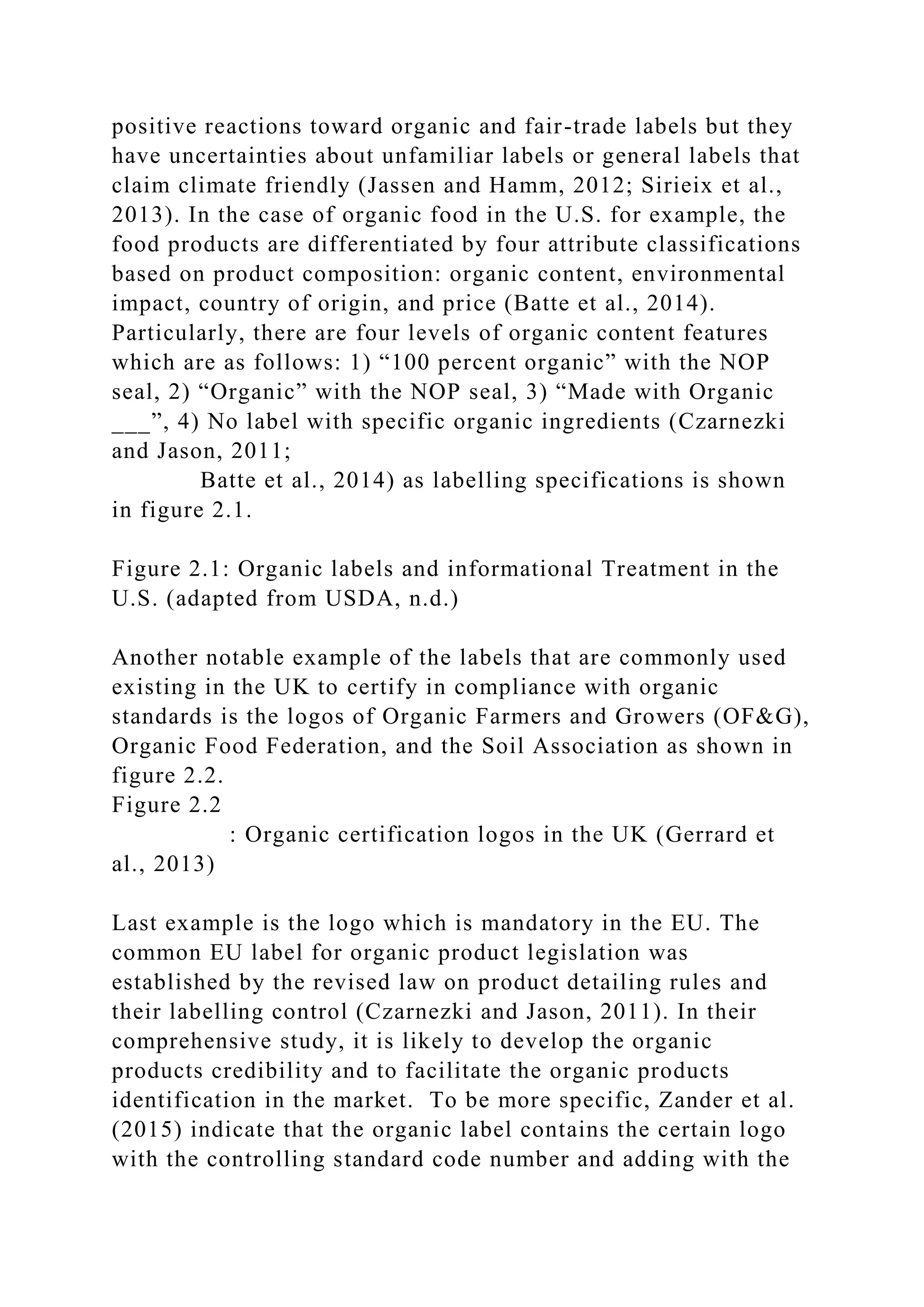 positive reactions toward organic and fair-trade labels but they
have uncertainties about unfamiliar labels or general labels that
claim climate friendly (Jassen and Hamm, 2012; Sirieix et al.,
2013). In the case of organic food in the U.S. for example, the
food products are differentiated by four attribute classifications
based on product composition: organic content, environmental
impact, country of origin, and price (Batte et al., 2014).
Particularly, there are four levels of organic content features
which are as follows: 1) “100 percent organic” with the NOP
seal, 2) “Organic” with the NOP seal, 3) “Made with Organic
___”, 4) No label with specific organic ingredients (Czarnezki
and Jason, 2011;
Batte et al., 2014) as labelling specifications is shown
in figure 2.1.
Figure 2.1: Organic labels and informational Treatment in the
U.S. (adapted from USDA, n.d.)
Another notable example of the labels that are commonly used
existing in the UK to certify in compliance with organic
standards is the logos of Organic Farmers and Growers (OF&G),
Organic Food Federation, and the Soil Association as shown in
figure 2.2.
Figure 2.2
: Organic certification logos in the UK (Gerrard et
al., 2013)
Last example is the logo which is mandatory in the EU. The
common EU label for organic product legislation was
established by the revised law on product detailing rules and
their labelling control (Czarnezki and Jason, 2011). In their
comprehensive study, it is likely to develop the organic
products credibility and to facilitate the organic products
identification in the market. To be more specific, Zander et al.
(2015) indicate that the organic label contains the certain logo
with the controlling standard code number and adding with the
 