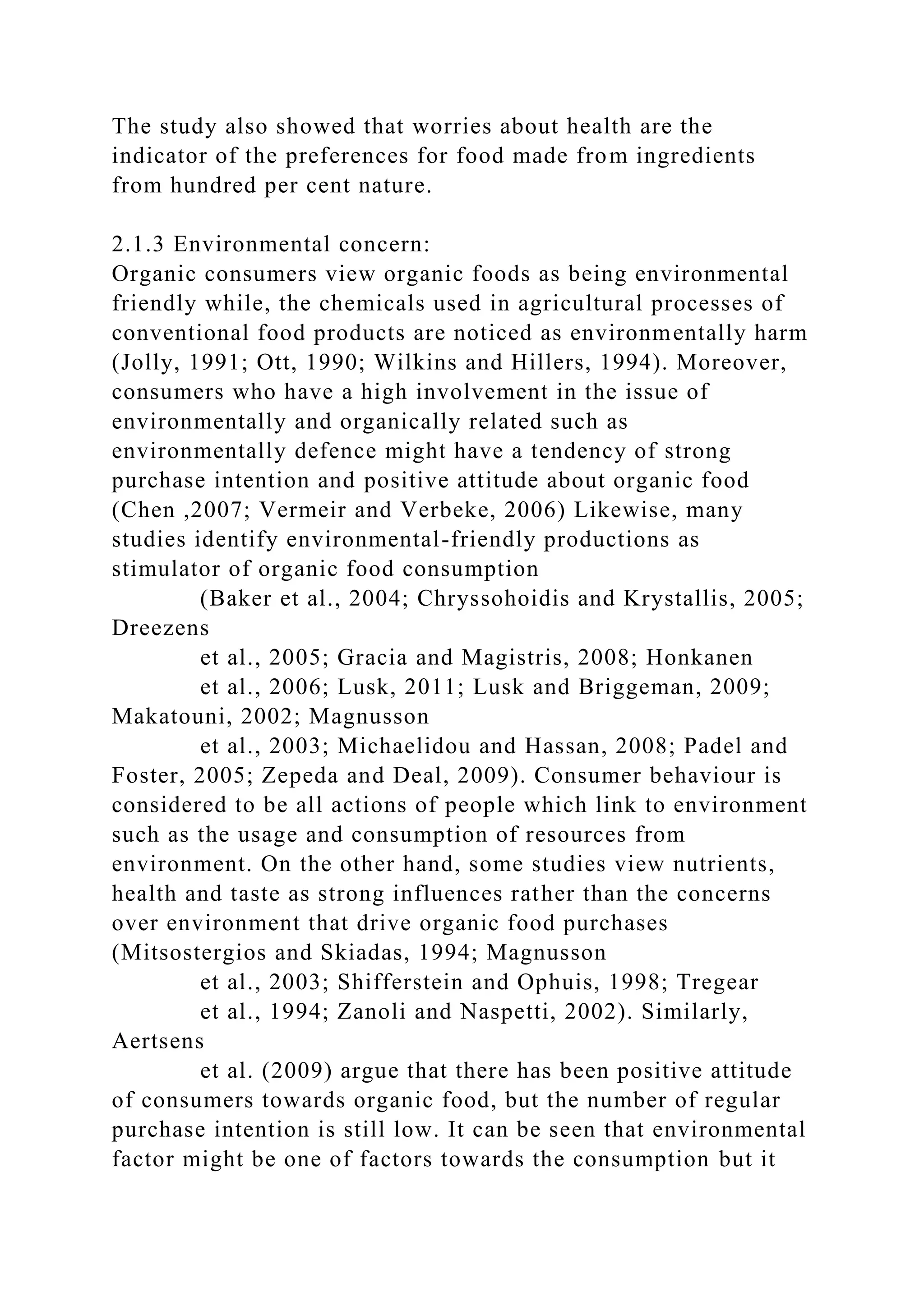 The study also showed that worries about health are the
indicator of the preferences for food made from ingredients
from hundred per cent nature.
2.1.3 Environmental concern:
Organic consumers view organic foods as being environmental
friendly while, the chemicals used in agricultural processes of
conventional food products are noticed as environmentally harm
(Jolly, 1991; Ott, 1990; Wilkins and Hillers, 1994). Moreover,
consumers who have a high involvement in the issue of
environmentally and organically related such as
environmentally defence might have a tendency of strong
purchase intention and positive attitude about organic food
(Chen ,2007; Vermeir and Verbeke, 2006) Likewise, many
studies identify environmental-friendly productions as
stimulator of organic food consumption
(Baker et al., 2004; Chryssohoidis and Krystallis, 2005;
Dreezens
et al., 2005; Gracia and Magistris, 2008; Honkanen
et al., 2006; Lusk, 2011; Lusk and Briggeman, 2009;
Makatouni, 2002; Magnusson
et al., 2003; Michaelidou and Hassan, 2008; Padel and
Foster, 2005; Zepeda and Deal, 2009). Consumer behaviour is
considered to be all actions of people which link to environment
such as the usage and consumption of resources from
environment. On the other hand, some studies view nutrients,
health and taste as strong influences rather than the concerns
over environment that drive organic food purchases
(Mitsostergios and Skiadas, 1994; Magnusson
et al., 2003; Shifferstein and Ophuis, 1998; Tregear
et al., 1994; Zanoli and Naspetti, 2002). Similarly,
Aertsens
et al. (2009) argue that there has been positive attitude
of consumers towards organic food, but the number of regular
purchase intention is still low. It can be seen that environmental
factor might be one of factors towards the consumption but it
 