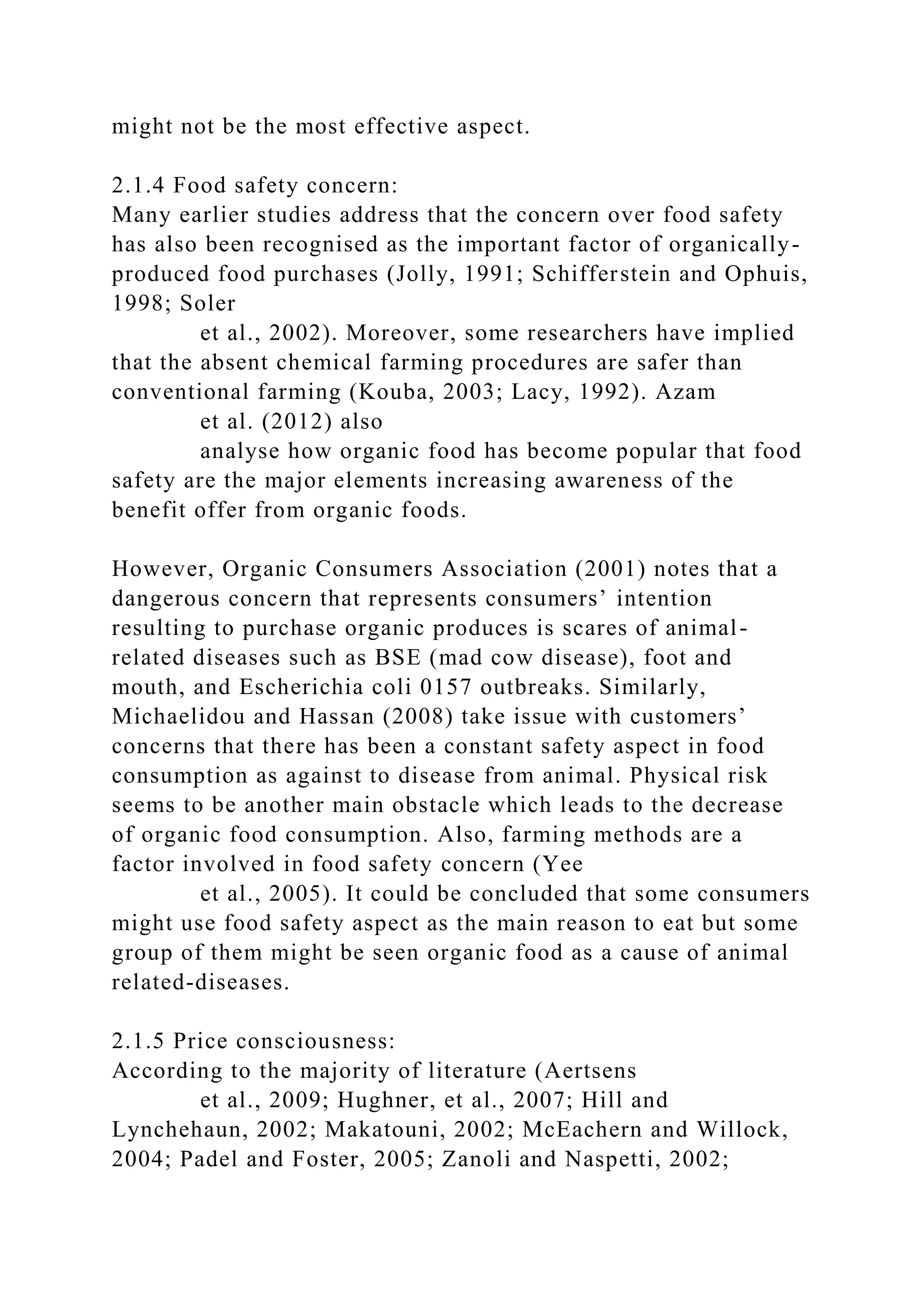 might not be the most effective aspect.
2.1.4 Food safety concern:
Many earlier studies address that the concern over food safety
has also been recognised as the important factor of organically-
produced food purchases (Jolly, 1991; Schifferstein and Ophuis,
1998; Soler
et al., 2002). Moreover, some researchers have implied
that the absent chemical farming procedures are safer than
conventional farming (Kouba, 2003; Lacy, 1992). Azam
et al. (2012) also
analyse how organic food has become popular that food
safety are the major elements increasing awareness of the
benefit offer from organic foods.
However, Organic Consumers Association (2001) notes that a
dangerous concern that represents consumers’ intention
resulting to purchase organic produces is scares of animal-
related diseases such as BSE (mad cow disease), foot and
mouth, and Escherichia coli 0157 outbreaks. Similarly,
Michaelidou and Hassan (2008) take issue with customers’
concerns that there has been a constant safety aspect in food
consumption as against to disease from animal. Physical risk
seems to be another main obstacle which leads to the decrease
of organic food consumption. Also, farming methods are a
factor involved in food safety concern (Yee
et al., 2005). It could be concluded that some consumers
might use food safety aspect as the main reason to eat but some
group of them might be seen organic food as a cause of animal
related-diseases.
2.1.5 Price consciousness:
According to the majority of literature (Aertsens
et al., 2009; Hughner, et al., 2007; Hill and
Lynchehaun, 2002; Makatouni, 2002; McEachern and Willock,
2004; Padel and Foster, 2005; Zanoli and Naspetti, 2002;
 