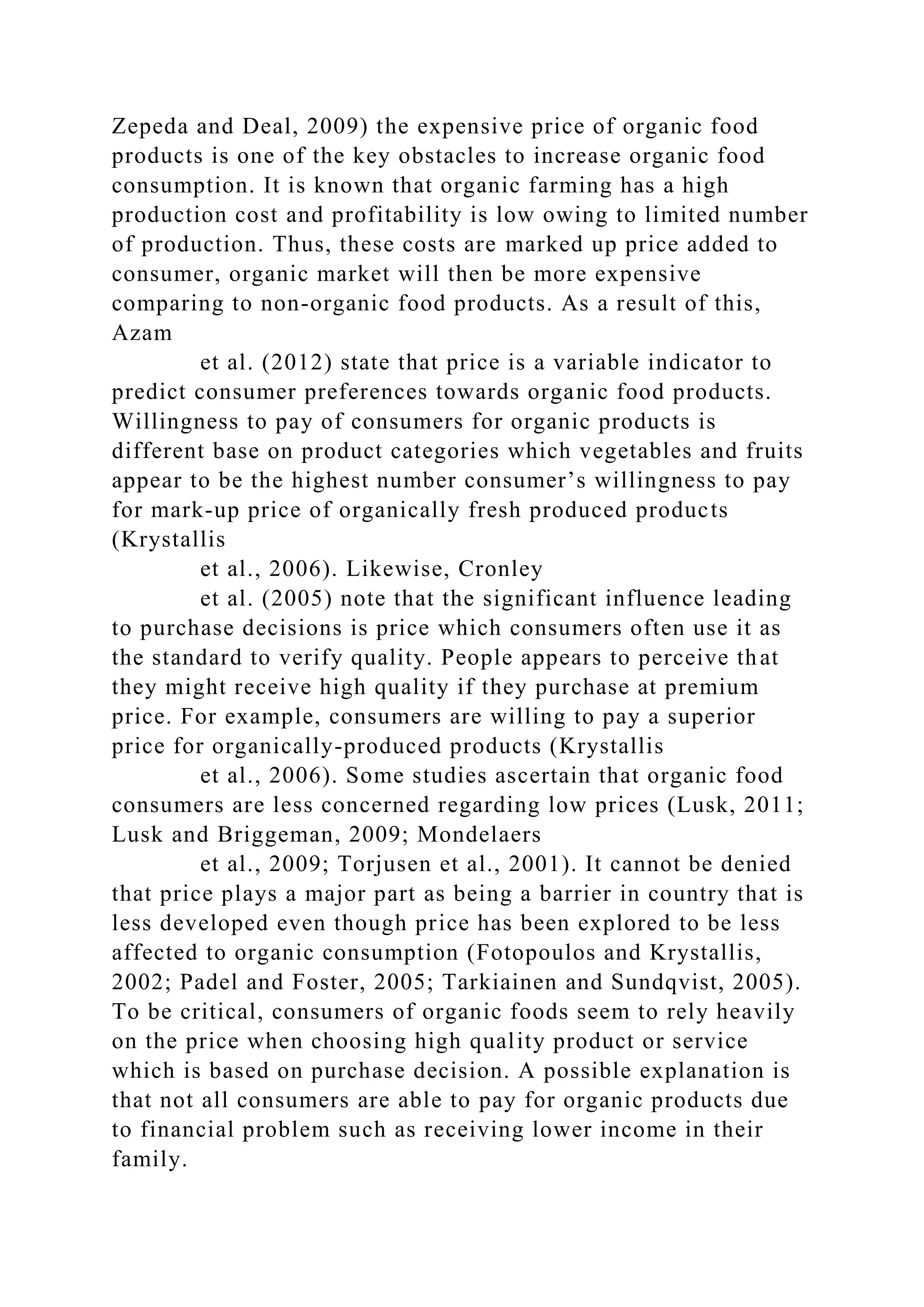 Zepeda and Deal, 2009) the expensive price of organic food
products is one of the key obstacles to increase organic food
consumption. It is known that organic farming has a high
production cost and profitability is low owing to limited number
of production. Thus, these costs are marked up price added to
consumer, organic market will then be more expensive
comparing to non-organic food products. As a result of this,
Azam
et al. (2012) state that price is a variable indicator to
predict consumer preferences towards organic food products.
Willingness to pay of consumers for organic products is
different base on product categories which vegetables and fruits
appear to be the highest number consumer’s willingness to pay
for mark-up price of organically fresh produced products
(Krystallis
et al., 2006). Likewise, Cronley
et al. (2005) note that the significant influence leading
to purchase decisions is price which consumers often use it as
the standard to verify quality. People appears to perceive that
they might receive high quality if they purchase at premium
price. For example, consumers are willing to pay a superior
price for organically-produced products (Krystallis
et al., 2006). Some studies ascertain that organic food
consumers are less concerned regarding low prices (Lusk, 2011;
Lusk and Briggeman, 2009; Mondelaers
et al., 2009; Torjusen et al., 2001). It cannot be denied
that price plays a major part as being a barrier in country that is
less developed even though price has been explored to be less
affected to organic consumption (Fotopoulos and Krystallis,
2002; Padel and Foster, 2005; Tarkiainen and Sundqvist, 2005).
To be critical, consumers of organic foods seem to rely heavily
on the price when choosing high quality product or service
which is based on purchase decision. A possible explanation is
that not all consumers are able to pay for organic products due
to financial problem such as receiving lower income in their
family.
 