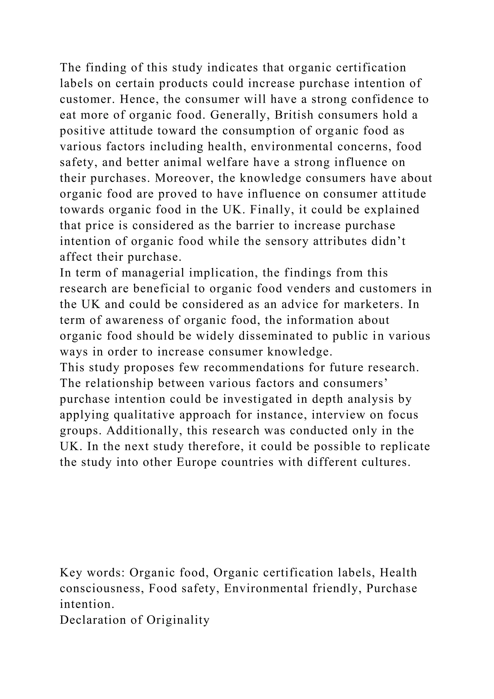 The finding of this study indicates that organic certification
labels on certain products could increase purchase intention of
customer. Hence, the consumer will have a strong confidence to
eat more of organic food. Generally, British consumers hold a
positive attitude toward the consumption of organic food as
various factors including health, environmental concerns, food
safety, and better animal welfare have a strong influence on
their purchases. Moreover, the knowledge consumers have about
organic food are proved to have influence on consumer attitude
towards organic food in the UK. Finally, it could be explained
that price is considered as the barrier to increase purchase
intention of organic food while the sensory attributes didn’t
affect their purchase.
In term of managerial implication, the findings from this
research are beneficial to organic food venders and customers in
the UK and could be considered as an advice for marketers. In
term of awareness of organic food, the information about
organic food should be widely disseminated to public in various
ways in order to increase consumer knowledge.
This study proposes few recommendations for future research.
The relationship between various factors and consumers’
purchase intention could be investigated in depth analysis by
applying qualitative approach for instance, interview on focus
groups. Additionally, this research was conducted only in the
UK. In the next study therefore, it could be possible to replicate
the study into other Europe countries with different cultures.
Key words: Organic food, Organic certification labels, Health
consciousness, Food safety, Environmental friendly, Purchase
intention.
Declaration of Originality
 