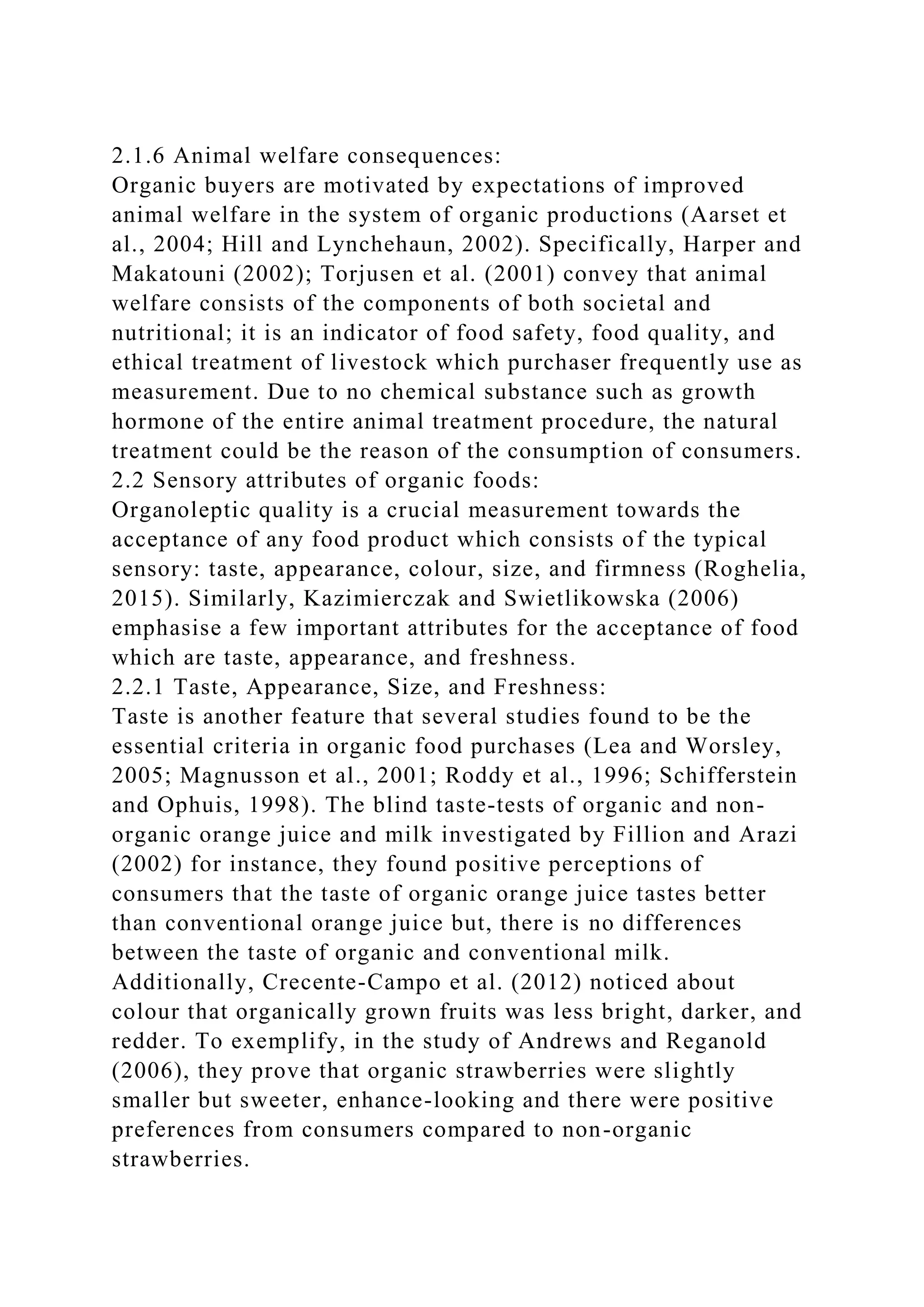 2.1.6 Animal welfare consequences:
Organic buyers are motivated by expectations of improved
animal welfare in the system of organic productions (Aarset et
al., 2004; Hill and Lynchehaun, 2002). Specifically, Harper and
Makatouni (2002); Torjusen et al. (2001) convey that animal
welfare consists of the components of both societal and
nutritional; it is an indicator of food safety, food quality, and
ethical treatment of livestock which purchaser frequently use as
measurement. Due to no chemical substance such as growth
hormone of the entire animal treatment procedure, the natural
treatment could be the reason of the consumption of consumers.
2.2 Sensory attributes of organic foods:
Organoleptic quality is a crucial measurement towards the
acceptance of any food product which consists of the typical
sensory: taste, appearance, colour, size, and firmness (Roghelia,
2015). Similarly, Kazimierczak and Swietlikowska (2006)
emphasise a few important attributes for the acceptance of food
which are taste, appearance, and freshness.
2.2.1 Taste, Appearance, Size, and Freshness:
Taste is another feature that several studies found to be the
essential criteria in organic food purchases (Lea and Worsley,
2005; Magnusson et al., 2001; Roddy et al., 1996; Schifferstein
and Ophuis, 1998). The blind taste-tests of organic and non-
organic orange juice and milk investigated by Fillion and Arazi
(2002) for instance, they found positive perceptions of
consumers that the taste of organic orange juice tastes better
than conventional orange juice but, there is no differences
between the taste of organic and conventional milk.
Additionally, Crecente-Campo et al. (2012) noticed about
colour that organically grown fruits was less bright, darker, and
redder. To exemplify, in the study of Andrews and Reganold
(2006), they prove that organic strawberries were slightly
smaller but sweeter, enhance-looking and there were positive
preferences from consumers compared to non-organic
strawberries.
 