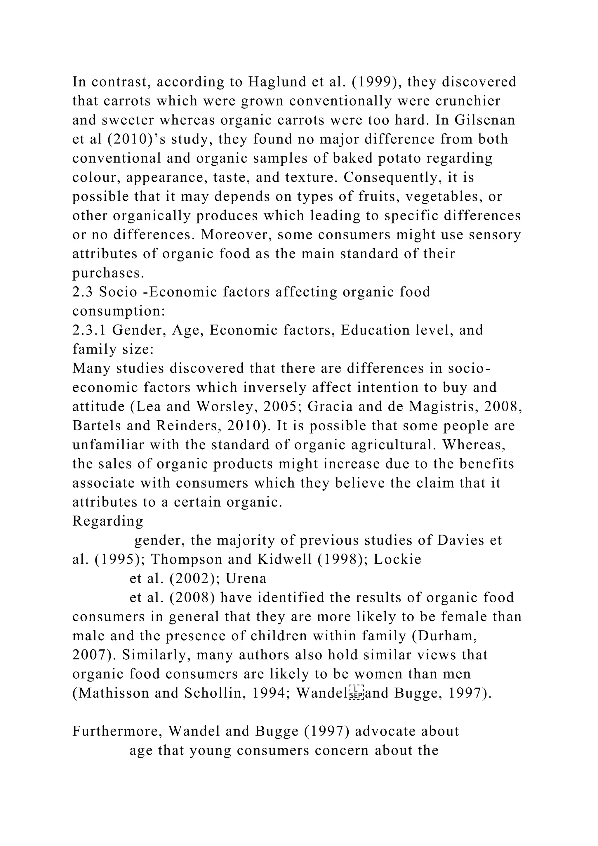 In contrast, according to Haglund et al. (1999), they discovered
that carrots which were grown conventionally were crunchier
and sweeter whereas organic carrots were too hard. In Gilsenan
et al (2010)’s study, they found no major difference from both
conventional and organic samples of baked potato regarding
colour, appearance, taste, and texture. Consequently, it is
possible that it may depends on types of fruits, vegetables, or
other organically produces which leading to specific differences
or no differences. Moreover, some consumers might use sensory
attributes of organic food as the main standard of their
purchases.
2.3 Socio -Economic factors affecting organic food
consumption:
2.3.1 Gender, Age, Economic factors, Education level, and
family size:
Many studies discovered that there are differences in socio-
economic factors which inversely affect intention to buy and
attitude (Lea and Worsley, 2005; Gracia and de Magistris, 2008,
Bartels and Reinders, 2010). It is possible that some people are
unfamiliar with the standard of organic agricultural. Whereas,
the sales of organic products might increase due to the benefits
associate with consumers which they believe the claim that it
attributes to a certain organic.
Regarding
gender, the majority of previous studies of Davies et
al. (1995); Thompson and Kidwell (1998); Lockie
et al. (2002); Urena
et al. (2008) have identified the results of organic food
consumers in general that they are more likely to be female than
male and the presence of children within family (Durham,
2007). Similarly, many authors also hold similar views that
organic food consumers are likely to be women than men
(Mathisson and Schollin, 1994; Wandel and Bugge, 1997).
Furthermore, Wandel and Bugge (1997) advocate about
age that young consumers concern about the
 