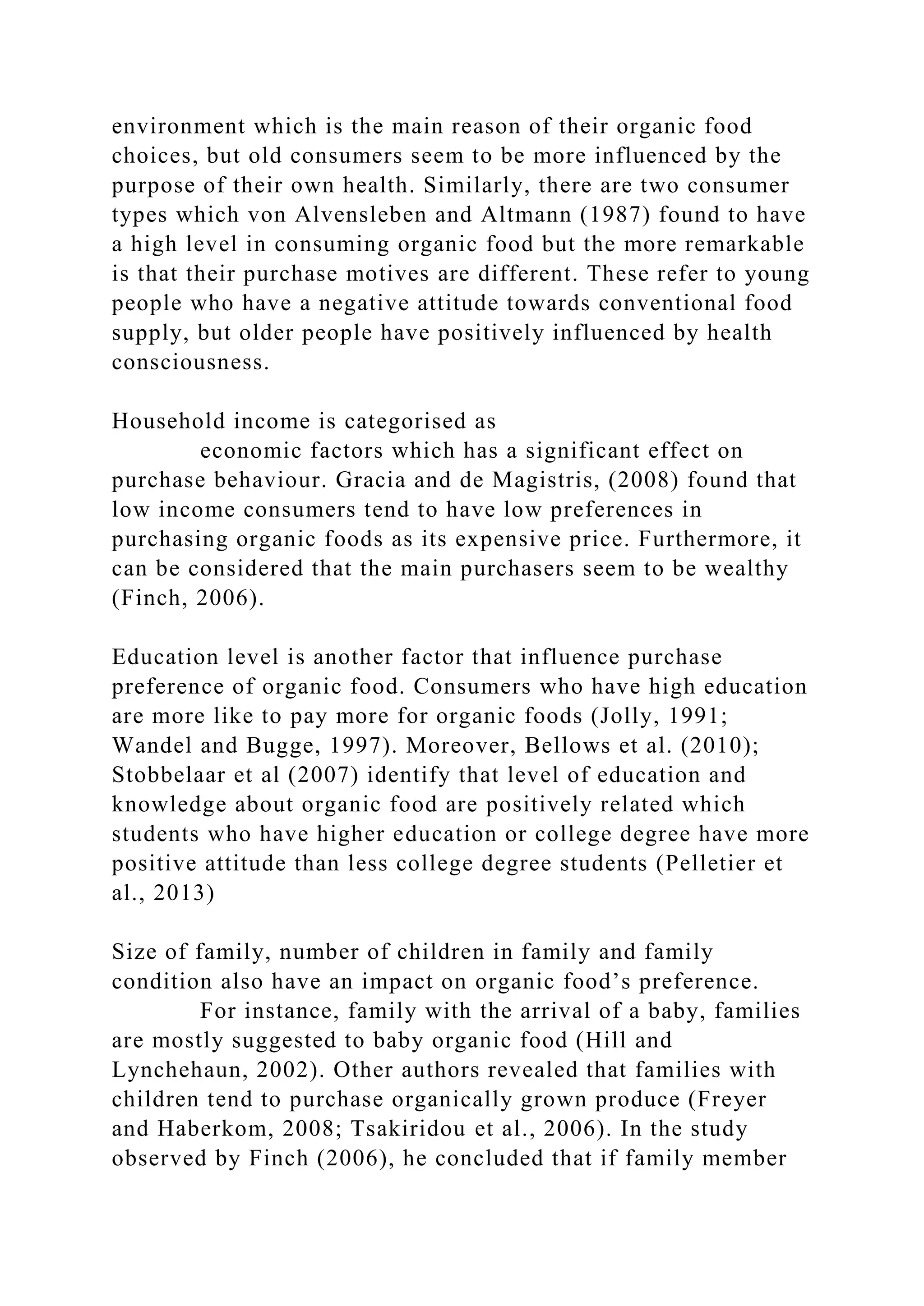 environment which is the main reason of their organic food
choices, but old consumers seem to be more influenced by the
purpose of their own health. Similarly, there are two consumer
types which von Alvensleben and Altmann (1987) found to have
a high level in consuming organic food but the more remarkable
is that their purchase motives are different. These refer to young
people who have a negative attitude towards conventional food
supply, but older people have positively influenced by health
consciousness.
Household income is categorised as
economic factors which has a significant effect on
purchase behaviour. Gracia and de Magistris, (2008) found that
low income consumers tend to have low preferences in
purchasing organic foods as its expensive price. Furthermore, it
can be considered that the main purchasers seem to be wealthy
(Finch, 2006).
Education level is another factor that influence purchase
preference of organic food. Consumers who have high education
are more like to pay more for organic foods (Jolly, 1991;
Wandel and Bugge, 1997). Moreover, Bellows et al. (2010);
Stobbelaar et al (2007) identify that level of education and
knowledge about organic food are positively related which
students who have higher education or college degree have more
positive attitude than less college degree students (Pelletier et
al., 2013)
Size of family, number of children in family and family
condition also have an impact on organic food’s preference.
For instance, family with the arrival of a baby, families
are mostly suggested to baby organic food (Hill and
Lynchehaun, 2002). Other authors revealed that families with
children tend to purchase organically grown produce (Freyer
and Haberkom, 2008; Tsakiridou et al., 2006). In the study
observed by Finch (2006), he concluded that if family member
 