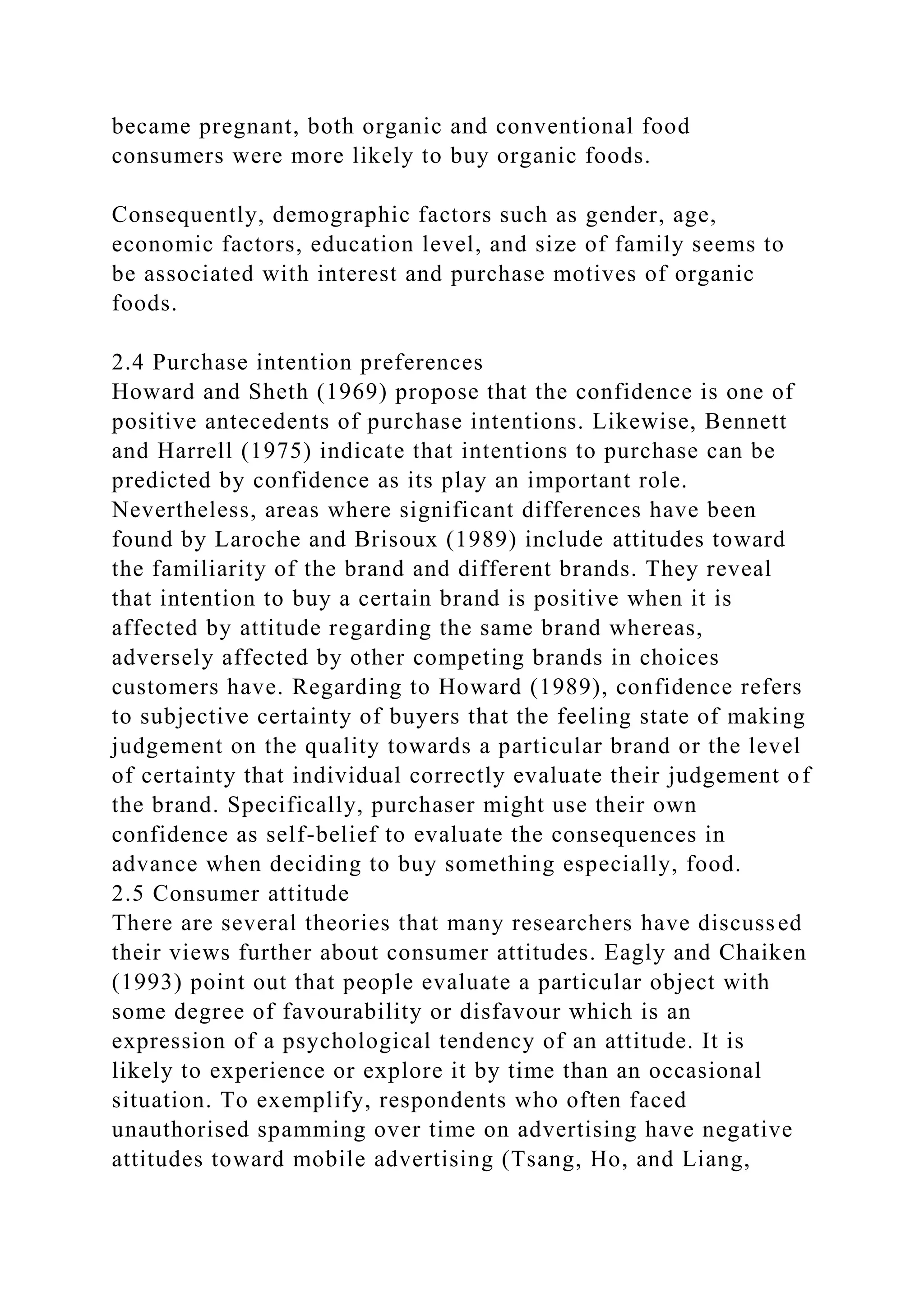 became pregnant, both organic and conventional food
consumers were more likely to buy organic foods.
Consequently, demographic factors such as gender, age,
economic factors, education level, and size of family seems to
be associated with interest and purchase motives of organic
foods.
2.4 Purchase intention preferences
Howard and Sheth (1969) propose that the confidence is one of
positive antecedents of purchase intentions. Likewise, Bennett
and Harrell (1975) indicate that intentions to purchase can be
predicted by confidence as its play an important role.
Nevertheless, areas where significant differences have been
found by Laroche and Brisoux (1989) include attitudes toward
the familiarity of the brand and different brands. They reveal
that intention to buy a certain brand is positive when it is
affected by attitude regarding the same brand whereas,
adversely affected by other competing brands in choices
customers have. Regarding to Howard (1989), confidence refers
to subjective certainty of buyers that the feeling state of making
judgement on the quality towards a particular brand or the level
of certainty that individual correctly evaluate their judgement of
the brand. Specifically, purchaser might use their own
confidence as self-belief to evaluate the consequences in
advance when deciding to buy something especially, food.
2.5 Consumer attitude
There are several theories that many researchers have discussed
their views further about consumer attitudes. Eagly and Chaiken
(1993) point out that people evaluate a particular object with
some degree of favourability or disfavour which is an
expression of a psychological tendency of an attitude. It is
likely to experience or explore it by time than an occasional
situation. To exemplify, respondents who often faced
unauthorised spamming over time on advertising have negative
attitudes toward mobile advertising (Tsang, Ho, and Liang,
 