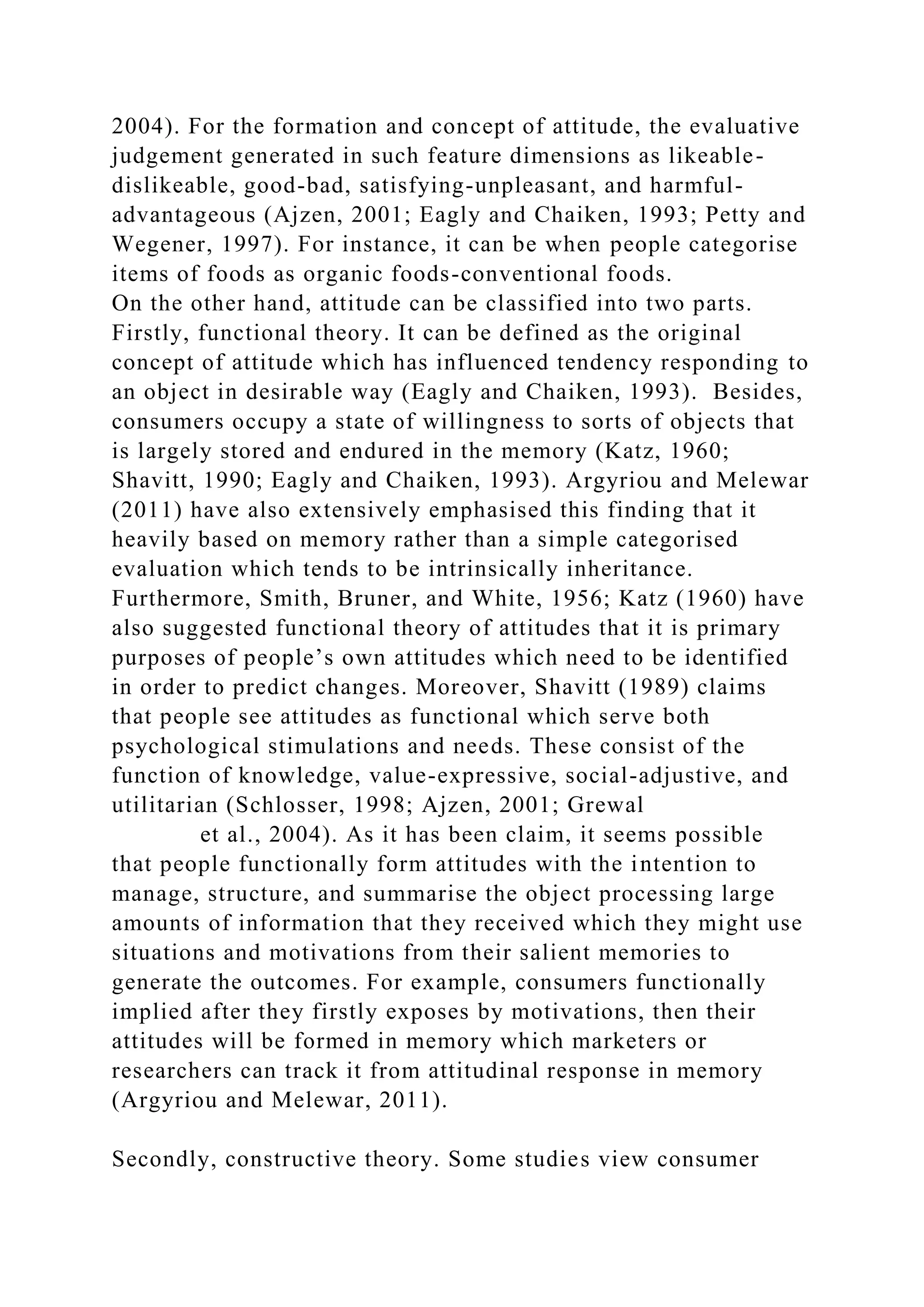 2004). For the formation and concept of attitude, the evaluative
judgement generated in such feature dimensions as likeable-
dislikeable, good-bad, satisfying-unpleasant, and harmful-
advantageous (Ajzen, 2001; Eagly and Chaiken, 1993; Petty and
Wegener, 1997). For instance, it can be when people categorise
items of foods as organic foods-conventional foods.
On the other hand, attitude can be classified into two parts.
Firstly, functional theory. It can be defined as the original
concept of attitude which has influenced tendency responding to
an object in desirable way (Eagly and Chaiken, 1993). Besides,
consumers occupy a state of willingness to sorts of objects that
is largely stored and endured in the memory (Katz, 1960;
Shavitt, 1990; Eagly and Chaiken, 1993). Argyriou and Melewar
(2011) have also extensively emphasised this finding that it
heavily based on memory rather than a simple categorised
evaluation which tends to be intrinsically inheritance.
Furthermore, Smith, Bruner, and White, 1956; Katz (1960) have
also suggested functional theory of attitudes that it is primary
purposes of people’s own attitudes which need to be identified
in order to predict changes. Moreover, Shavitt (1989) claims
that people see attitudes as functional which serve both
psychological stimulations and needs. These consist of the
function of knowledge, value-expressive, social-adjustive, and
utilitarian (Schlosser, 1998; Ajzen, 2001; Grewal
et al., 2004). As it has been claim, it seems possible
that people functionally form attitudes with the intention to
manage, structure, and summarise the object processing large
amounts of information that they received which they might use
situations and motivations from their salient memories to
generate the outcomes. For example, consumers functionally
implied after they firstly exposes by motivations, then their
attitudes will be formed in memory which marketers or
researchers can track it from attitudinal response in memory
(Argyriou and Melewar, 2011).
Secondly, constructive theory. Some studies view consumer
 