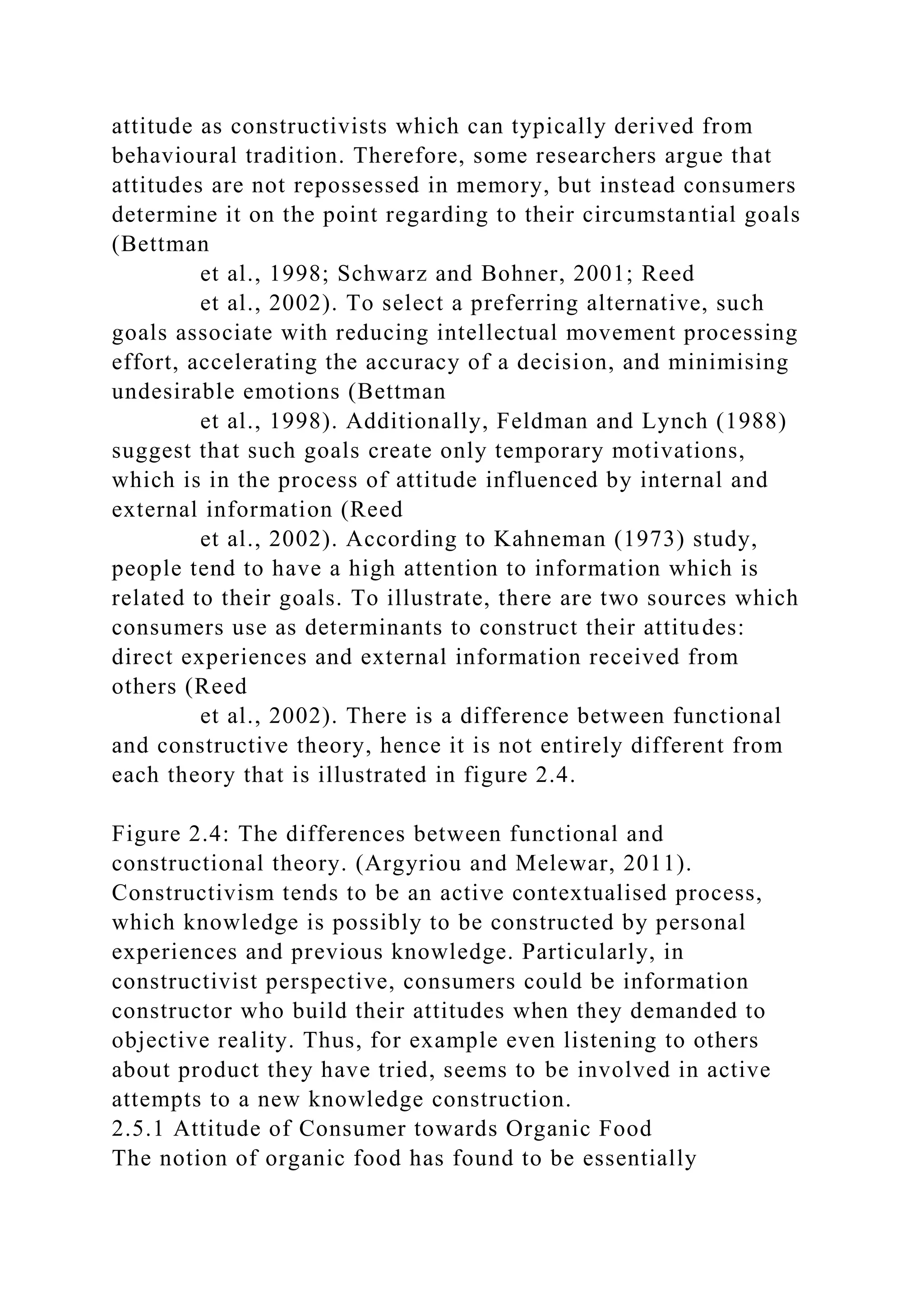 attitude as constructivists which can typically derived from
behavioural tradition. Therefore, some researchers argue that
attitudes are not repossessed in memory, but instead consumers
determine it on the point regarding to their circumstantial goals
(Bettman
et al., 1998; Schwarz and Bohner, 2001; Reed
et al., 2002). To select a preferring alternative, such
goals associate with reducing intellectual movement processing
effort, accelerating the accuracy of a decision, and minimising
undesirable emotions (Bettman
et al., 1998). Additionally, Feldman and Lynch (1988)
suggest that such goals create only temporary motivations,
which is in the process of attitude influenced by internal and
external information (Reed
et al., 2002). According to Kahneman (1973) study,
people tend to have a high attention to information which is
related to their goals. To illustrate, there are two sources which
consumers use as determinants to construct their attitudes:
direct experiences and external information received from
others (Reed
et al., 2002). There is a difference between functional
and constructive theory, hence it is not entirely different from
each theory that is illustrated in figure 2.4.
Figure 2.4: The differences between functional and
constructional theory. (Argyriou and Melewar, 2011).
Constructivism tends to be an active contextualised process,
which knowledge is possibly to be constructed by personal
experiences and previous knowledge. Particularly, in
constructivist perspective, consumers could be information
constructor who build their attitudes when they demanded to
objective reality. Thus, for example even listening to others
about product they have tried, seems to be involved in active
attempts to a new knowledge construction.
2.5.1 Attitude of Consumer towards Organic Food
The notion of organic food has found to be essentially
 