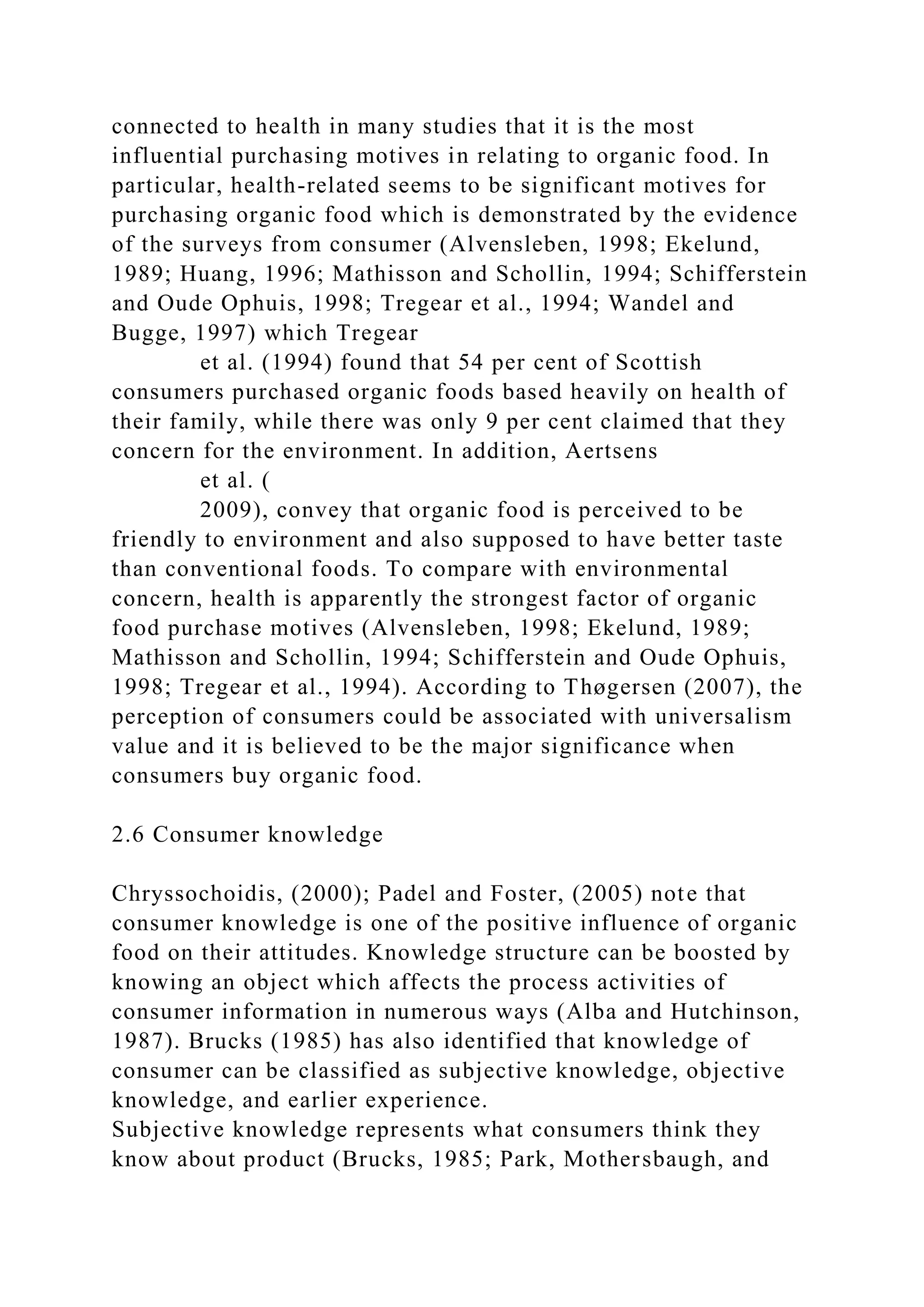 connected to health in many studies that it is the most
influential purchasing motives in relating to organic food. In
particular, health-related seems to be significant motives for
purchasing organic food which is demonstrated by the evidence
of the surveys from consumer (Alvensleben, 1998; Ekelund,
1989; Huang, 1996; Mathisson and Schollin, 1994; Schifferstein
and Oude Ophuis, 1998; Tregear et al., 1994; Wandel and
Bugge, 1997) which Tregear
et al. (1994) found that 54 per cent of Scottish
consumers purchased organic foods based heavily on health of
their family, while there was only 9 per cent claimed that they
concern for the environment. In addition, Aertsens
et al. (
2009), convey that organic food is perceived to be
friendly to environment and also supposed to have better taste
than conventional foods. To compare with environmental
concern, health is apparently the strongest factor of organic
food purchase motives (Alvensleben, 1998; Ekelund, 1989;
Mathisson and Schollin, 1994; Schifferstein and Oude Ophuis,
1998; Tregear et al., 1994). According to Thøgersen (2007), the
perception of consumers could be associated with universalism
value and it is believed to be the major significance when
consumers buy organic food.
2.6 Consumer knowledge
Chryssochoidis, (2000); Padel and Foster, (2005) note that
consumer knowledge is one of the positive influence of organic
food on their attitudes. Knowledge structure can be boosted by
knowing an object which affects the process activities of
consumer information in numerous ways (Alba and Hutchinson,
1987). Brucks (1985) has also identified that knowledge of
consumer can be classified as subjective knowledge, objective
knowledge, and earlier experience.
Subjective knowledge represents what consumers think they
know about product (Brucks, 1985; Park, Mothersbaugh, and
 