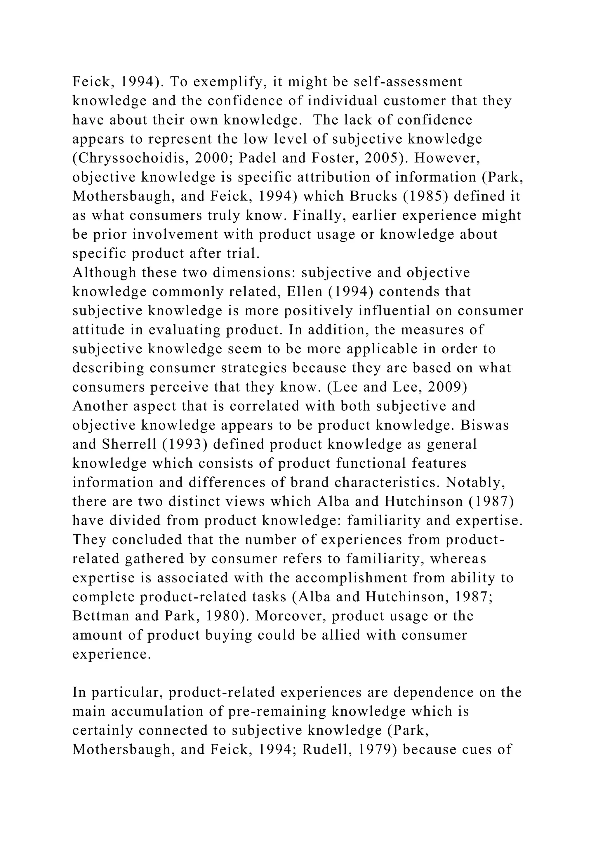 Feick, 1994). To exemplify, it might be self-assessment
knowledge and the confidence of individual customer that they
have about their own knowledge. The lack of confidence
appears to represent the low level of subjective knowledge
(Chryssochoidis, 2000; Padel and Foster, 2005). However,
objective knowledge is specific attribution of information (Park,
Mothersbaugh, and Feick, 1994) which Brucks (1985) defined it
as what consumers truly know. Finally, earlier experience might
be prior involvement with product usage or knowledge about
specific product after trial.
Although these two dimensions: subjective and objective
knowledge commonly related, Ellen (1994) contends that
subjective knowledge is more positively influential on consumer
attitude in evaluating product. In addition, the measures of
subjective knowledge seem to be more applicable in order to
describing consumer strategies because they are based on what
consumers perceive that they know. (Lee and Lee, 2009)
Another aspect that is correlated with both subjective and
objective knowledge appears to be product knowledge. Biswas
and Sherrell (1993) defined product knowledge as general
knowledge which consists of product functional features
information and differences of brand characteristics. Notably,
there are two distinct views which Alba and Hutchinson (1987)
have divided from product knowledge: familiarity and expertise.
They concluded that the number of experiences from product-
related gathered by consumer refers to familiarity, whereas
expertise is associated with the accomplishment from ability to
complete product-related tasks (Alba and Hutchinson, 1987;
Bettman and Park, 1980). Moreover, product usage or the
amount of product buying could be allied with consumer
experience.
In particular, product-related experiences are dependence on the
main accumulation of pre-remaining knowledge which is
certainly connected to subjective knowledge (Park,
Mothersbaugh, and Feick, 1994; Rudell, 1979) because cues of
 