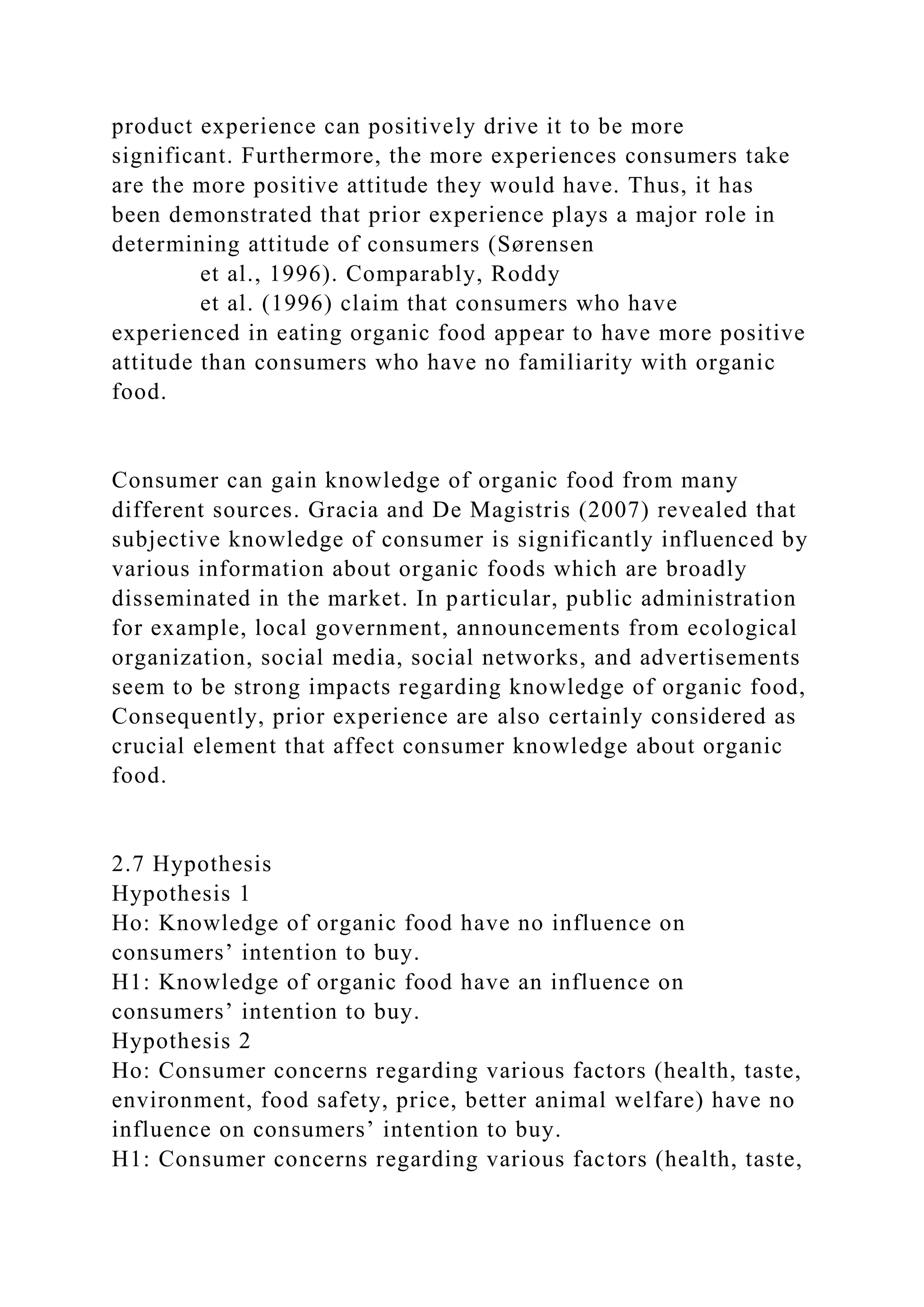 product experience can positively drive it to be more
significant. Furthermore, the more experiences consumers take
are the more positive attitude they would have. Thus, it has
been demonstrated that prior experience plays a major role in
determining attitude of consumers (Sørensen
et al., 1996). Comparably, Roddy
et al. (1996) claim that consumers who have
experienced in eating organic food appear to have more positive
attitude than consumers who have no familiarity with organic
food.
Consumer can gain knowledge of organic food from many
different sources. Gracia and De Magistris (2007) revealed that
subjective knowledge of consumer is significantly influenced by
various information about organic foods which are broadly
disseminated in the market. In particular, public administration
for example, local government, announcements from ecological
organization, social media, social networks, and advertisements
seem to be strong impacts regarding knowledge of organic food,
Consequently, prior experience are also certainly considered as
crucial element that affect consumer knowledge about organic
food.
2.7 Hypothesis
Hypothesis 1
Ho: Knowledge of organic food have no influence on
consumers’ intention to buy.
H1: Knowledge of organic food have an influence on
consumers’ intention to buy.
Hypothesis 2
Ho: Consumer concerns regarding various factors (health, taste,
environment, food safety, price, better animal welfare) have no
influence on consumers’ intention to buy.
H1: Consumer concerns regarding various factors (health, taste,
 
