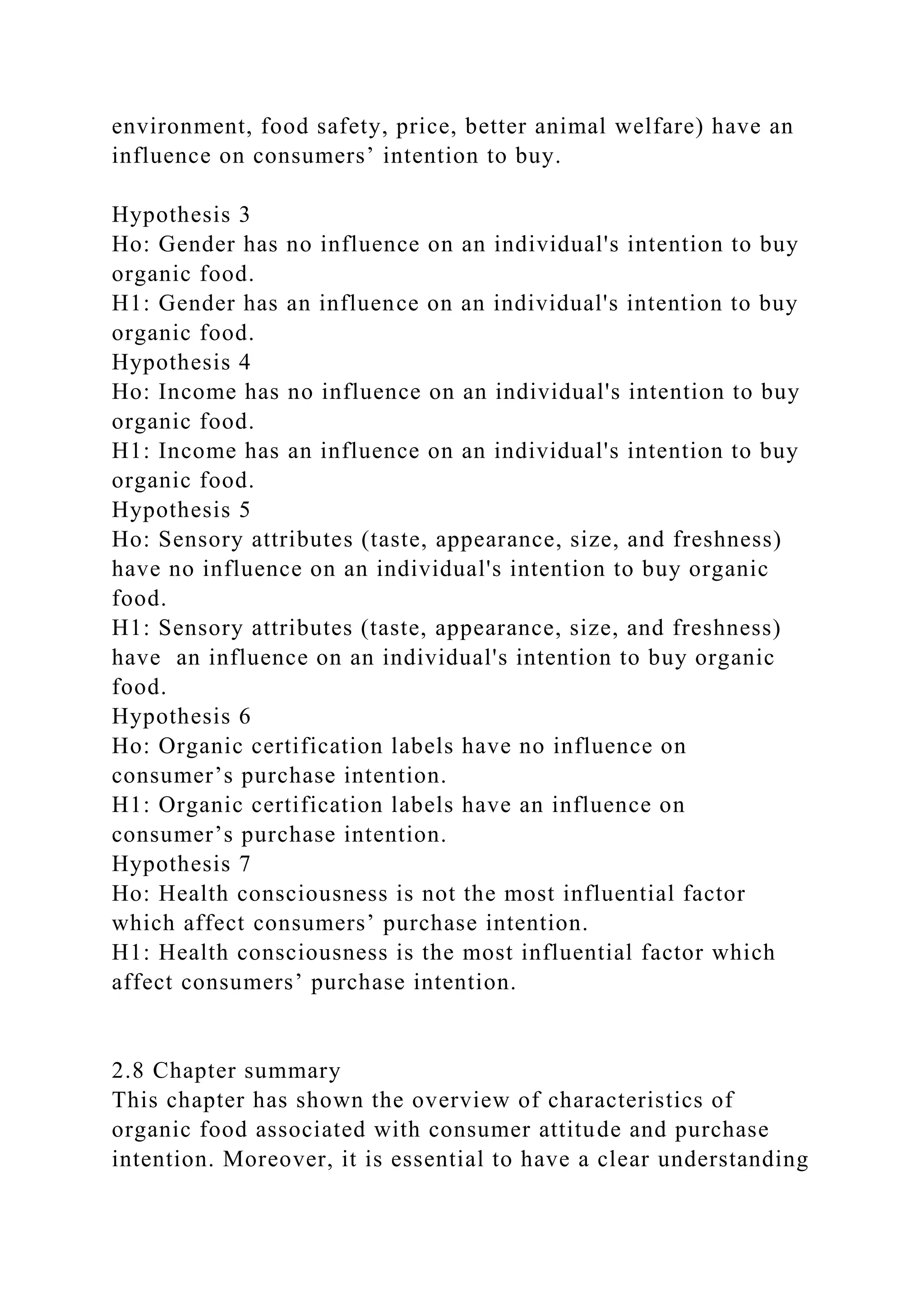 environment, food safety, price, better animal welfare) have an
influence on consumers’ intention to buy.
Hypothesis 3
Ho: Gender has no influence on an individual's intention to buy
organic food.
H1: Gender has an influence on an individual's intention to buy
organic food.
Hypothesis 4
Ho: Income has no influence on an individual's intention to buy
organic food.
H1: Income has an influence on an individual's intention to buy
organic food.
Hypothesis 5
Ho: Sensory attributes (taste, appearance, size, and freshness)
have no influence on an individual's intention to buy organic
food.
H1: Sensory attributes (taste, appearance, size, and freshness)
have an influence on an individual's intention to buy organic
food.
Hypothesis 6
Ho: Organic certification labels have no influence on
consumer’s purchase intention.
H1: Organic certification labels have an influence on
consumer’s purchase intention.
Hypothesis 7
Ho: Health consciousness is not the most influential factor
which affect consumers’ purchase intention.
H1: Health consciousness is the most influential factor which
affect consumers’ purchase intention.
2.8 Chapter summary
This chapter has shown the overview of characteristics of
organic food associated with consumer attitude and purchase
intention. Moreover, it is essential to have a clear understanding
 