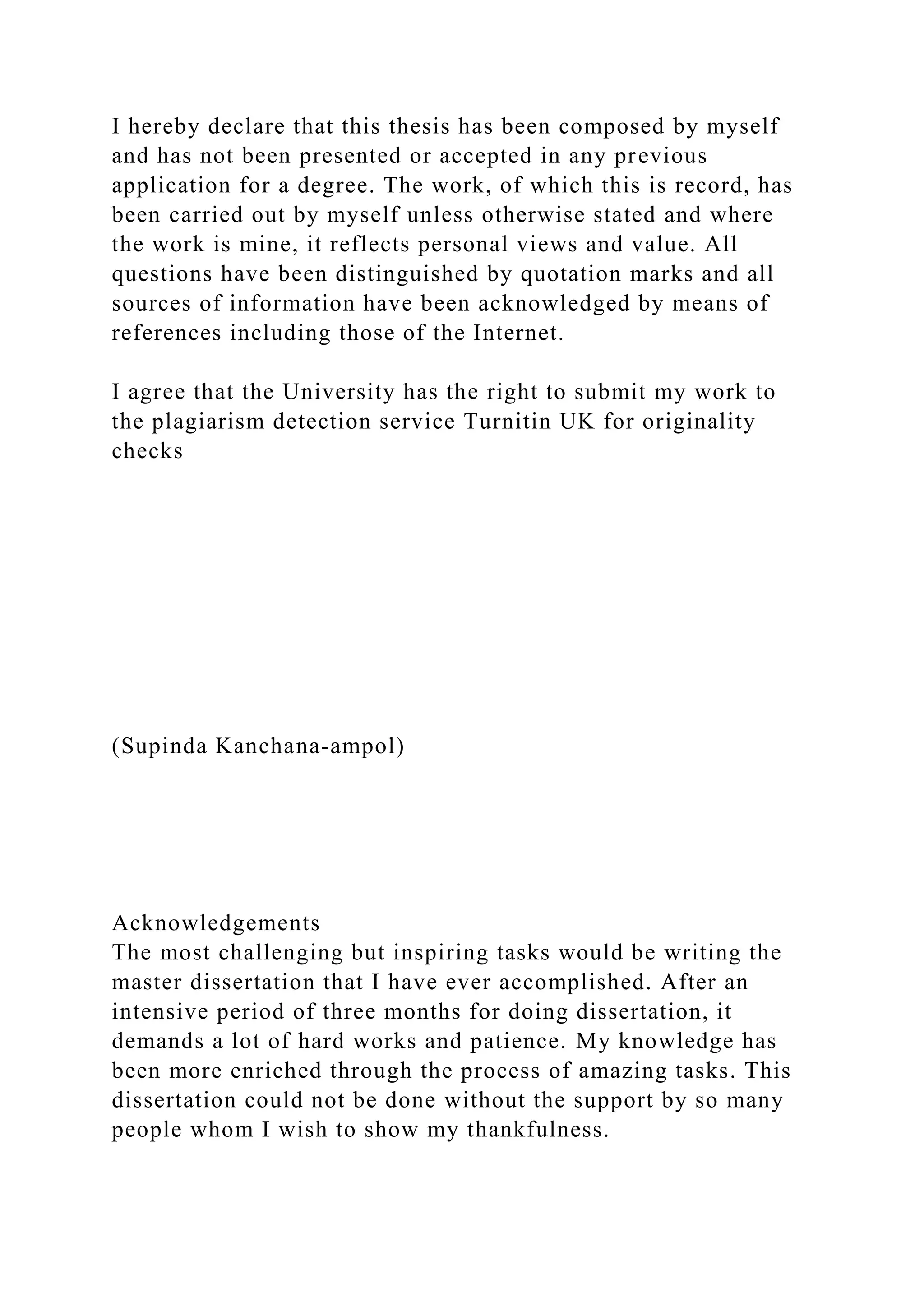 I hereby declare that this thesis has been composed by myself
and has not been presented or accepted in any previous
application for a degree. The work, of which this is record, has
been carried out by myself unless otherwise stated and where
the work is mine, it reflects personal views and value. All
questions have been distinguished by quotation marks and all
sources of information have been acknowledged by means of
references including those of the Internet.
I agree that the University has the right to submit my work to
the plagiarism detection service Turnitin UK for originality
checks
(Supinda Kanchana-ampol)
Acknowledgements
The most challenging but inspiring tasks would be writing the
master dissertation that I have ever accomplished. After an
intensive period of three months for doing dissertation, it
demands a lot of hard works and patience. My knowledge has
been more enriched through the process of amazing tasks. This
dissertation could not be done without the support by so many
people whom I wish to show my thankfulness.
 