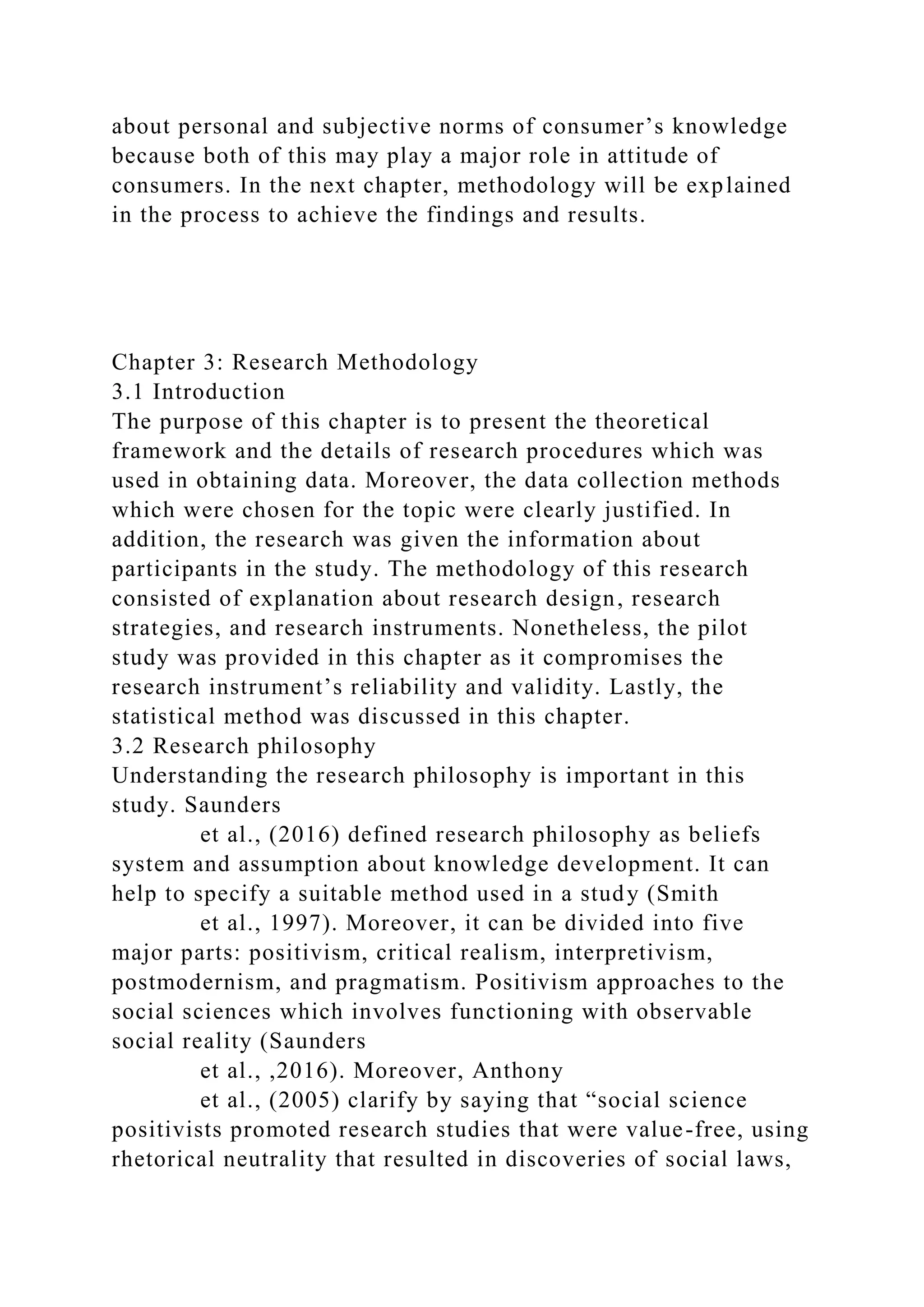 about personal and subjective norms of consumer’s knowledge
because both of this may play a major role in attitude of
consumers. In the next chapter, methodology will be explained
in the process to achieve the findings and results.
Chapter 3: Research Methodology
3.1 Introduction
The purpose of this chapter is to present the theoretical
framework and the details of research procedures which was
used in obtaining data. Moreover, the data collection methods
which were chosen for the topic were clearly justified. In
addition, the research was given the information about
participants in the study. The methodology of this research
consisted of explanation about research design, research
strategies, and research instruments. Nonetheless, the pilot
study was provided in this chapter as it compromises the
research instrument’s reliability and validity. Lastly, the
statistical method was discussed in this chapter.
3.2 Research philosophy
Understanding the research philosophy is important in this
study. Saunders
et al., (2016) defined research philosophy as beliefs
system and assumption about knowledge development. It can
help to specify a suitable method used in a study (Smith
et al., 1997). Moreover, it can be divided into five
major parts: positivism, critical realism, interpretivism,
postmodernism, and pragmatism. Positivism approaches to the
social sciences which involves functioning with observable
social reality (Saunders
et al., ,2016). Moreover, Anthony
et al., (2005) clarify by saying that “social science
positivists promoted research studies that were value-free, using
rhetorical neutrality that resulted in discoveries of social laws,
 