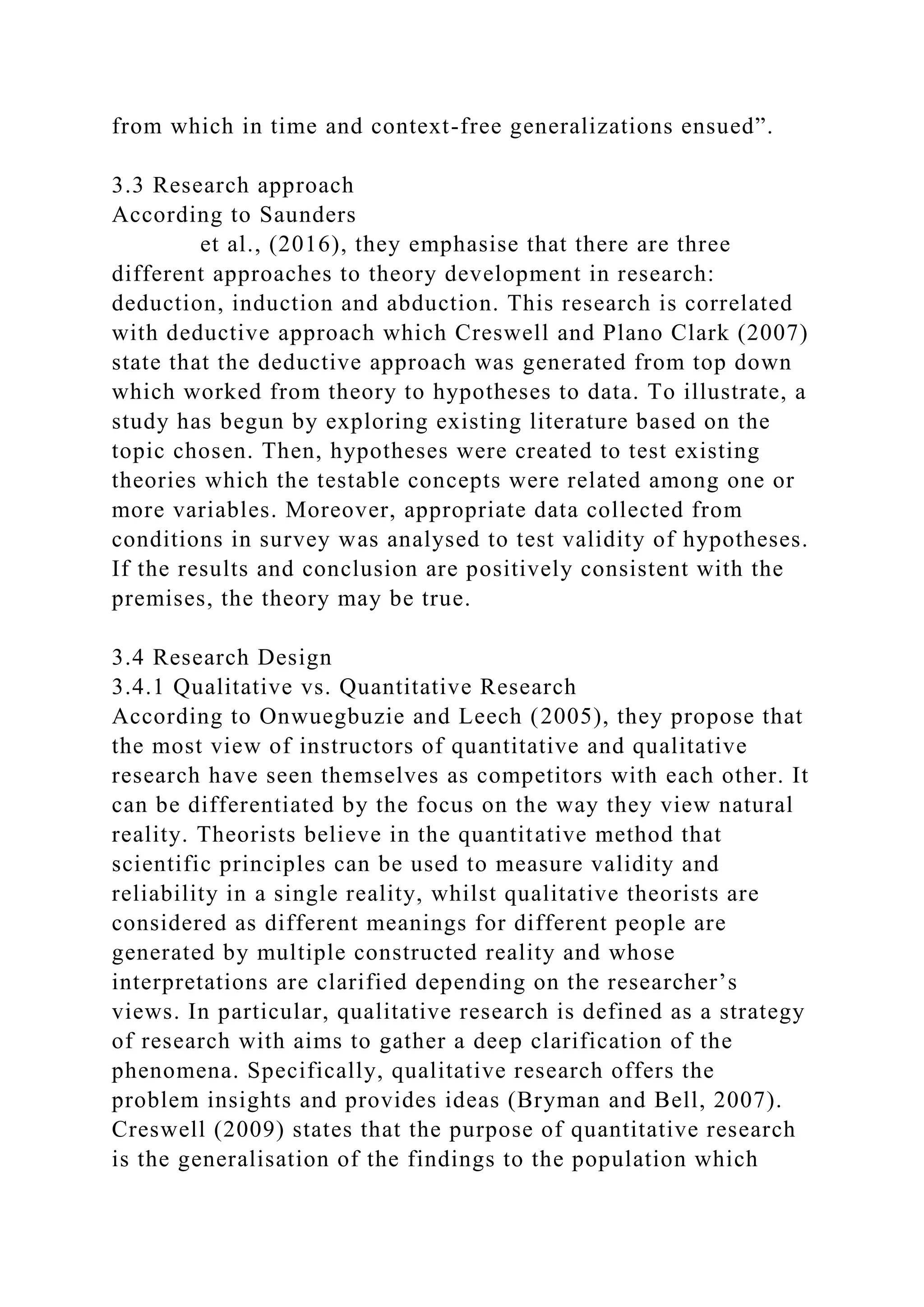 from which in time and context-free generalizations ensued”.
3.3 Research approach
According to Saunders
et al., (2016), they emphasise that there are three
different approaches to theory development in research:
deduction, induction and abduction. This research is correlated
with deductive approach which Creswell and Plano Clark (2007)
state that the deductive approach was generated from top down
which worked from theory to hypotheses to data. To illustrate, a
study has begun by exploring existing literature based on the
topic chosen. Then, hypotheses were created to test existing
theories which the testable concepts were related among one or
more variables. Moreover, appropriate data collected from
conditions in survey was analysed to test validity of hypotheses.
If the results and conclusion are positively consistent with the
premises, the theory may be true.
3.4 Research Design
3.4.1 Qualitative vs. Quantitative Research
According to Onwuegbuzie and Leech (2005), they propose that
the most view of instructors of quantitative and qualitative
research have seen themselves as competitors with each other. It
can be differentiated by the focus on the way they view natural
reality. Theorists believe in the quantitative method that
scientific principles can be used to measure validity and
reliability in a single reality, whilst qualitative theorists are
considered as different meanings for different people are
generated by multiple constructed reality and whose
interpretations are clarified depending on the researcher’s
views. In particular, qualitative research is defined as a strategy
of research with aims to gather a deep clarification of the
phenomena. Specifically, qualitative research offers the
problem insights and provides ideas (Bryman and Bell, 2007).
Creswell (2009) states that the purpose of quantitative research
is the generalisation of the findings to the population which
 