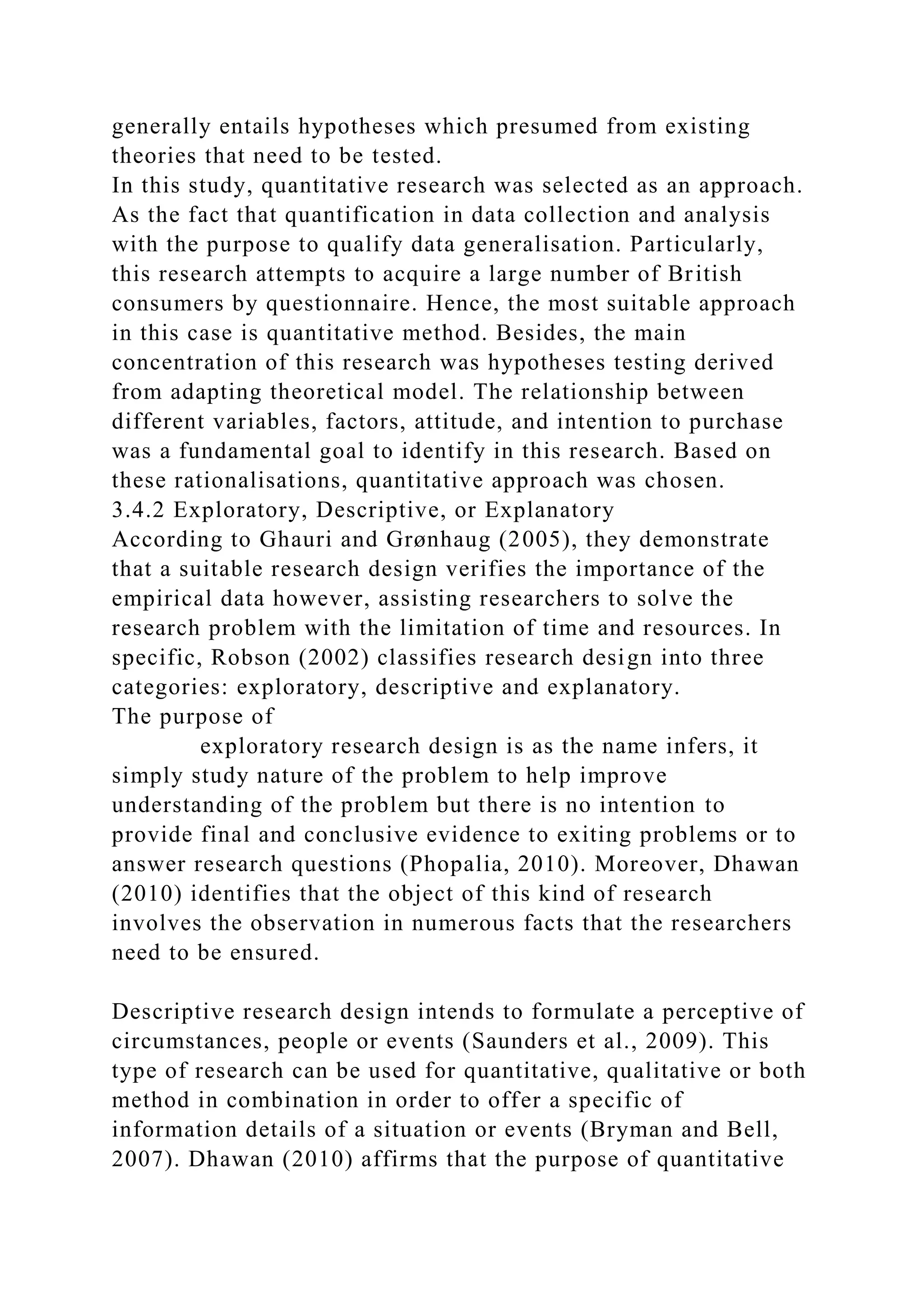 generally entails hypotheses which presumed from existing
theories that need to be tested.
In this study, quantitative research was selected as an approach.
As the fact that quantification in data collection and analysis
with the purpose to qualify data generalisation. Particularly,
this research attempts to acquire a large number of British
consumers by questionnaire. Hence, the most suitable approach
in this case is quantitative method. Besides, the main
concentration of this research was hypotheses testing derived
from adapting theoretical model. The relationship between
different variables, factors, attitude, and intention to purchase
was a fundamental goal to identify in this research. Based on
these rationalisations, quantitative approach was chosen.
3.4.2 Exploratory, Descriptive, or Explanatory
According to Ghauri and Grønhaug (2005), they demonstrate
that a suitable research design verifies the importance of the
empirical data however, assisting researchers to solve the
research problem with the limitation of time and resources. In
specific, Robson (2002) classifies research design into three
categories: exploratory, descriptive and explanatory.
The purpose of
exploratory research design is as the name infers, it
simply study nature of the problem to help improve
understanding of the problem but there is no intention to
provide final and conclusive evidence to exiting problems or to
answer research questions (Phopalia, 2010). Moreover, Dhawan
(2010) identifies that the object of this kind of research
involves the observation in numerous facts that the researchers
need to be ensured.
Descriptive research design intends to formulate a perceptive of
circumstances, people or events (Saunders et al., 2009). This
type of research can be used for quantitative, qualitative or both
method in combination in order to offer a specific of
information details of a situation or events (Bryman and Bell,
2007). Dhawan (2010) affirms that the purpose of quantitative
 