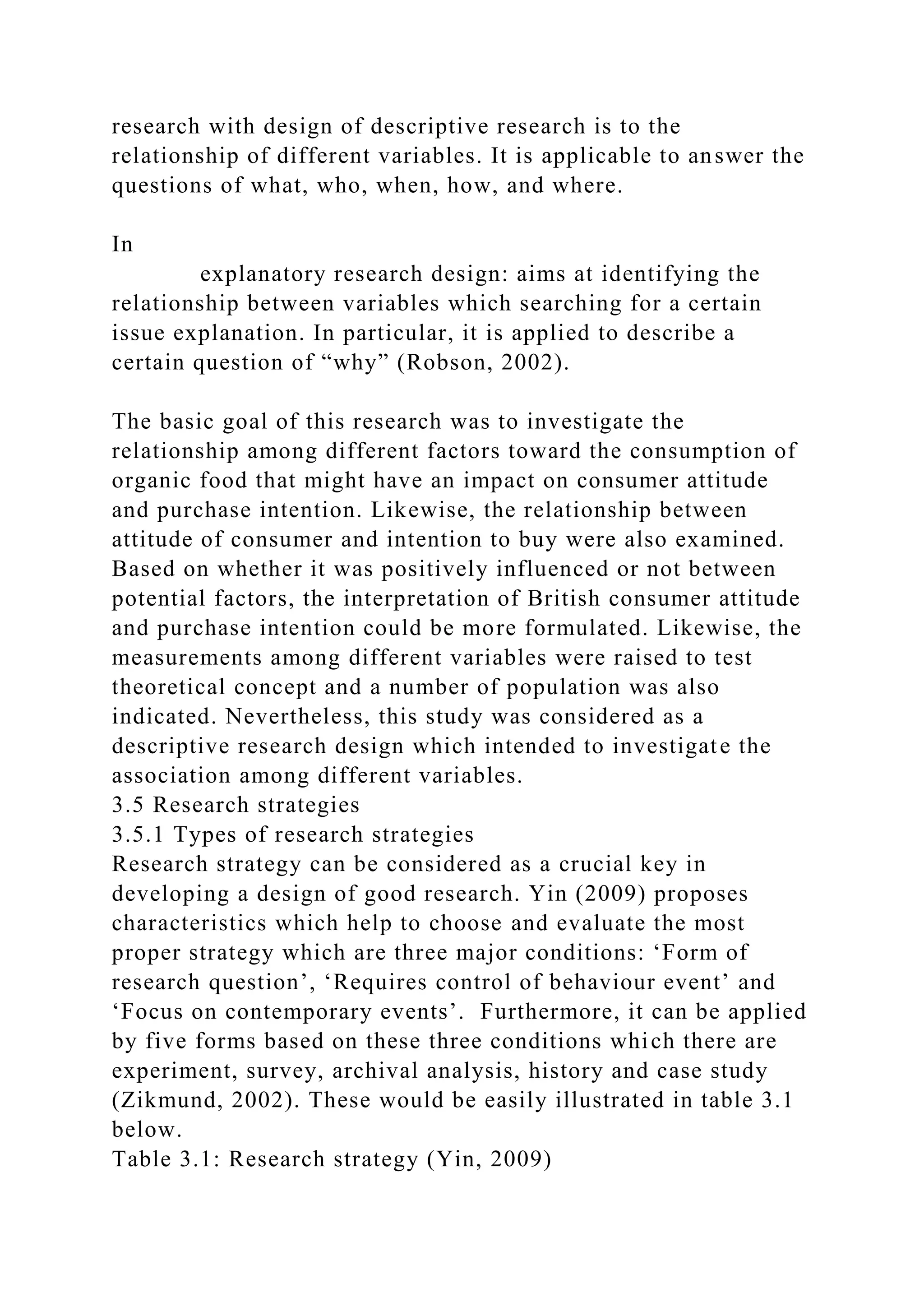 research with design of descriptive research is to the
relationship of different variables. It is applicable to answer the
questions of what, who, when, how, and where.
In
explanatory research design: aims at identifying the
relationship between variables which searching for a certain
issue explanation. In particular, it is applied to describe a
certain question of “why” (Robson, 2002).
The basic goal of this research was to investigate the
relationship among different factors toward the consumption of
organic food that might have an impact on consumer attitude
and purchase intention. Likewise, the relationship between
attitude of consumer and intention to buy were also examined.
Based on whether it was positively influenced or not between
potential factors, the interpretation of British consumer attitude
and purchase intention could be more formulated. Likewise, the
measurements among different variables were raised to test
theoretical concept and a number of population was also
indicated. Nevertheless, this study was considered as a
descriptive research design which intended to investigate the
association among different variables.
3.5 Research strategies
3.5.1 Types of research strategies
Research strategy can be considered as a crucial key in
developing a design of good research. Yin (2009) proposes
characteristics which help to choose and evaluate the most
proper strategy which are three major conditions: ‘Form of
research question’, ‘Requires control of behaviour event’ and
‘Focus on contemporary events’. Furthermore, it can be applied
by five forms based on these three conditions which there are
experiment, survey, archival analysis, history and case study
(Zikmund, 2002). These would be easily illustrated in table 3.1
below.
Table 3.1: Research strategy (Yin, 2009)
 