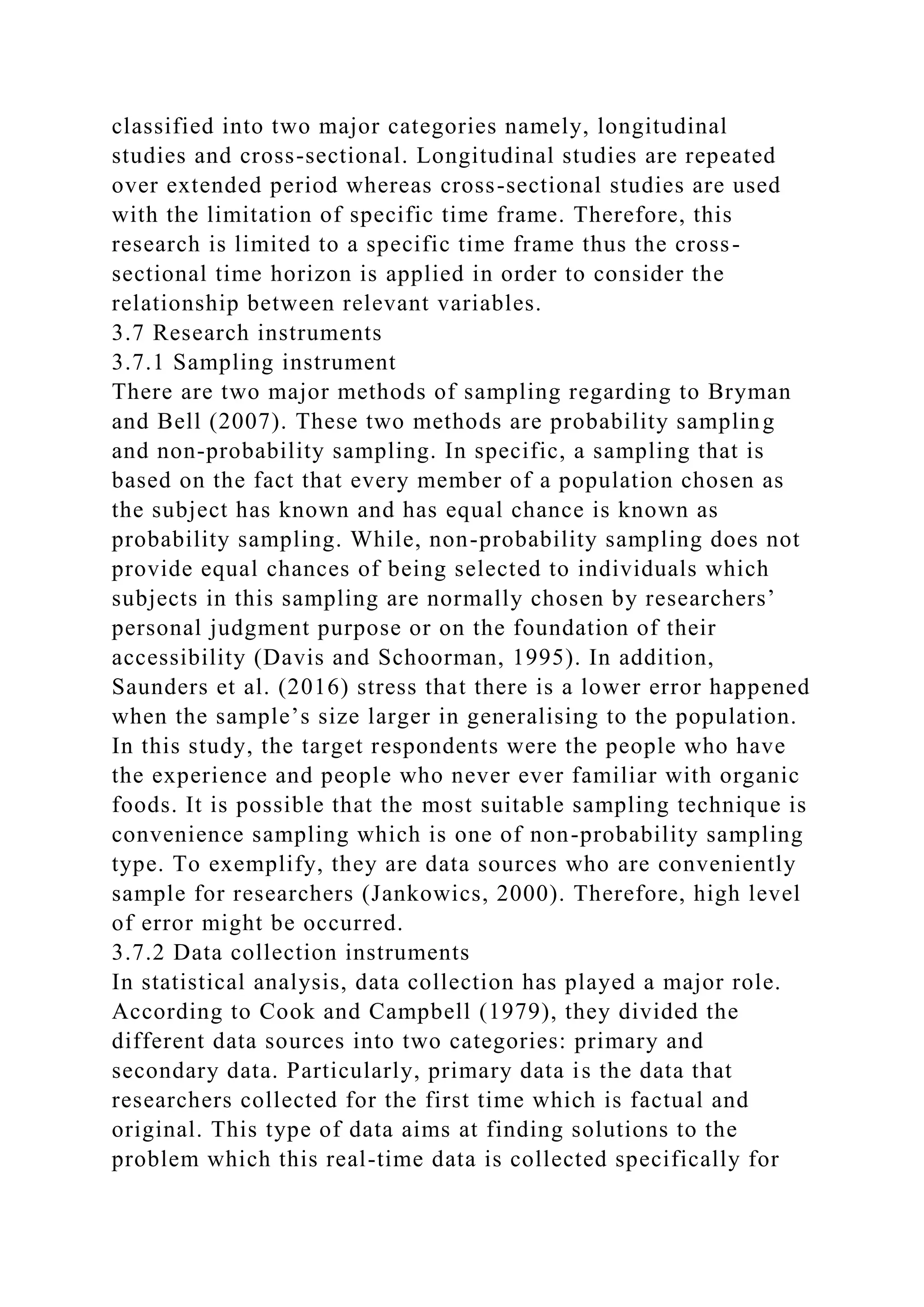 classified into two major categories namely, longitudinal
studies and cross-sectional. Longitudinal studies are repeated
over extended period whereas cross-sectional studies are used
with the limitation of specific time frame. Therefore, this
research is limited to a specific time frame thus the cross-
sectional time horizon is applied in order to consider the
relationship between relevant variables.
3.7 Research instruments
3.7.1 Sampling instrument
There are two major methods of sampling regarding to Bryman
and Bell (2007). These two methods are probability sampling
and non-probability sampling. In specific, a sampling that is
based on the fact that every member of a population chosen as
the subject has known and has equal chance is known as
probability sampling. While, non-probability sampling does not
provide equal chances of being selected to individuals which
subjects in this sampling are normally chosen by researchers’
personal judgment purpose or on the foundation of their
accessibility (Davis and Schoorman, 1995). In addition,
Saunders et al. (2016) stress that there is a lower error happened
when the sample’s size larger in generalising to the population.
In this study, the target respondents were the people who have
the experience and people who never ever familiar with organic
foods. It is possible that the most suitable sampling technique is
convenience sampling which is one of non-probability sampling
type. To exemplify, they are data sources who are conveniently
sample for researchers (Jankowics, 2000). Therefore, high level
of error might be occurred.
3.7.2 Data collection instruments
In statistical analysis, data collection has played a major role.
According to Cook and Campbell (1979), they divided the
different data sources into two categories: primary and
secondary data. Particularly, primary data is the data that
researchers collected for the first time which is factual and
original. This type of data aims at finding solutions to the
problem which this real-time data is collected specifically for
 