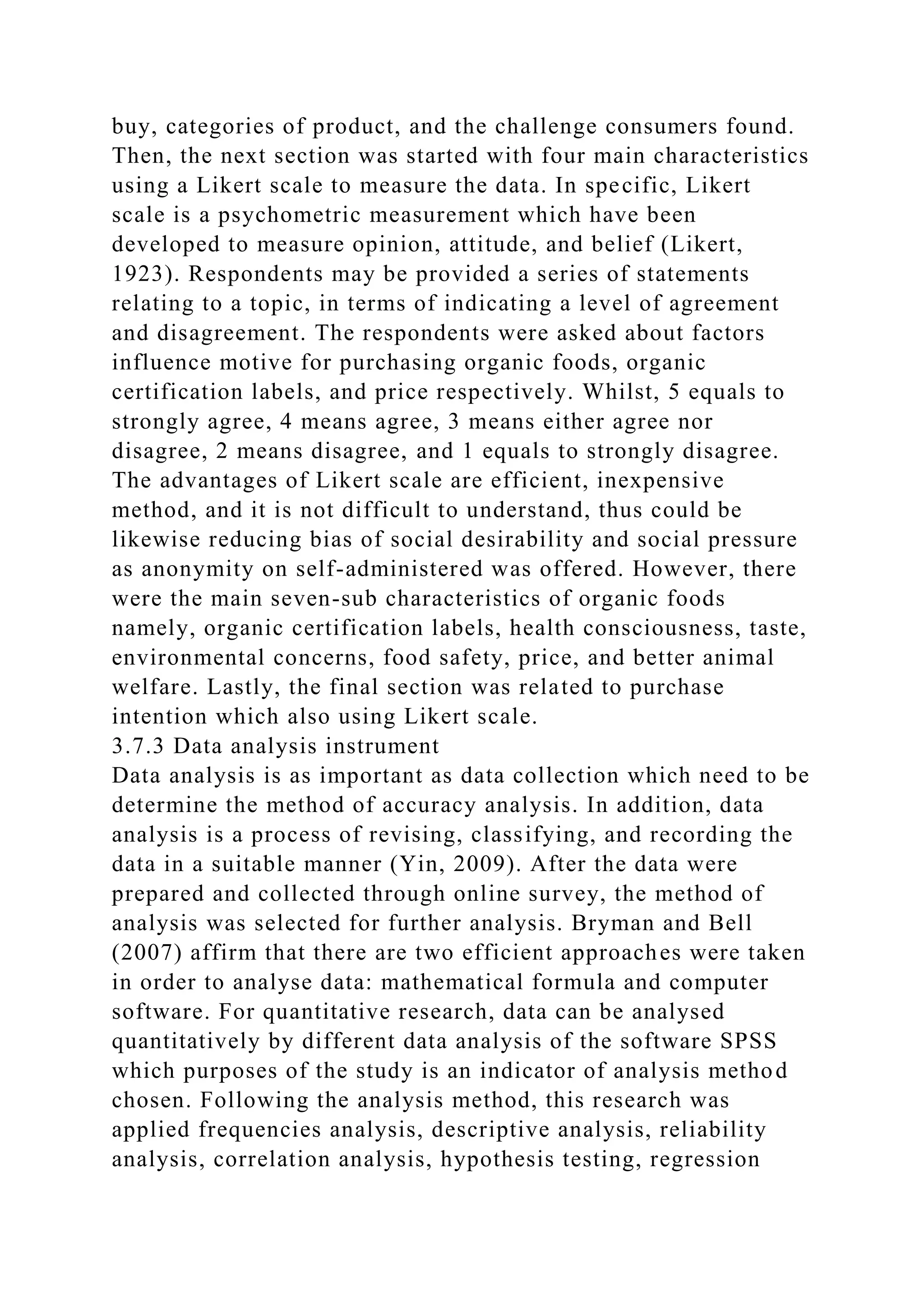 buy, categories of product, and the challenge consumers found.
Then, the next section was started with four main characteristics
using a Likert scale to measure the data. In specific, Likert
scale is a psychometric measurement which have been
developed to measure opinion, attitude, and belief (Likert,
1923). Respondents may be provided a series of statements
relating to a topic, in terms of indicating a level of agreement
and disagreement. The respondents were asked about factors
influence motive for purchasing organic foods, organic
certification labels, and price respectively. Whilst, 5 equals to
strongly agree, 4 means agree, 3 means either agree nor
disagree, 2 means disagree, and 1 equals to strongly disagree.
The advantages of Likert scale are efficient, inexpensive
method, and it is not difficult to understand, thus could be
likewise reducing bias of social desirability and social pressure
as anonymity on self-administered was offered. However, there
were the main seven-sub characteristics of organic foods
namely, organic certification labels, health consciousness, taste,
environmental concerns, food safety, price, and better animal
welfare. Lastly, the final section was related to purchase
intention which also using Likert scale.
3.7.3 Data analysis instrument
Data analysis is as important as data collection which need to be
determine the method of accuracy analysis. In addition, data
analysis is a process of revising, classifying, and recording the
data in a suitable manner (Yin, 2009). After the data were
prepared and collected through online survey, the method of
analysis was selected for further analysis. Bryman and Bell
(2007) affirm that there are two efficient approaches were taken
in order to analyse data: mathematical formula and computer
software. For quantitative research, data can be analysed
quantitatively by different data analysis of the software SPSS
which purposes of the study is an indicator of analysis method
chosen. Following the analysis method, this research was
applied frequencies analysis, descriptive analysis, reliability
analysis, correlation analysis, hypothesis testing, regression
 