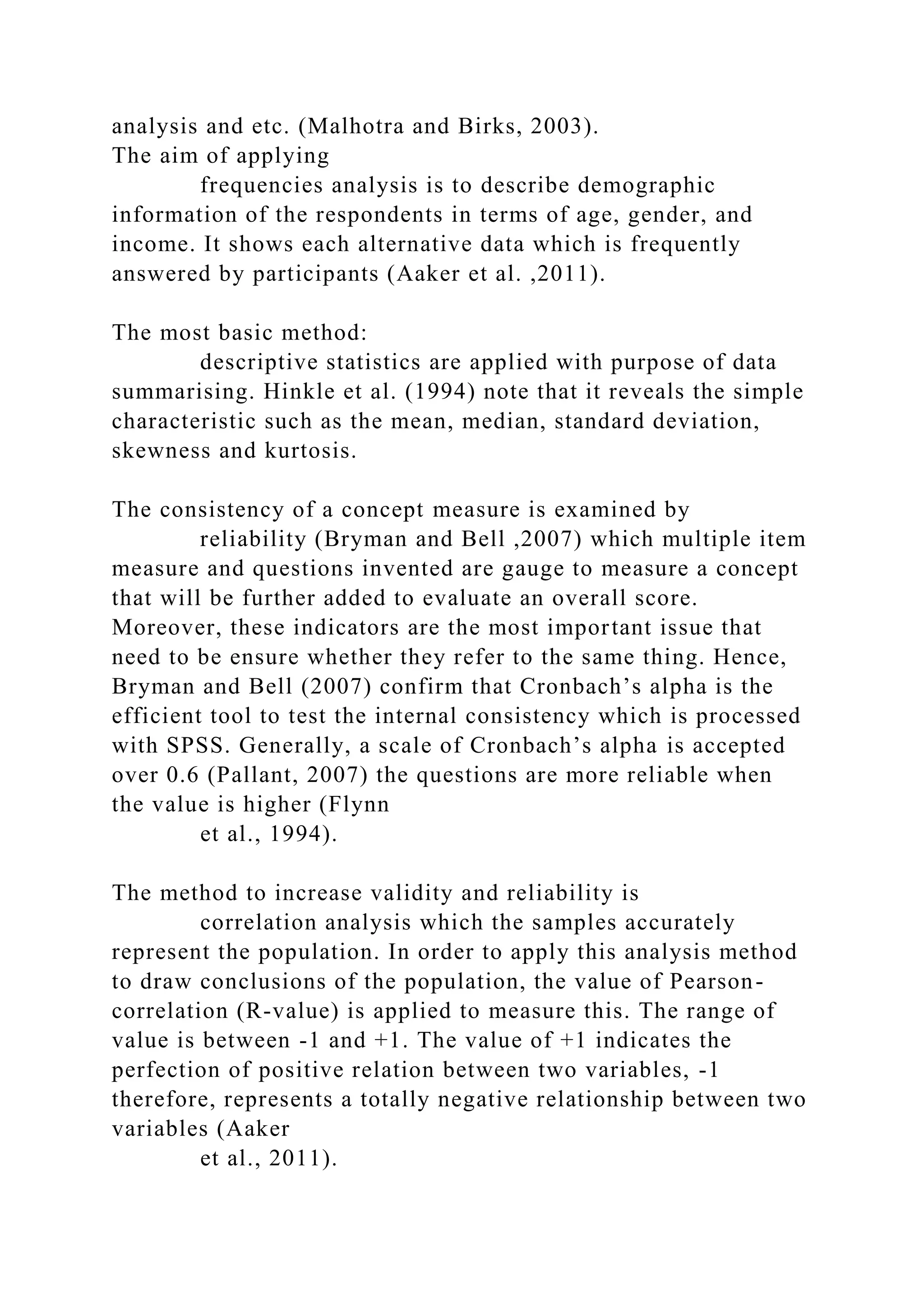 analysis and etc. (Malhotra and Birks, 2003).
The aim of applying
frequencies analysis is to describe demographic
information of the respondents in terms of age, gender, and
income. It shows each alternative data which is frequently
answered by participants (Aaker et al. ,2011).
The most basic method:
descriptive statistics are applied with purpose of data
summarising. Hinkle et al. (1994) note that it reveals the simple
characteristic such as the mean, median, standard deviation,
skewness and kurtosis.
The consistency of a concept measure is examined by
reliability (Bryman and Bell ,2007) which multiple item
measure and questions invented are gauge to measure a concept
that will be further added to evaluate an overall score.
Moreover, these indicators are the most important issue that
need to be ensure whether they refer to the same thing. Hence,
Bryman and Bell (2007) confirm that Cronbach’s alpha is the
efficient tool to test the internal consistency which is processed
with SPSS. Generally, a scale of Cronbach’s alpha is accepted
over 0.6 (Pallant, 2007) the questions are more reliable when
the value is higher (Flynn
et al., 1994).
The method to increase validity and reliability is
correlation analysis which the samples accurately
represent the population. In order to apply this analysis method
to draw conclusions of the population, the value of Pearson-
correlation (R-value) is applied to measure this. The range of
value is between -1 and +1. The value of +1 indicates the
perfection of positive relation between two variables, -1
therefore, represents a totally negative relationship between two
variables (Aaker
et al., 2011).
 