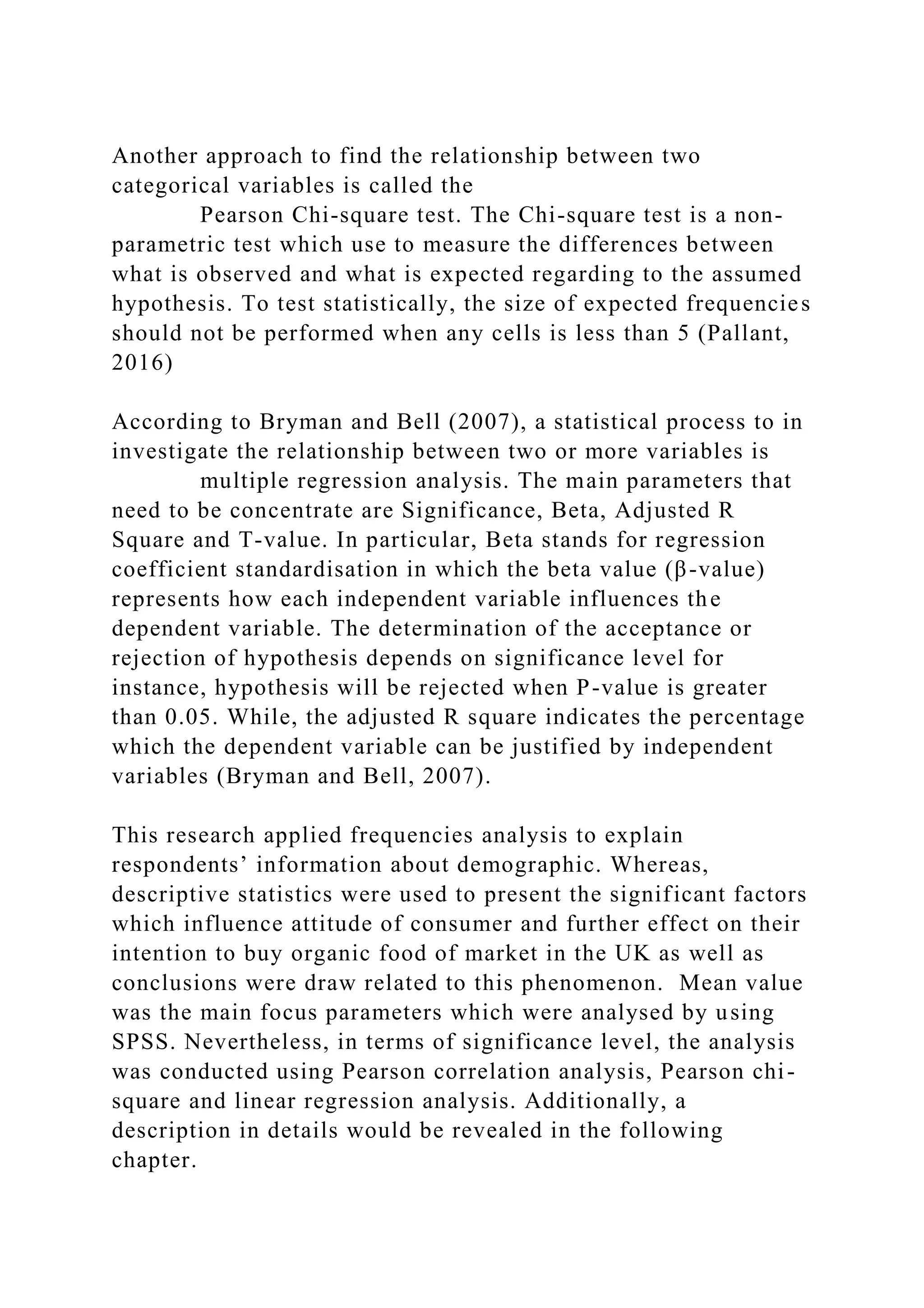 Another approach to find the relationship between two
categorical variables is called the
Pearson Chi-square test. The Chi-square test is a non-
parametric test which use to measure the differences between
what is observed and what is expected regarding to the assumed
hypothesis. To test statistically, the size of expected frequencies
should not be performed when any cells is less than 5 (Pallant,
2016)
According to Bryman and Bell (2007), a statistical process to in
investigate the relationship between two or more variables is
multiple regression analysis. The main parameters that
need to be concentrate are Significance, Beta, Adjusted R
Square and T-value. In particular, Beta stands for regression
coefficient standardisation in which the beta value (β-value)
represents how each independent variable influences the
dependent variable. The determination of the acceptance or
rejection of hypothesis depends on significance level for
instance, hypothesis will be rejected when P-value is greater
than 0.05. While, the adjusted R square indicates the percentage
which the dependent variable can be justified by independent
variables (Bryman and Bell, 2007).
This research applied frequencies analysis to explain
respondents’ information about demographic. Whereas,
descriptive statistics were used to present the significant factors
which influence attitude of consumer and further effect on their
intention to buy organic food of market in the UK as well as
conclusions were draw related to this phenomenon. Mean value
was the main focus parameters which were analysed by using
SPSS. Nevertheless, in terms of significance level, the analysis
was conducted using Pearson correlation analysis, Pearson chi-
square and linear regression analysis. Additionally, a
description in details would be revealed in the following
chapter.
 