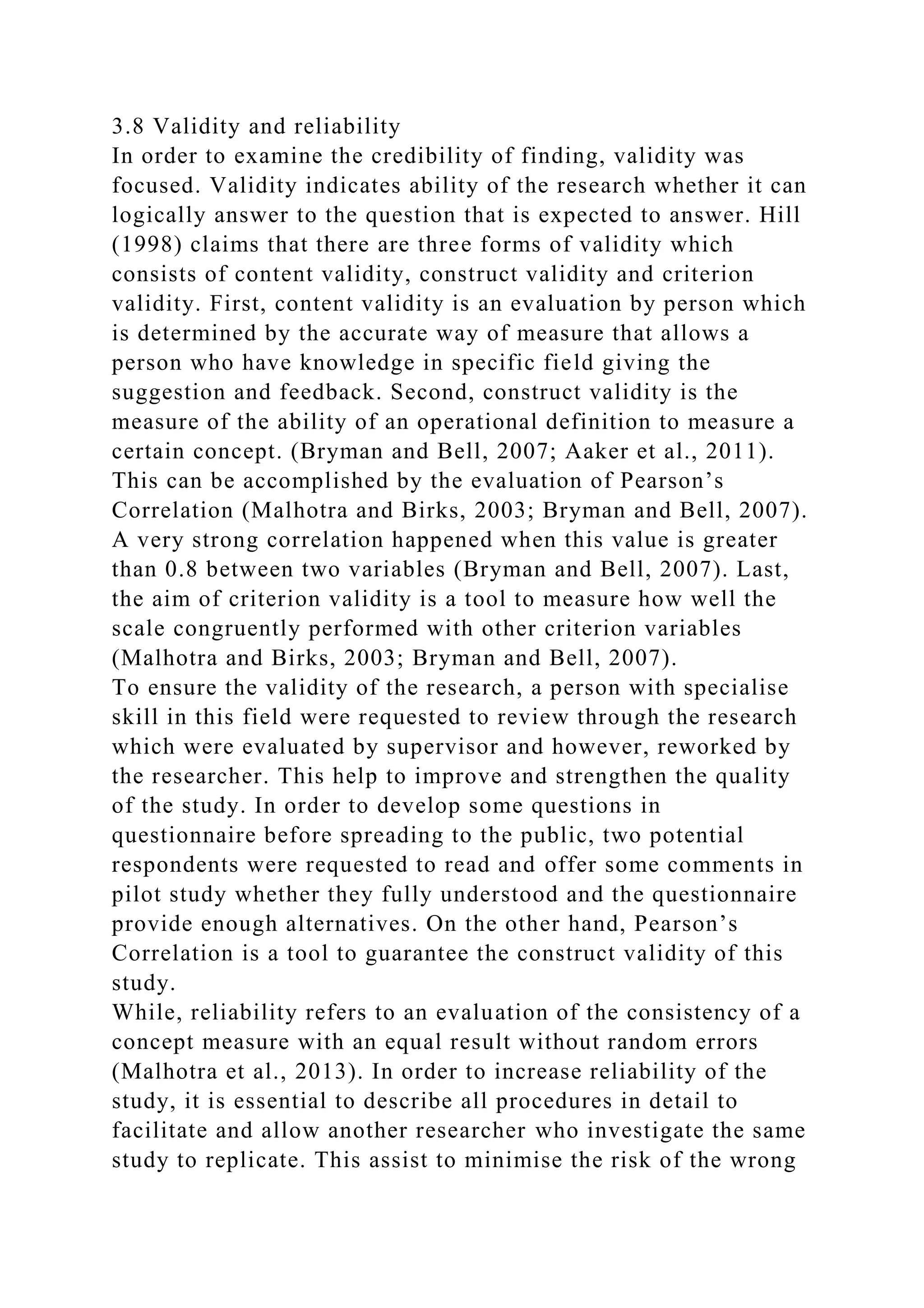 3.8 Validity and reliability
In order to examine the credibility of finding, validity was
focused. Validity indicates ability of the research whether it can
logically answer to the question that is expected to answer. Hill
(1998) claims that there are three forms of validity which
consists of content validity, construct validity and criterion
validity. First, content validity is an evaluation by person which
is determined by the accurate way of measure that allows a
person who have knowledge in specific field giving the
suggestion and feedback. Second, construct validity is the
measure of the ability of an operational definition to measure a
certain concept. (Bryman and Bell, 2007; Aaker et al., 2011).
This can be accomplished by the evaluation of Pearson’s
Correlation (Malhotra and Birks, 2003; Bryman and Bell, 2007).
A very strong correlation happened when this value is greater
than 0.8 between two variables (Bryman and Bell, 2007). Last,
the aim of criterion validity is a tool to measure how well the
scale congruently performed with other criterion variables
(Malhotra and Birks, 2003; Bryman and Bell, 2007).
To ensure the validity of the research, a person with specialise
skill in this field were requested to review through the research
which were evaluated by supervisor and however, reworked by
the researcher. This help to improve and strengthen the quality
of the study. In order to develop some questions in
questionnaire before spreading to the public, two potential
respondents were requested to read and offer some comments in
pilot study whether they fully understood and the questionnaire
provide enough alternatives. On the other hand, Pearson’s
Correlation is a tool to guarantee the construct validity of this
study.
While, reliability refers to an evaluation of the consistency of a
concept measure with an equal result without random errors
(Malhotra et al., 2013). In order to increase reliability of the
study, it is essential to describe all procedures in detail to
facilitate and allow another researcher who investigate the same
study to replicate. This assist to minimise the risk of the wrong
 