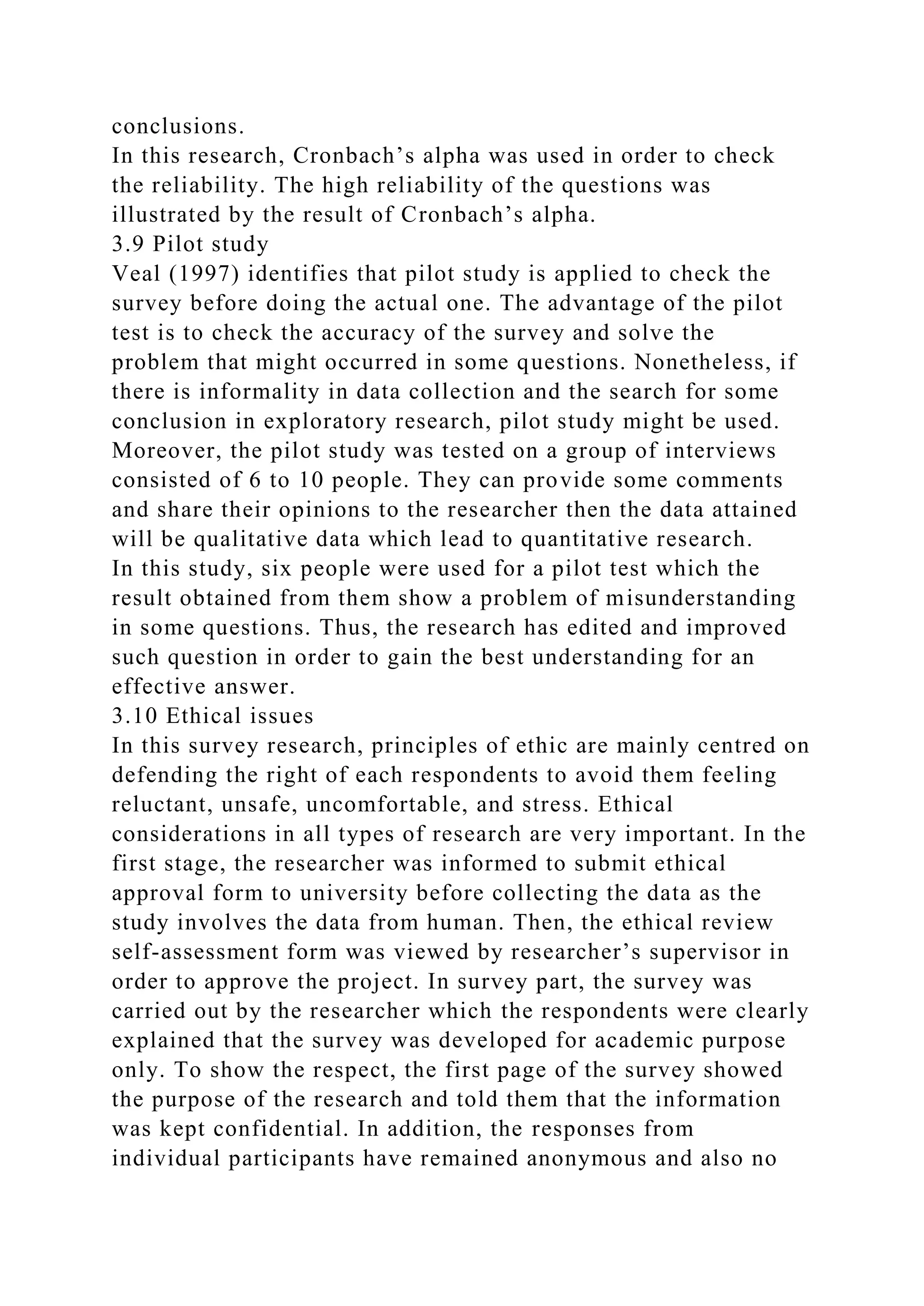 conclusions.
In this research, Cronbach’s alpha was used in order to check
the reliability. The high reliability of the questions was
illustrated by the result of Cronbach’s alpha.
3.9 Pilot study
Veal (1997) identifies that pilot study is applied to check the
survey before doing the actual one. The advantage of the pilot
test is to check the accuracy of the survey and solve the
problem that might occurred in some questions. Nonetheless, if
there is informality in data collection and the search for some
conclusion in exploratory research, pilot study might be used.
Moreover, the pilot study was tested on a group of interviews
consisted of 6 to 10 people. They can provide some comments
and share their opinions to the researcher then the data attained
will be qualitative data which lead to quantitative research.
In this study, six people were used for a pilot test which the
result obtained from them show a problem of misunderstanding
in some questions. Thus, the research has edited and improved
such question in order to gain the best understanding for an
effective answer.
3.10 Ethical issues
In this survey research, principles of ethic are mainly centred on
defending the right of each respondents to avoid them feeling
reluctant, unsafe, uncomfortable, and stress. Ethical
considerations in all types of research are very important. In the
first stage, the researcher was informed to submit ethical
approval form to university before collecting the data as the
study involves the data from human. Then, the ethical review
self-assessment form was viewed by researcher’s supervisor in
order to approve the project. In survey part, the survey was
carried out by the researcher which the respondents were clearly
explained that the survey was developed for academic purpose
only. To show the respect, the first page of the survey showed
the purpose of the research and told them that the information
was kept confidential. In addition, the responses from
individual participants have remained anonymous and also no
 