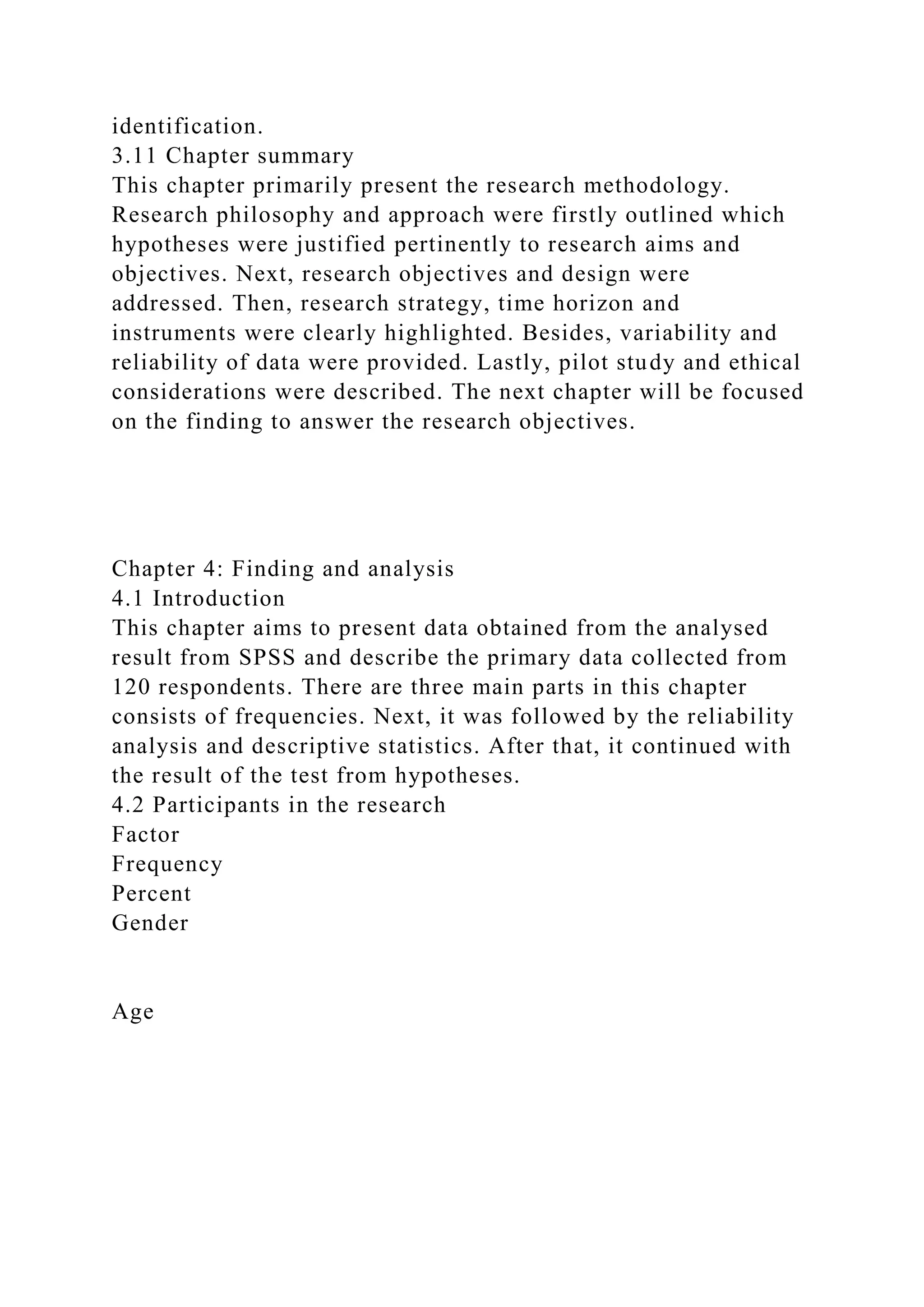 identification.
3.11 Chapter summary
This chapter primarily present the research methodology.
Research philosophy and approach were firstly outlined which
hypotheses were justified pertinently to research aims and
objectives. Next, research objectives and design were
addressed. Then, research strategy, time horizon and
instruments were clearly highlighted. Besides, variability and
reliability of data were provided. Lastly, pilot study and ethical
considerations were described. The next chapter will be focused
on the finding to answer the research objectives.
Chapter 4: Finding and analysis
4.1 Introduction
This chapter aims to present data obtained from the analysed
result from SPSS and describe the primary data collected from
120 respondents. There are three main parts in this chapter
consists of frequencies. Next, it was followed by the reliability
analysis and descriptive statistics. After that, it continued with
the result of the test from hypotheses.
4.2 Participants in the research
Factor
Frequency
Percent
Gender
Age
 