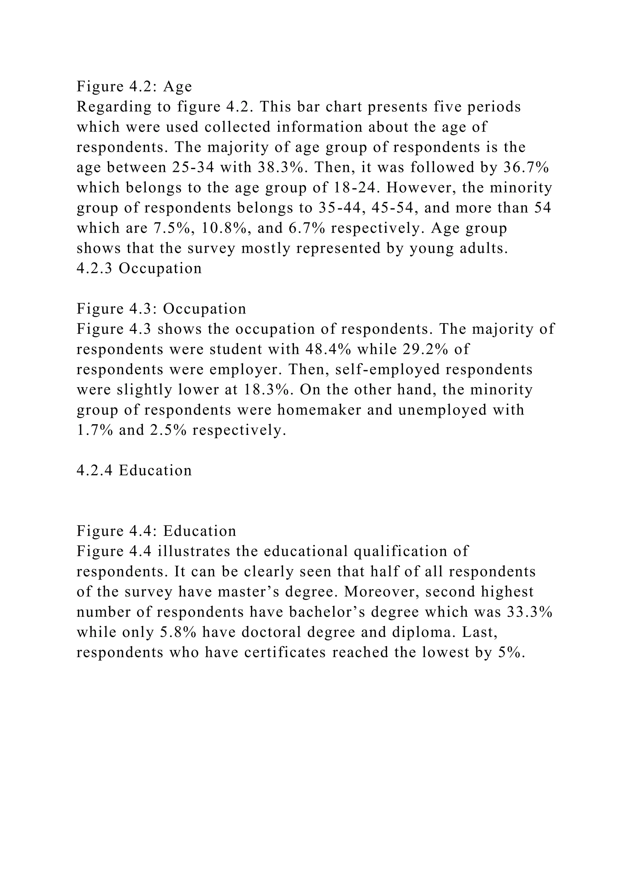 Figure 4.2: Age
Regarding to figure 4.2. This bar chart presents five periods
which were used collected information about the age of
respondents. The majority of age group of respondents is the
age between 25-34 with 38.3%. Then, it was followed by 36.7%
which belongs to the age group of 18-24. However, the minority
group of respondents belongs to 35-44, 45-54, and more than 54
which are 7.5%, 10.8%, and 6.7% respectively. Age group
shows that the survey mostly represented by young adults.
4.2.3 Occupation
Figure 4.3: Occupation
Figure 4.3 shows the occupation of respondents. The majority of
respondents were student with 48.4% while 29.2% of
respondents were employer. Then, self-employed respondents
were slightly lower at 18.3%. On the other hand, the minority
group of respondents were homemaker and unemployed with
1.7% and 2.5% respectively.
4.2.4 Education
Figure 4.4: Education
Figure 4.4 illustrates the educational qualification of
respondents. It can be clearly seen that half of all respondents
of the survey have master’s degree. Moreover, second highest
number of respondents have bachelor’s degree which was 33.3%
while only 5.8% have doctoral degree and diploma. Last,
respondents who have certificates reached the lowest by 5%.
 