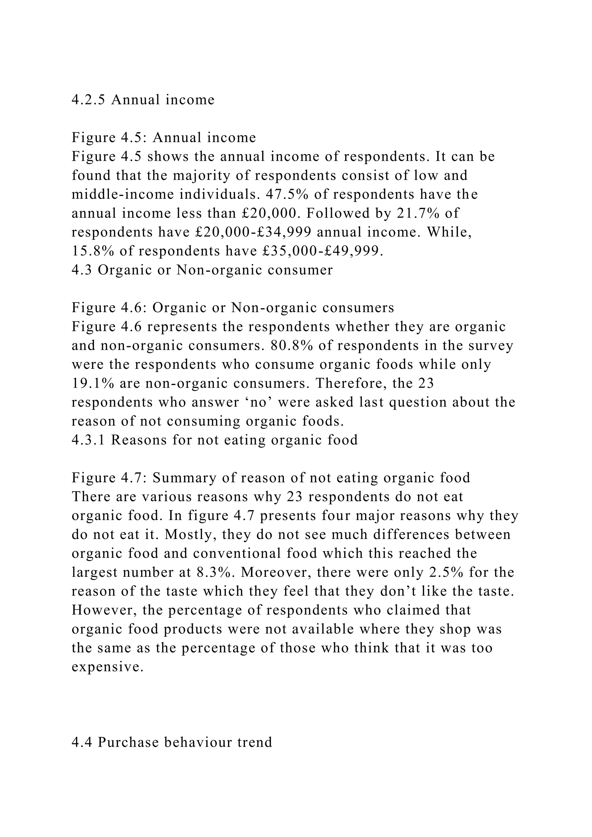 4.2.5 Annual income
Figure 4.5: Annual income
Figure 4.5 shows the annual income of respondents. It can be
found that the majority of respondents consist of low and
middle-income individuals. 47.5% of respondents have the
annual income less than £20,000. Followed by 21.7% of
respondents have £20,000-£34,999 annual income. While,
15.8% of respondents have £35,000-£49,999.
4.3 Organic or Non-organic consumer
Figure 4.6: Organic or Non-organic consumers
Figure 4.6 represents the respondents whether they are organic
and non-organic consumers. 80.8% of respondents in the survey
were the respondents who consume organic foods while only
19.1% are non-organic consumers. Therefore, the 23
respondents who answer ‘no’ were asked last question about the
reason of not consuming organic foods.
4.3.1 Reasons for not eating organic food
Figure 4.7: Summary of reason of not eating organic food
There are various reasons why 23 respondents do not eat
organic food. In figure 4.7 presents four major reasons why they
do not eat it. Mostly, they do not see much differences between
organic food and conventional food which this reached the
largest number at 8.3%. Moreover, there were only 2.5% for the
reason of the taste which they feel that they don’t like the taste.
However, the percentage of respondents who claimed that
organic food products were not available where they shop was
the same as the percentage of those who think that it was too
expensive.
4.4 Purchase behaviour trend
 