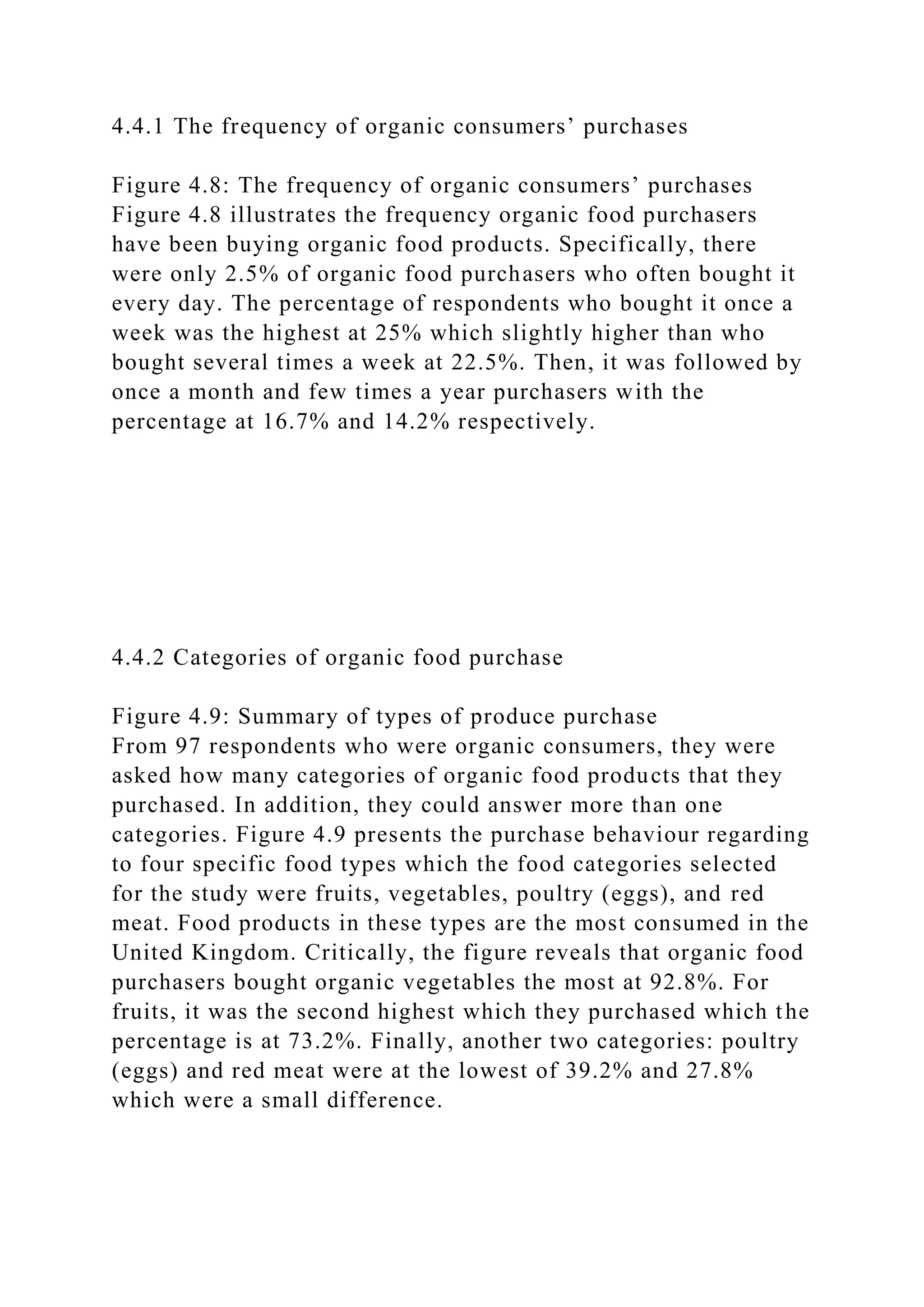 4.4.1 The frequency of organic consumers’ purchases
Figure 4.8: The frequency of organic consumers’ purchases
Figure 4.8 illustrates the frequency organic food purchasers
have been buying organic food products. Specifically, there
were only 2.5% of organic food purchasers who often bought it
every day. The percentage of respondents who bought it once a
week was the highest at 25% which slightly higher than who
bought several times a week at 22.5%. Then, it was followed by
once a month and few times a year purchasers with the
percentage at 16.7% and 14.2% respectively.
4.4.2 Categories of organic food purchase
Figure 4.9: Summary of types of produce purchase
From 97 respondents who were organic consumers, they were
asked how many categories of organic food products that they
purchased. In addition, they could answer more than one
categories. Figure 4.9 presents the purchase behaviour regarding
to four specific food types which the food categories selected
for the study were fruits, vegetables, poultry (eggs), and red
meat. Food products in these types are the most consumed in the
United Kingdom. Critically, the figure reveals that organic food
purchasers bought organic vegetables the most at 92.8%. For
fruits, it was the second highest which they purchased which the
percentage is at 73.2%. Finally, another two categories: poultry
(eggs) and red meat were at the lowest of 39.2% and 27.8%
which were a small difference.
 