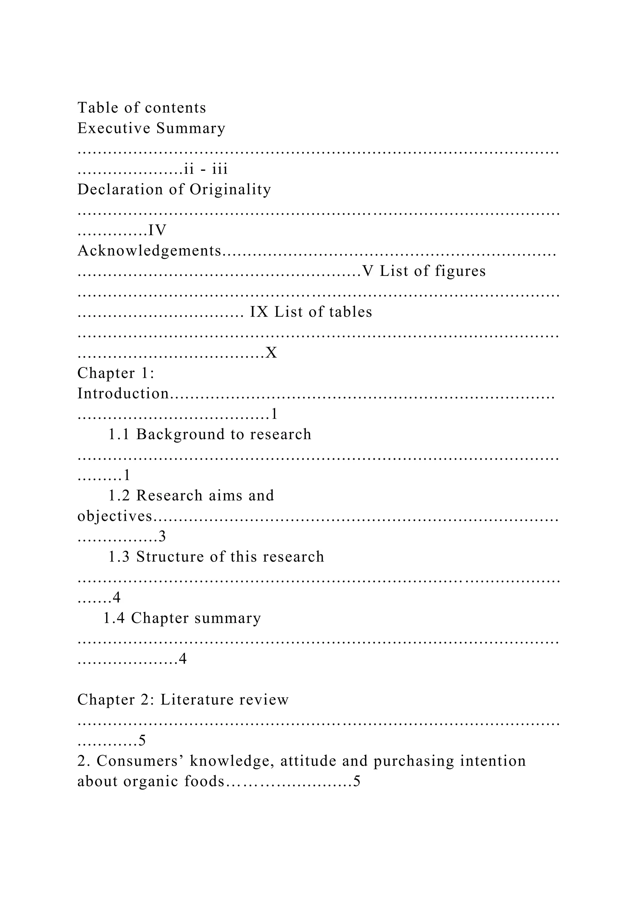 Table of contents
Executive Summary
...............................................................................................
.....................ii - iii
Declaration of Originality
...............................................................................................
..............IV
Acknowledgements..................................................................
........................................................V List of figures
...............................................................................................
................................. IX List of tables
...............................................................................................
.....................................X
Chapter 1:
Introduction............................................................................
......................................1
1.1 Background to research
...............................................................................................
.........1
1.2 Research aims and
objectives................................................................................
................3
1.3 Structure of this research
...............................................................................................
.......4
1.4 Chapter summary
...............................................................................................
....................4
Chapter 2: Literature review
...............................................................................................
............5
2. Consumers’ knowledge, attitude and purchasing intention
about organic foods………...............5
 