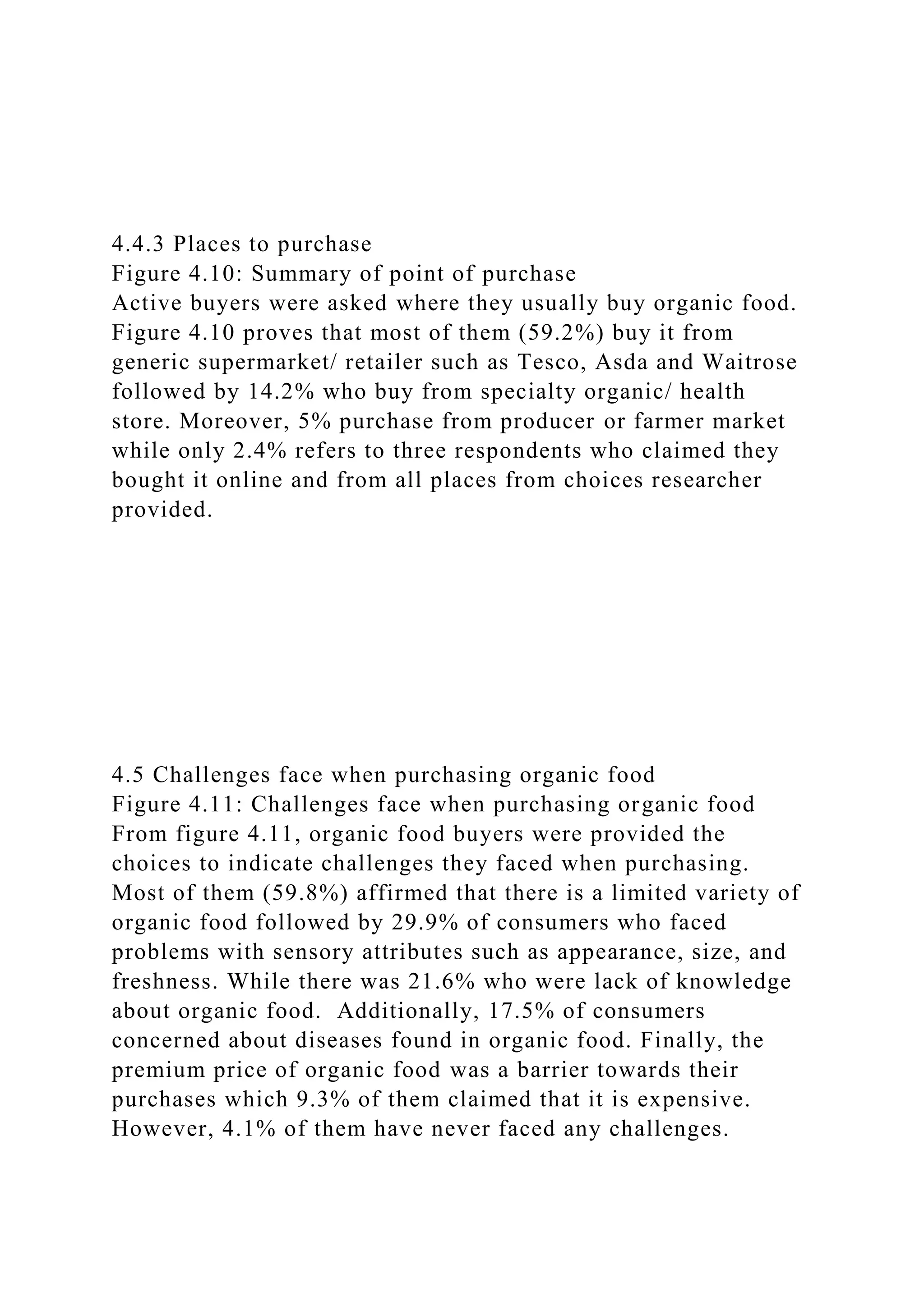 4.4.3 Places to purchase
Figure 4.10: Summary of point of purchase
Active buyers were asked where they usually buy organic food.
Figure 4.10 proves that most of them (59.2%) buy it from
generic supermarket/ retailer such as Tesco, Asda and Waitrose
followed by 14.2% who buy from specialty organic/ health
store. Moreover, 5% purchase from producer or farmer market
while only 2.4% refers to three respondents who claimed they
bought it online and from all places from choices researcher
provided.
4.5 Challenges face when purchasing organic food
Figure 4.11: Challenges face when purchasing organic food
From figure 4.11, organic food buyers were provided the
choices to indicate challenges they faced when purchasing.
Most of them (59.8%) affirmed that there is a limited variety of
organic food followed by 29.9% of consumers who faced
problems with sensory attributes such as appearance, size, and
freshness. While there was 21.6% who were lack of knowledge
about organic food. Additionally, 17.5% of consumers
concerned about diseases found in organic food. Finally, the
premium price of organic food was a barrier towards their
purchases which 9.3% of them claimed that it is expensive.
However, 4.1% of them have never faced any challenges.
 