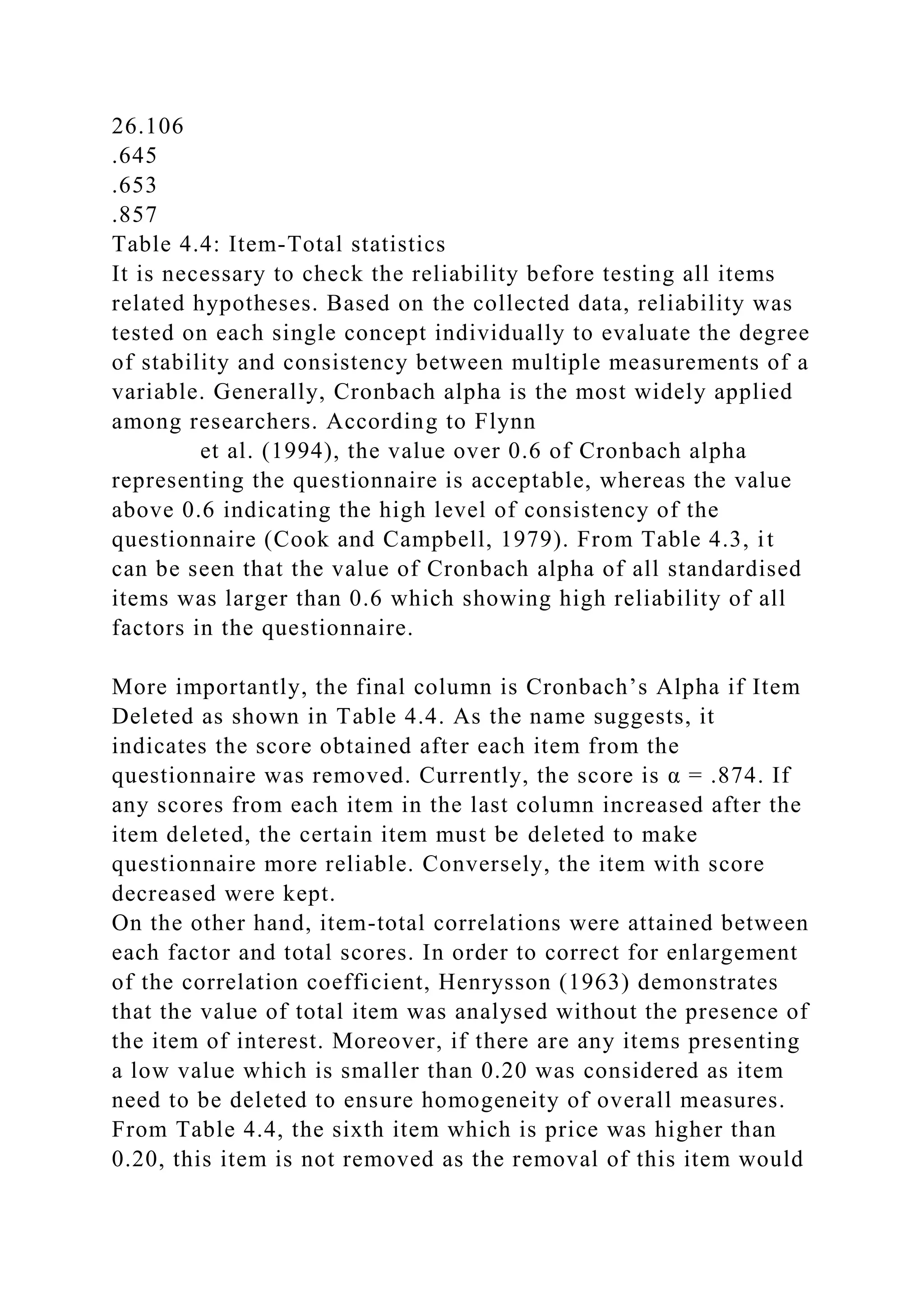 26.106
.645
.653
.857
Table 4.4: Item-Total statistics
It is necessary to check the reliability before testing all items
related hypotheses. Based on the collected data, reliability was
tested on each single concept individually to evaluate the degree
of stability and consistency between multiple measurements of a
variable. Generally, Cronbach alpha is the most widely applied
among researchers. According to Flynn
et al. (1994), the value over 0.6 of Cronbach alpha
representing the questionnaire is acceptable, whereas the value
above 0.6 indicating the high level of consistency of the
questionnaire (Cook and Campbell, 1979). From Table 4.3, it
can be seen that the value of Cronbach alpha of all standardised
items was larger than 0.6 which showing high reliability of all
factors in the questionnaire.
More importantly, the final column is Cronbach’s Alpha if Item
Deleted as shown in Table 4.4. As the name suggests, it
indicates the score obtained after each item from the
questionnaire was removed. Currently, the score is α = .874. If
any scores from each item in the last column increased after the
item deleted, the certain item must be deleted to make
questionnaire more reliable. Conversely, the item with score
decreased were kept.
On the other hand, item-total correlations were attained between
each factor and total scores. In order to correct for enlargement
of the correlation coefficient, Henrysson (1963) demonstrates
that the value of total item was analysed without the presence of
the item of interest. Moreover, if there are any items presenting
a low value which is smaller than 0.20 was considered as item
need to be deleted to ensure homogeneity of overall measures.
From Table 4.4, the sixth item which is price was higher than
0.20, this item is not removed as the removal of this item would
 