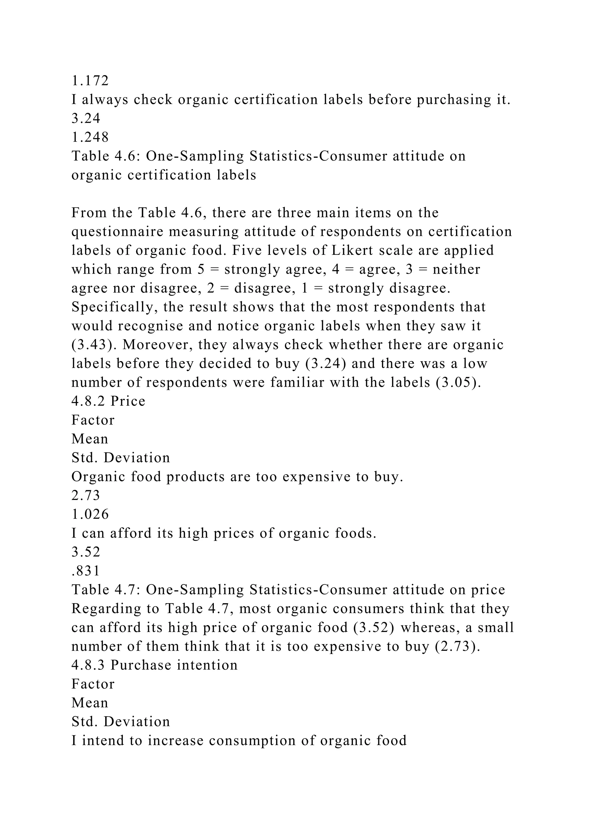 1.172
I always check organic certification labels before purchasing it.
3.24
1.248
Table 4.6: One-Sampling Statistics-Consumer attitude on
organic certification labels
From the Table 4.6, there are three main items on the
questionnaire measuring attitude of respondents on certification
labels of organic food. Five levels of Likert scale are applied
which range from 5 = strongly agree, 4 = agree, 3 = neither
agree nor disagree, 2 = disagree, 1 = strongly disagree.
Specifically, the result shows that the most respondents that
would recognise and notice organic labels when they saw it
(3.43). Moreover, they always check whether there are organic
labels before they decided to buy (3.24) and there was a low
number of respondents were familiar with the labels (3.05).
4.8.2 Price
Factor
Mean
Std. Deviation
Organic food products are too expensive to buy.
2.73
1.026
I can afford its high prices of organic foods.
3.52
.831
Table 4.7: One-Sampling Statistics-Consumer attitude on price
Regarding to Table 4.7, most organic consumers think that they
can afford its high price of organic food (3.52) whereas, a small
number of them think that it is too expensive to buy (2.73).
4.8.3 Purchase intention
Factor
Mean
Std. Deviation
I intend to increase consumption of organic food
 