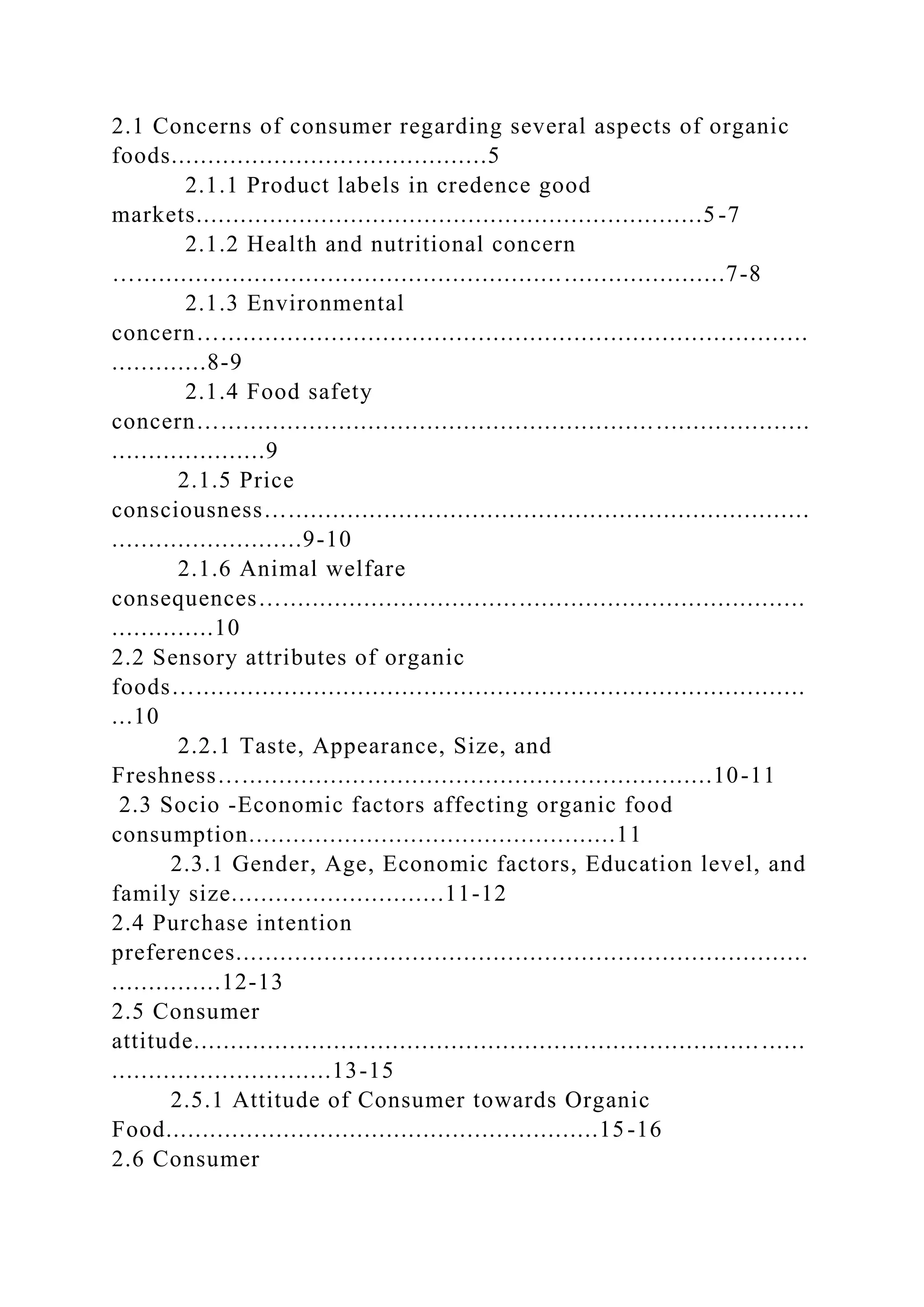 2.1 Concerns of consumer regarding several aspects of organic
foods...........................................5
2.1.1 Product labels in credence good
markets.....................................................................5-7
2.1.2 Health and nutritional concern
…................................................................................7-8
2.1.3 Environmental
concern…................................................................................
.............8-9
2.1.4 Food safety
concern…................................................................................
.....................9
2.1.5 Price
consciousness….......................................................................
..........................9-10
2.1.6 Animal welfare
consequences….......................................................................
..............10
2.2 Sensory attributes of organic
foods…...................................................................................
...10
2.2.1 Taste, Appearance, Size, and
Freshness…................................................................10-11
2.3 Socio -Economic factors affecting organic food
consumption..................................................11
2.3.1 Gender, Age, Economic factors, Education level, and
family size.............................11-12
2.4 Purchase intention
preferences..............................................................................
...............12-13
2.5 Consumer
attitude............................................................................. ......
..............................13-15
2.5.1 Attitude of Consumer towards Organic
Food...........................................................15-16
2.6 Consumer
 
