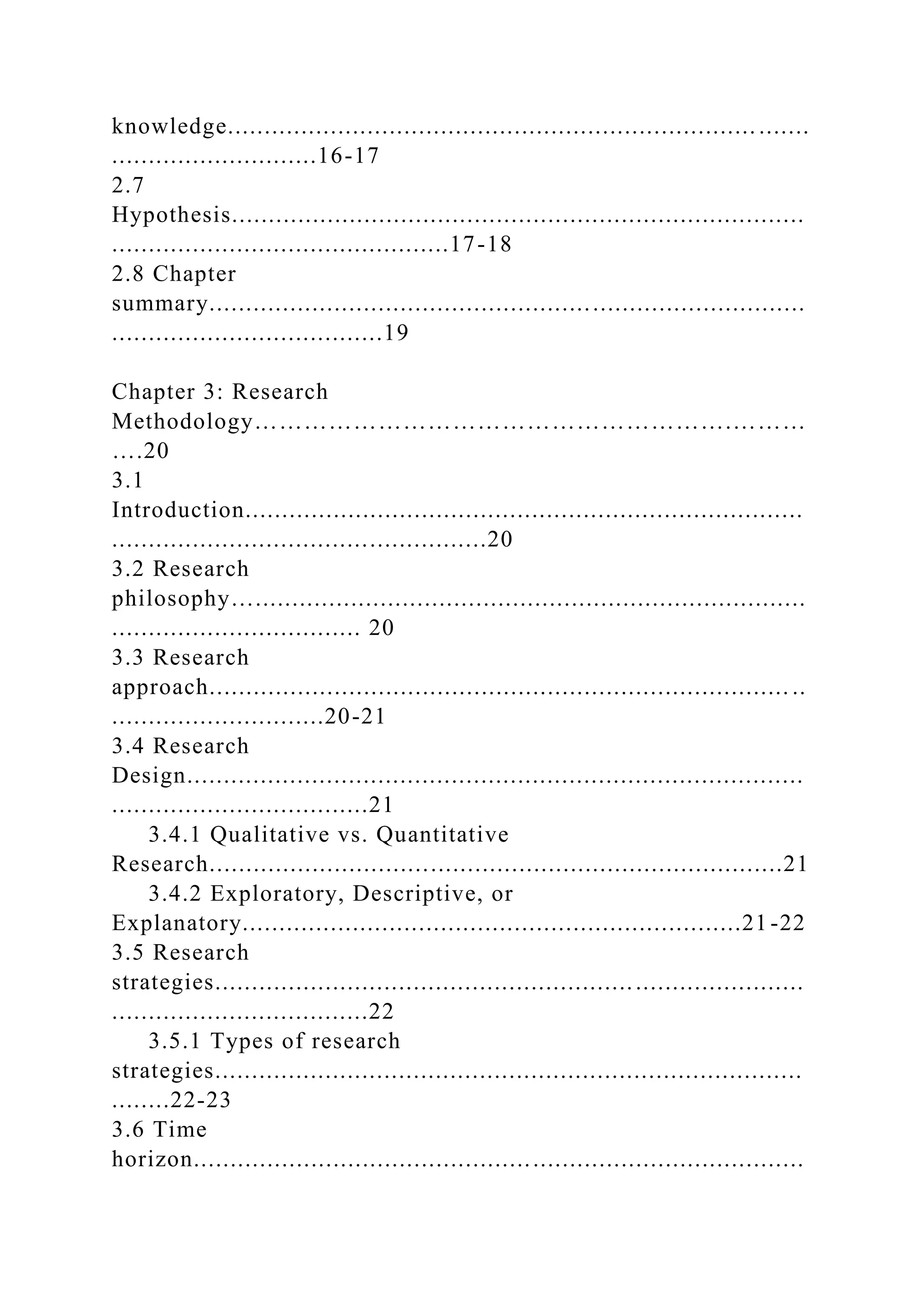 knowledge........................................................................ .......
............................16-17
2.7
Hypothesis..............................................................................
..............................................17-18
2.8 Chapter
summary.................................................................................
.....................................19
Chapter 3: Research
Methodology………………………………………………….………
….20
3.1
Introduction............................................................................
...................................................20
3.2 Research
philosophy…...........................................................................
.................................. 20
3.3 Research
approach............................................................................... ..
.............................20-21
3.4 Research
Design....................................................................................
...................................21
3.4.1 Qualitative vs. Quantitative
Research..............................................................................21
3.4.2 Exploratory, Descriptive, or
Explanatory....................................................................21 -22
3.5 Research
strategies................................................................................
...................................22
3.5.1 Types of research
strategies................................................................................
........22-23
3.6 Time
horizon...................................................................................
 