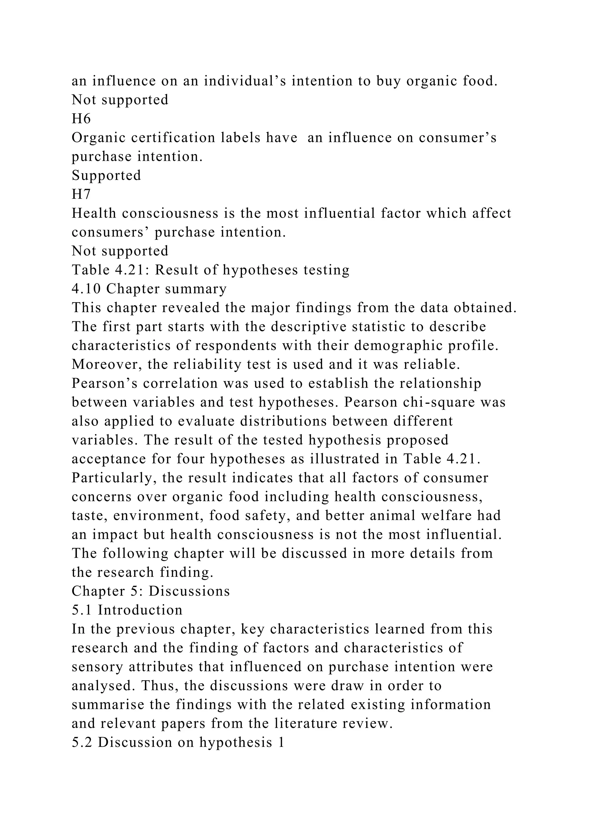 an influence on an individual’s intention to buy organic food.
Not supported
H6
Organic certification labels have an influence on consumer’s
purchase intention.
Supported
H7
Health consciousness is the most influential factor which affect
consumers’ purchase intention.
Not supported
Table 4.21: Result of hypotheses testing
4.10 Chapter summary
This chapter revealed the major findings from the data obtained.
The first part starts with the descriptive statistic to describe
characteristics of respondents with their demographic profile.
Moreover, the reliability test is used and it was reliable.
Pearson’s correlation was used to establish the relationship
between variables and test hypotheses. Pearson chi-square was
also applied to evaluate distributions between different
variables. The result of the tested hypothesis proposed
acceptance for four hypotheses as illustrated in Table 4.21.
Particularly, the result indicates that all factors of consumer
concerns over organic food including health consciousness,
taste, environment, food safety, and better animal welfare had
an impact but health consciousness is not the most influential.
The following chapter will be discussed in more details from
the research finding.
Chapter 5: Discussions
5.1 Introduction
In the previous chapter, key characteristics learned from this
research and the finding of factors and characteristics of
sensory attributes that influenced on purchase intention were
analysed. Thus, the discussions were draw in order to
summarise the findings with the related existing information
and relevant papers from the literature review.
5.2 Discussion on hypothesis 1
 