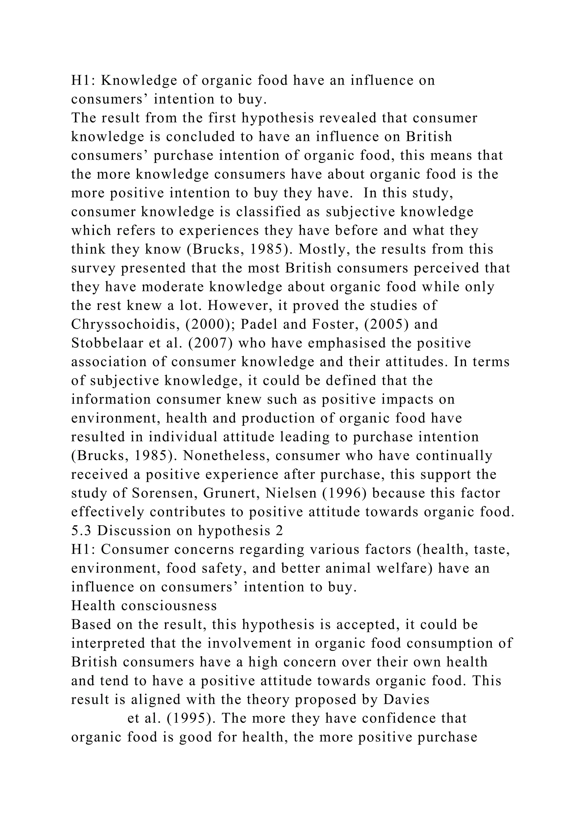 H1: Knowledge of organic food have an influence on
consumers’ intention to buy.
The result from the first hypothesis revealed that consumer
knowledge is concluded to have an influence on British
consumers’ purchase intention of organic food, this means that
the more knowledge consumers have about organic food is the
more positive intention to buy they have. In this study,
consumer knowledge is classified as subjective knowledge
which refers to experiences they have before and what they
think they know (Brucks, 1985). Mostly, the results from this
survey presented that the most British consumers perceived that
they have moderate knowledge about organic food while only
the rest knew a lot. However, it proved the studies of
Chryssochoidis, (2000); Padel and Foster, (2005) and
Stobbelaar et al. (2007) who have emphasised the positive
association of consumer knowledge and their attitudes. In terms
of subjective knowledge, it could be defined that the
information consumer knew such as positive impacts on
environment, health and production of organic food have
resulted in individual attitude leading to purchase intention
(Brucks, 1985). Nonetheless, consumer who have continually
received a positive experience after purchase, this support the
study of Sorensen, Grunert, Nielsen (1996) because this factor
effectively contributes to positive attitude towards organic food.
5.3 Discussion on hypothesis 2
H1: Consumer concerns regarding various factors (health, taste,
environment, food safety, and better animal welfare) have an
influence on consumers’ intention to buy.
Health consciousness
Based on the result, this hypothesis is accepted, it could be
interpreted that the involvement in organic food consumption of
British consumers have a high concern over their own health
and tend to have a positive attitude towards organic food. This
result is aligned with the theory proposed by Davies
et al. (1995). The more they have confidence that
organic food is good for health, the more positive purchase
 