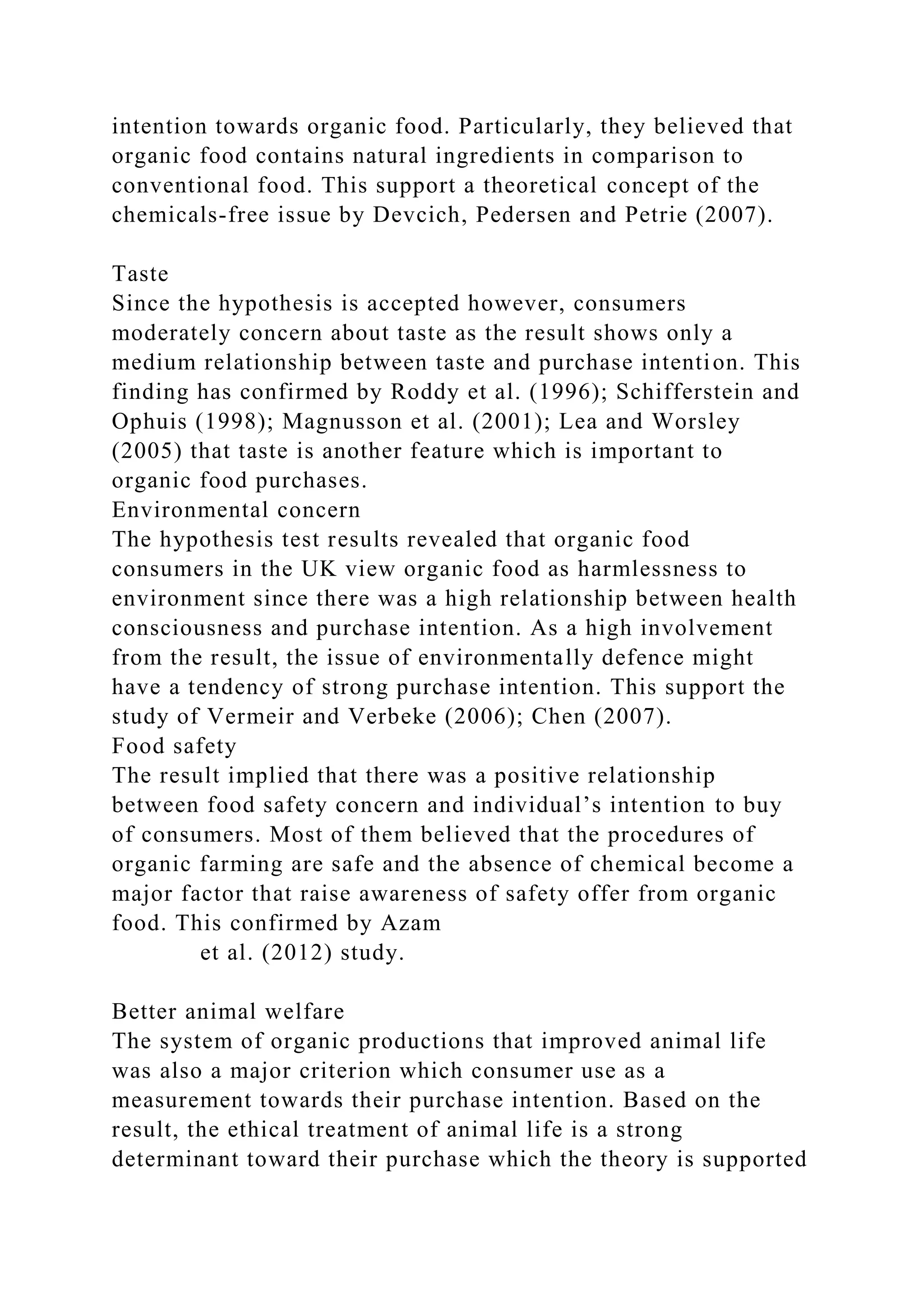 intention towards organic food. Particularly, they believed that
organic food contains natural ingredients in comparison to
conventional food. This support a theoretical concept of the
chemicals-free issue by Devcich, Pedersen and Petrie (2007).
Taste
Since the hypothesis is accepted however, consumers
moderately concern about taste as the result shows only a
medium relationship between taste and purchase intention. This
finding has confirmed by Roddy et al. (1996); Schifferstein and
Ophuis (1998); Magnusson et al. (2001); Lea and Worsley
(2005) that taste is another feature which is important to
organic food purchases.
Environmental concern
The hypothesis test results revealed that organic food
consumers in the UK view organic food as harmlessness to
environment since there was a high relationship between health
consciousness and purchase intention. As a high involvement
from the result, the issue of environmentally defence might
have a tendency of strong purchase intention. This support the
study of Vermeir and Verbeke (2006); Chen (2007).
Food safety
The result implied that there was a positive relationship
between food safety concern and individual’s intention to buy
of consumers. Most of them believed that the procedures of
organic farming are safe and the absence of chemical become a
major factor that raise awareness of safety offer from organic
food. This confirmed by Azam
et al. (2012) study.
Better animal welfare
The system of organic productions that improved animal life
was also a major criterion which consumer use as a
measurement towards their purchase intention. Based on the
result, the ethical treatment of animal life is a strong
determinant toward their purchase which the theory is supported
 