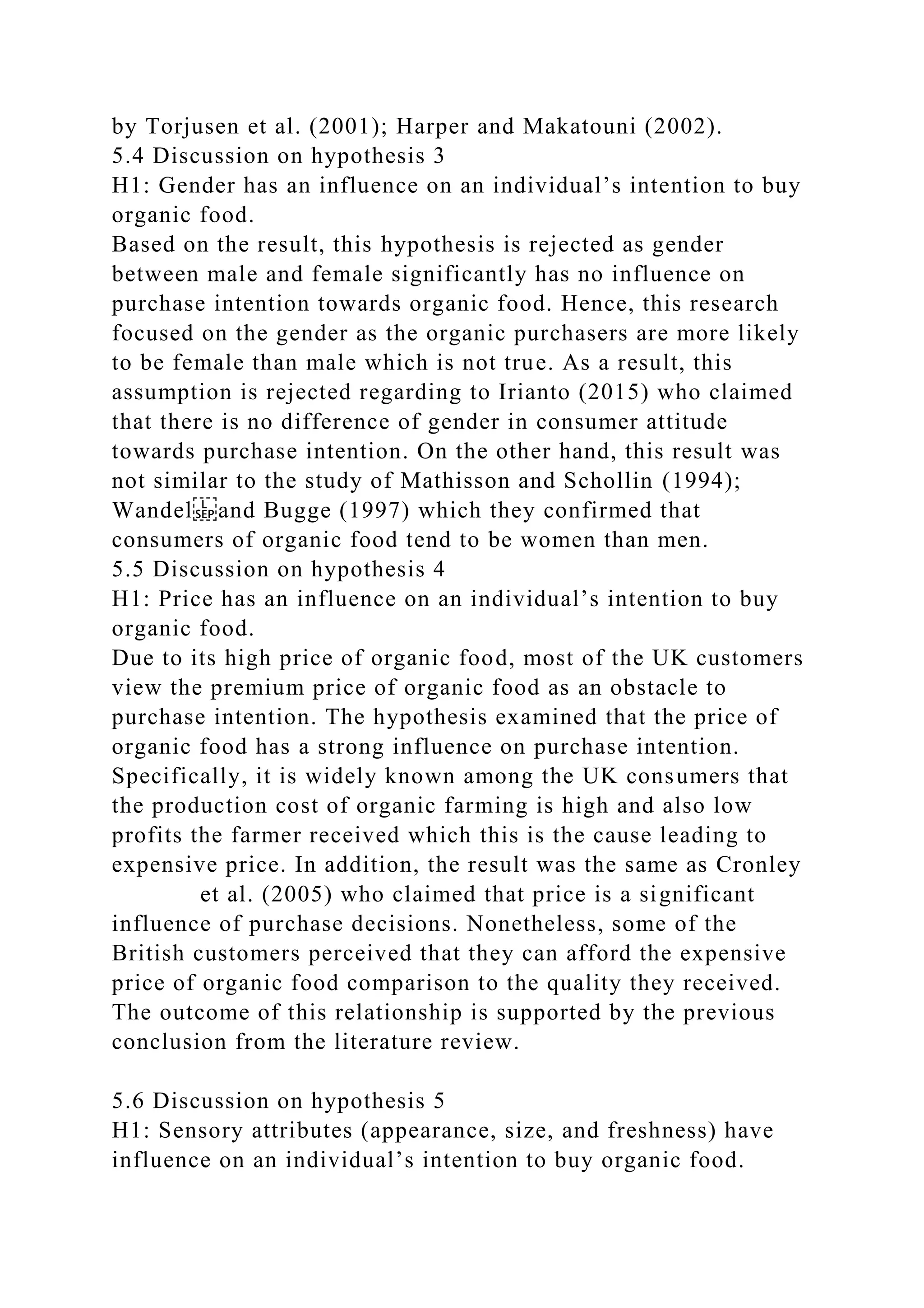 by Torjusen et al. (2001); Harper and Makatouni (2002).
5.4 Discussion on hypothesis 3
H1: Gender has an influence on an individual’s intention to buy
organic food.
Based on the result, this hypothesis is rejected as gender
between male and female significantly has no influence on
purchase intention towards organic food. Hence, this research
focused on the gender as the organic purchasers are more likely
to be female than male which is not true. As a result, this
assumption is rejected regarding to Irianto (2015) who claimed
that there is no difference of gender in consumer attitude
towards purchase intention. On the other hand, this result was
not similar to the study of Mathisson and Schollin (1994);
Wandel and Bugge (1997) which they confirmed that
consumers of organic food tend to be women than men.
5.5 Discussion on hypothesis 4
H1: Price has an influence on an individual’s intention to buy
organic food.
Due to its high price of organic food, most of the UK customers
view the premium price of organic food as an obstacle to
purchase intention. The hypothesis examined that the price of
organic food has a strong influence on purchase intention.
Specifically, it is widely known among the UK consumers that
the production cost of organic farming is high and also low
profits the farmer received which this is the cause leading to
expensive price. In addition, the result was the same as Cronley
et al. (2005) who claimed that price is a significant
influence of purchase decisions. Nonetheless, some of the
British customers perceived that they can afford the expensive
price of organic food comparison to the quality they received.
The outcome of this relationship is supported by the previous
conclusion from the literature review.
5.6 Discussion on hypothesis 5
H1: Sensory attributes (appearance, size, and freshness) have
influence on an individual’s intention to buy organic food.
 