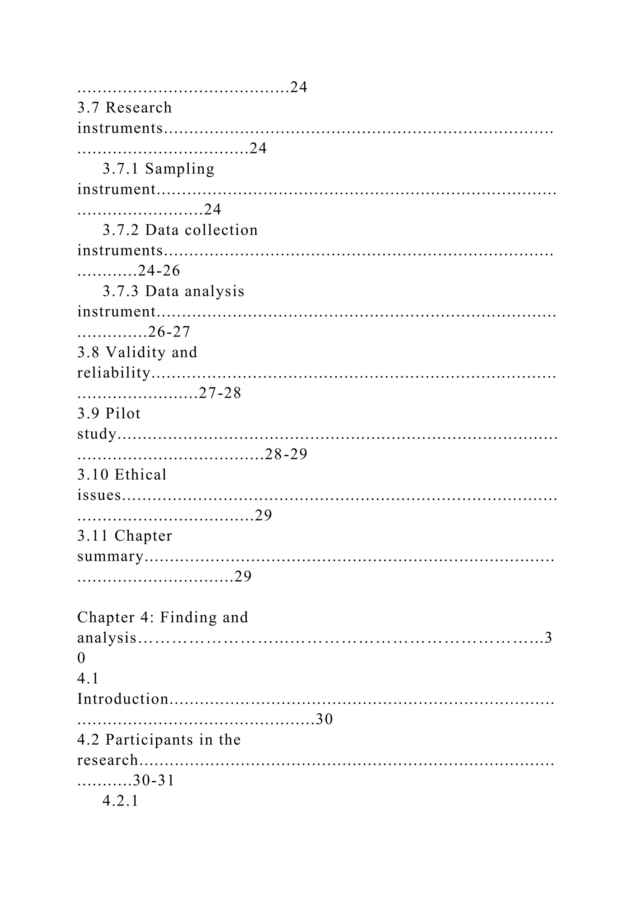 ..........................................24
3.7 Research
instruments.............................................................................
..................................24
3.7.1 Sampling
instrument...............................................................................
.........................24
3.7.2 Data collection
instruments.............................................................................
............24-26
3.7.3 Data analysis
instrument...............................................................................
..............26-27
3.8 Validity and
reliability................................................................................
........................27-28
3.9 Pilot
study.......................................................................................
.....................................28-29
3.10 Ethical
issues......................................................................................
...................................29
3.11 Chapter
summary.................................................................................
...............................29
Chapter 4: Finding and
analysis……………………...……………………………………...3
0
4.1
Introduction............................................................................
...............................................30
4.2 Participants in the
research..................................................................................
...........30-31
4.2.1
 