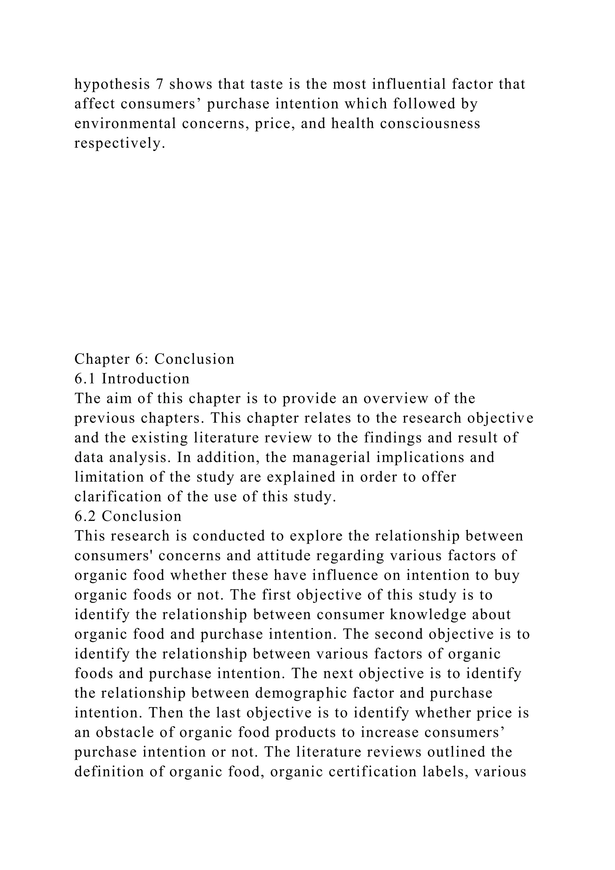 hypothesis 7 shows that taste is the most influential factor that
affect consumers’ purchase intention which followed by
environmental concerns, price, and health consciousness
respectively.
Chapter 6: Conclusion
6.1 Introduction
The aim of this chapter is to provide an overview of the
previous chapters. This chapter relates to the research objective
and the existing literature review to the findings and result of
data analysis. In addition, the managerial implications and
limitation of the study are explained in order to offer
clarification of the use of this study.
6.2 Conclusion
This research is conducted to explore the relationship between
consumers' concerns and attitude regarding various factors of
organic food whether these have influence on intention to buy
organic foods or not. The first objective of this study is to
identify the relationship between consumer knowledge about
organic food and purchase intention. The second objective is to
identify the relationship between various factors of organic
foods and purchase intention. The next objective is to identify
the relationship between demographic factor and purchase
intention. Then the last objective is to identify whether price is
an obstacle of organic food products to increase consumers’
purchase intention or not. The literature reviews outlined the
definition of organic food, organic certification labels, various
 